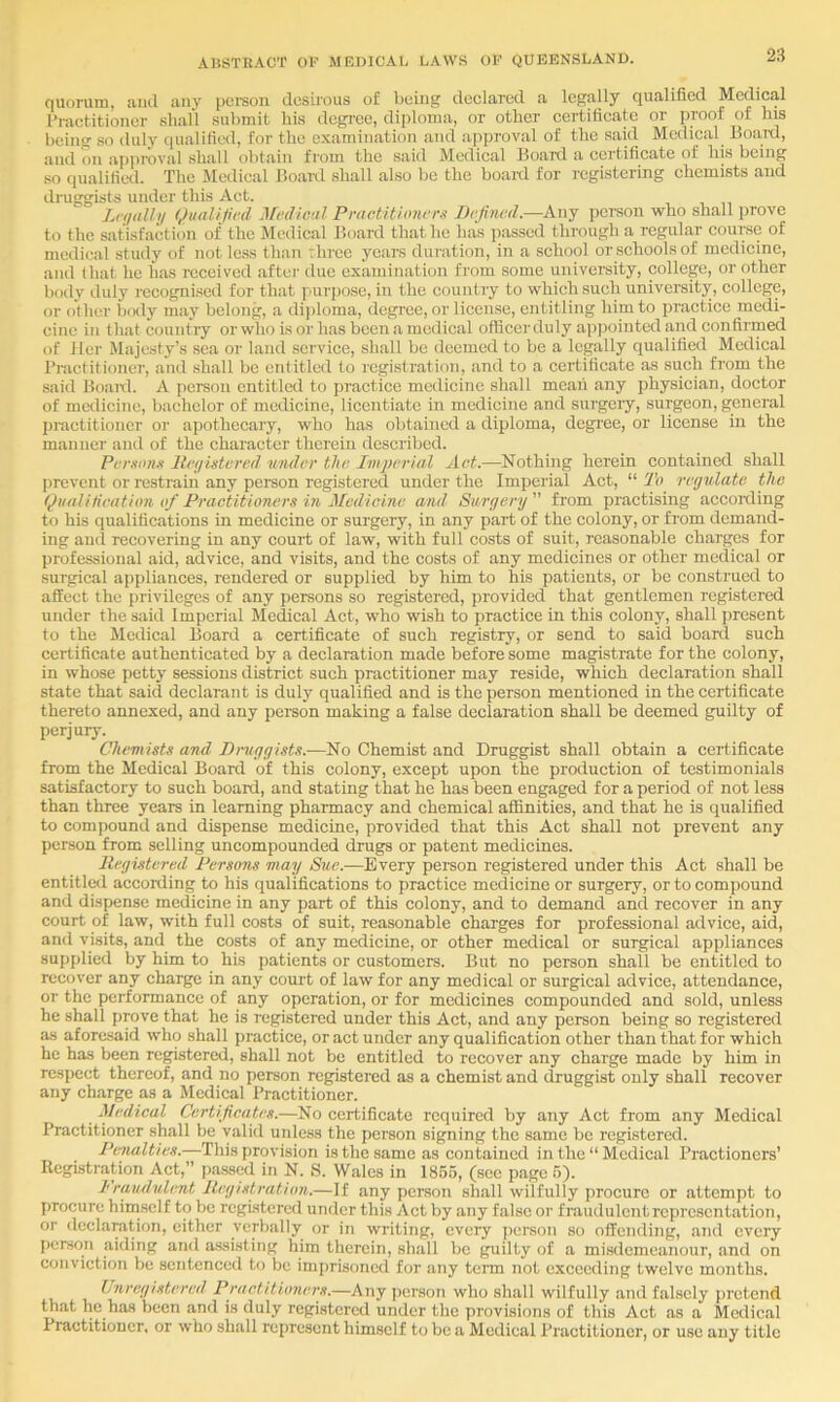 quorum, aiul any poison desirous of lioiiig declared a legally qualified Medical Practitioner shall submit his dcgi'ce, diploma, or other certificate or proof of his being so duly qualified, for the examination and approval of the said Medical Boanl, and on approval shall obtain from the said Medical Board a cci’tificate of his being so qualified. The Medical Boanl shall also be the boanl for registering chemists and druggists under this Act. L('(l<dhl Qualifed ^fvdieal Practitioners Defined—Anj person who shall prove to the satisfaction of the Medical Board that he has passed through a regular course of medical study of not le.ss than three years duration, in a school or schools of medicine, and that he has received after due examination from some university, college, or other body duly recognised for that pairposo, in the country to which such university, college, or other Ixxly may belong, a dijiloma, degree, or license, entitling him to practice medi- cine in that country or who is or has been a medical ofticerduly appointed a,nd confirmed of Her Majesty’s sea or land service, shall be deemed to be a lepilly qualified Medical Practitioner, and shall be entitled to registration, and to a certificate as such from the said Boanl. A jierson entitled to practice medicine shall mean any physician, doctor of medicine, bachelor of medicine, licentiate in medicine and surgeiy, surgeon, general practitioner or apothecary, who has obtained a diploma, dcgi’ec, or license in the manuei' and of the character therein described. Persons Iteijistered under the Imperial Act.—Nothing herein contained shall prevent or restrain any person registered under the Imperial Act, “ To regulate the Qualification of Practitioners in Medicine and Surgery” from practising according to his qualifications in medicine or surgery, in any part of the colony, or from demand- ing ami recovering in any court of law, with full costs of suit, I'casonable charges for professional aid, advice, and visits, and the costs of any medicines or other medical or surgical appliances, rendered or supplied by him to his patients, or be construed to affect the privileges of any persons so registered, provided that gentlemen registered under the said Imperial Medical Act, who wish to practice in this colony, shall jiresent to the Medical Board a certificate of such registry, or send to said boanl such certificate authenticated by a declaration made before some magistrate for the colony, in whose petty sessions district such practitioner may reside, which declaration shall state that said declarant is duly qualified and is the person mentioned in the certificate thereto annexed, and any person making a false declaration shall be deemed guilty of perjuiy. Chemists and Druggists.—No Chemist and Druggist shall obtain a certificate from the Medical Board of this colony, except upon the production of testimonials satisfactory to such board, and stating that he has been engaged for a period of not less than three years in learning pharmacy and chemical affinities, and that he is qualified to compound and dispense medicine, provided that this Act shall not prevent any person from selling uncompounded drugs or patent medicines. Registered Persons may Sue.—Every person registered under this Act shall be entitled according to his qualifications to practice medicine or surgery, or to compound and dispense medicine in any part of this colony, and to demand and recover in any court of law, with full costs of suit, reasonable charges for professional advice, aid, and visits, and the costs of any medicine, or other medical or surgical appliances supplied by him to his patients or customers. But no person shall be entitled to recover any charge in any court of law for any medical or surgical advice, attendance, or the performance of any operation, or for medicines compounded and sold, unless he shall prove that he is i-cgistercd under this Act, and any person being so registered as aforesaid who shall practice, or act under any qualification other than that for which he has been registered, shall not be entitled to recover any charge made by him in respect thereof, and no person registered as a chemist and druggist only shall recover any charge as a Medical Practitioner. Medical CertificaDs.—No certificate required by any Act from any Medical Practitioner shall be valid unless the person signing the same be registered. Penalties.—This provision is the same as contained in the “ Medical Practioners’ Registration Act,” (lassed in N. S. Wales in 1855, (sec page 5). Fraudulent Registration.—If any person shall wilfully procure or attempt to procure himself to be registered under this Act by any false or f raudulcntrcprcscntation, or declaration, cither verbally or in writing, every jierson so offending, and every person aiding and assisting him therein, shall be guilty of a misdemeanour, and on conviction be sentenced to be imiirisoncd for any tenn not exceeding twelve months. Unregistered Practitioners.—Any person who shall wilfully and falsely pretend that he has been and is duly registered under the provisions of this Act as a Medical Practitioner, or who shall represent himself to be a Medical Practitioner, or use any title