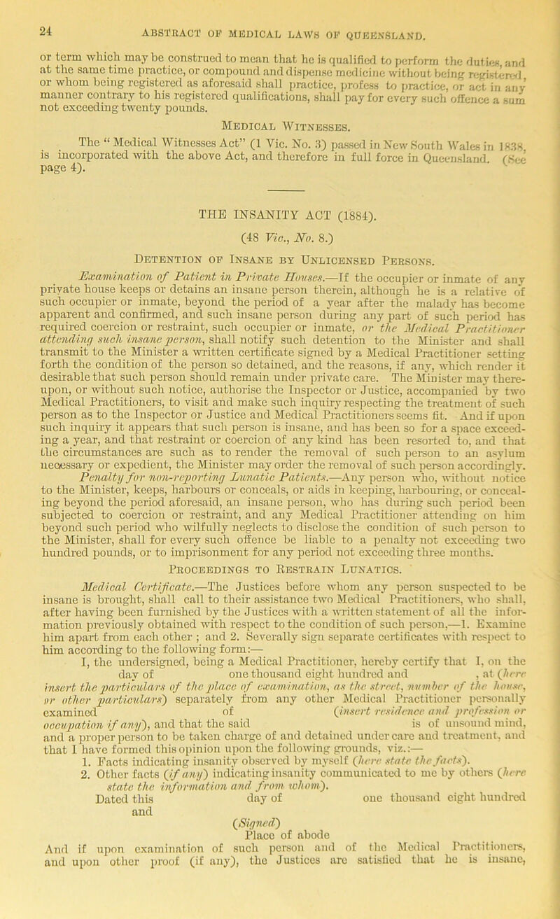 or term which may Im construed to mean that he is qualified to perform tlie duties and at the same time practice, or compound and dispense medicine without beintf rcfristen:^] or whom being registered as aforesaid shall practice, profess to practi(;e, or act in any manner contrary to his registered qualifications, shall pay for every such offence a sum not exceeding twenty pounds. The “ Medical Witnesses Act” (1 Vic. No. S) pa.ssed in New South Wales in Ift.SS IS incorporated with the above Act, and therefore in full force in Queensland (See page 4). Examination of Patient in Private ILmscts.—If the occupier or inmate of any private house keeps or detains an insane person therein, although he is a relative of such occupier or inmate, beyond the period of a year after the malady has become apparent and confirmed, and such insane peraon during any part of such period has required coercion or restraint, such occupier or inmate, or the Medical Practitioner attending such imane gyerson, shall notify such detention to the Minister and shall transmit to the Minister a written certificate signed by a Medical Practitioner setting forth the condition of the person so detained, and the reasons, if any, which render it desirable that such person should remain under private care. The Minister may there- upon, or without such notice, authorise the Inspector or Justice, accompanied by two Medical Practitioners, to visit and make such inquiry respecting the treatment of such pei'son as to the Inspector or Justice and Medical Practitioners seems fit. And if upon such inquuy it appears that such person is insane, and has been so for a space exceed- ing a year, and that restraint or coercion of any kind has been resorted to, and that the circumstances are such as to render the removal of such person to an a.«ylum neoessary or expedient, the Minister may order the removal of such peraon accoidingly. Penalty for non-reporting Lunatic Patientn.—^Any person who, without notice to the Minister, keeps, harboui-s or conceals, or aids in keeping, harbouring, or conceal- ing beyond the period aforesaid, an insane person, who has during such period been subjected to coercion or restraint, and any Medical Practitioner attending on him beyond such period who wilfully neglects to disclose the condition of such person to the Minister, shall for every such offence be liable to a penalty irot exceeding two hundred irounds, or to imprisonment for any period not exceeding three mouths. Medical Certifeate.—The Justices before whom any person suspected to be insane is brought, shall call to then assistance two Medical Pmetitioners, who shall, after having been furnished by the Justices with a written statement of all the infor- mation previously obtained wdth respect to the condition of such person,—1. Examine him apart from each other ; and 2. Severally sigrt separate certificates with respect to him accor-ding to the following form:— I, the undersigned, being a Medical Practitioner, hercby certify that 1, on the day of one thousarrd eight hundred and , at (Jierr insert the particulars of the place of examination, a.i the street, nitniher of the hoii-ne, i)r other particulars') separately from any other Medical Practitioner personally examirred of (jnsert residence and profession or occupation if any), and that the said is of unsound mind, and a proper person to bo takerr charge of and detained under care and treatment, arrd that 1 have formed this opinion upon the following grounds, viz.:— 1. Facts irrdicating insanity observed by mj-self (Jterc .date thefaeU). 2. Other facts (_if any) indicating insanity communicated to me by others (Itere And if upon examination of such person and of the Medical Pmctitionci's, and upon other proof (if any), the Justices arc satisfied that he is insane, Medical Witnesses. THE INSANITY ACT (1884). (48 Vic., No. 8.) Detention op Insane by Unlicensed Peesons. Peocbbdings to Resteain Lunatics. one thousand eight hundrc<l