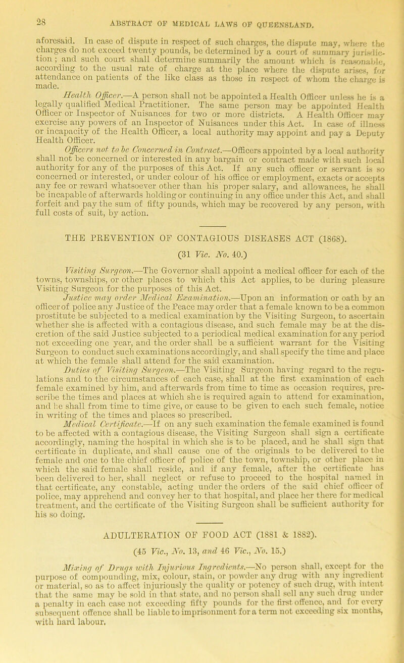 iiforesaul. In case of dispute in respect of such charges, the dispute may, wljcre tlie charges do not o.xceed twenty pounds, be determined by a court of summary juriwlio tion ; and such court shall determine summarily the amount which is reasonablr-, according to the usual rate of charge at the place where the dispute arises, for attendance on patients of the like class as those in respect of whom the cliarge is made. Health Officer—A person shall not be appointed a Health Officer unless he is a legally qualified Medical Practitioner. The .same person may be appointed Health Officer or Inspector of Nuisances for two or more districts. A Health Officer may exercise any powers of an Inspector of Nuisances under this Act. In case of illness or incapacity of the Health Officer, a local authority may appoint and pay a Deputy Health Officer. Officers not to he Concerned in Contract.—Officers appointed by a local authority shall not be concerned or interested in any bargain or contract made with such local authority for any of the purposes of this Act. If any such officer or seiwant is so concerned or interested, or under colour of his office or employment, exacts or accepts any fee or reward whatsoever other than his proper salary, and allowances, he shall be incapable of afterwards holding or continuing in any office under this Act, and shall forfeit and pay the sum of fifty pounds, which may be recovered by any person, with full costs of suit, by action. THE PKEVBNTION OF CONTAGIOUS DISEASES ACT (186S). (31 Vie. Ah. 40.) Visiting Surfjenn.—The Governor shall appoint a medical officer for each of the townis, townships, or other places to which this Act applies, to be during pleasure Visiting Surgeon for the purposes of this Act. Justice may order Medical E,r,am,i.natlon.—Upon an information or oath by an officer of police any Justice of the Peace may order that a female known to be a common I)rostitute be subjected to a medical examination by the Visiting Surgeon, to ascertain whether she is affected with a contagious disease, and such female may be at the dis- cretion of the said Justice subjected to a periodical medical examination for any period not excecdhig one year, and the order shall be a sufficient waiTant for the Visiting Surgeon to conduct such examinations accordingly, and shall specify the time and place at which the female shall attend for the said examination. Buties of Visitivy Siiryeon.—The Visiting Surgeon having regard to the regu- lations and to the cii'cumstances of each case, shall at the first examination of each female examined by him, and afterwards from time to time as occasion requires, pre- scribe the times and places at which she is requhed again to attend for ex.amination, and I'.e shall from time to time give, or cause to be given to each such female, notice in writing of the times and places so prescribed. Medical Certificate.—If on any such examination the female examined is found to be affected with a contagious disease, the Visiting Surgeon shall sign a certificate accordingly, naming the hospital in which she is to be placed, and he shall sign that certificate in duplicate, aird shall cause one of the originals to be delivered to the female and one to the chief officer of police of the town, township, or other place iir which the said female shall reside, and if any female, after the certificate has been delivered to her, shall neglect or refuse to proceed to the hospital namcil in that certificate, any constable, acting under the onlers of the .said chief officer of police, may apprehend and convey her to that hospital, and place her thcix; for medical treatment, and the certificate of the Visiting Surgeon shall be sufficient authority for his so doing. ADULTERATION OF FOOD ACT (1881 & 1882). (45 Vic., A'o. 13, and 4R Vic., A'o. 15.) Miirinrj of Bruys icith Tnjurious Biyredients.—No person shall, except for the purpose of compounding, mix, colour, stain, or powder any drug with any ingredient or material, so as to affect injuriously the (piality or potency of such drug, with intent that the same may be sold in that state, and no ])crson shall .sell any such dnig under a penalty in each case not exceeding fifty ])ounds for the first offence, and for every subsequent offence shall be liable to imprisonment for a tcim not exceeding six months, with haixl labour.