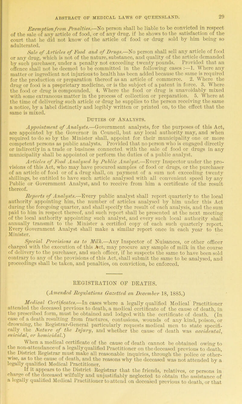 Exemptionfrom Pnialtien.—No person shall bo liable to be convicted in respect of the sale of any article of food, or of any drug, if be shows to the satisfaction of the court that be did not know of the article of food or drug sold by him being so adulterated. Saif of Articlfn of Food arid of Brwjx.—No pei-son shall sell any article of food or any drug,'wbicb is not of the nature, substance, and quality of the article demanded by such purchaser, under a penalty not exceeding twenty pounds. Provided that an oifence shall not he deemed to be committed in the following cases :—1. Where any matter or ingredient not injurious to health has been added because the same is required for the production or preparation thereof as an article of commerce. 2. Where the drug or food is a proprietary medicine, or is the subject of a patent in force. 3. Where the food or drag is compounded. 4. Where the food or drug is unavoidably mixed with some extraneous matter in the process of collection or preparation. 5. Where at the time of delivering such article or drug he suj)plies to the person receiving the same a notice, by a label distinctly and legibly written or printed on, to the effect that the same is mixed. Duties op Analysts. Appointment of Analysts.—Government analysts, for the purposes of this Act, are appointed by the Governor in Council, hut any local authority may, and when required to do so by the Minister shall, appoint for their municipality one or more competent pereons as public analysts. Provided that no person who is engaged directly or indirectly in a trade or business connected with the sale of food or drugs in any municipality shall be appointed or perform the duties of a public analyst. Articles of Food Analysed hy Puhlic Analyst.—Every Inspector under the pro- visions of this Act, who may have procured samples of food or drugs, or the purchaser of an article of food or of a drug shall, on payment of a sum not exceeding twenty shillings, be entitled to have such article analysed with all convenient speed by any Public or Government Analyst, and to receive from him a certificate of the result thereof. ll/‘j)orts of Analy.sts.—Eveiy public analyst shall report quarterly to the local authority appointing him, the number of articles analysed by him under this Act during the forcgoing quarter, and .shall specify the result of each analysis, and the sum paid to him in respect thereof, and such report shall be presented at the next meeting of the local authority appointing such analyst, and every such local authority shall annually tran.smit to the Minister a certified copy of each such quarterly report. Every Government Analyst shall make a similar report once in each year to the Minister. Special Provisions as to Milli.—Any Inspector of Nuisances, or other officer charged with the execution of this Act, may procure any sample of milk in the course of delivery to the purchaser, and such officer, if he suspects the same to have been sold contrary to any of the provisions of this Act, shall submit the same to be analysed, and proceedings shall be taken, and penalties, on conviction, be enforced. REGISTRATION OP DEATHS. (^Amended JUpnlatimis Gazetted on Decemher 18, 1886.) Medical Certificates.—In cases where a legally qualified Medical Practitioner atteniled the deceased previous to death, a medical certificate of the cause of death, in the prescribctl foi-rn, must be obtained and lodged with the certificate of death. (In case of a death resulting from fractures, contusions, wounds of any kind, poison, or drowming, the Registrar-General particularly recpicsts medical men to state specifi- cally the Nature of the Injury, and whether the cause of death was accidental, suicidal, or homicidal.') When a medical certificate of the cause of death cannot be obtained owing to the non-attendance'of a legally qualified Practitioner on the deceased previous to death, the District Registrar must make all reasonable inquiries, through the police or other- wise, as to the cause of death, and the reasons why the deceased was not attended by a legally qualified Medical Practitioner. If it a|)pcars to the District Registrar that the fricTuls, relatives, or ])crsons in charge of the deceased wilfully and unju.stifiably neglected to obtain the, assistance of a legally qualified Medical Practitioner to attend on decea.scd previous to death, or that