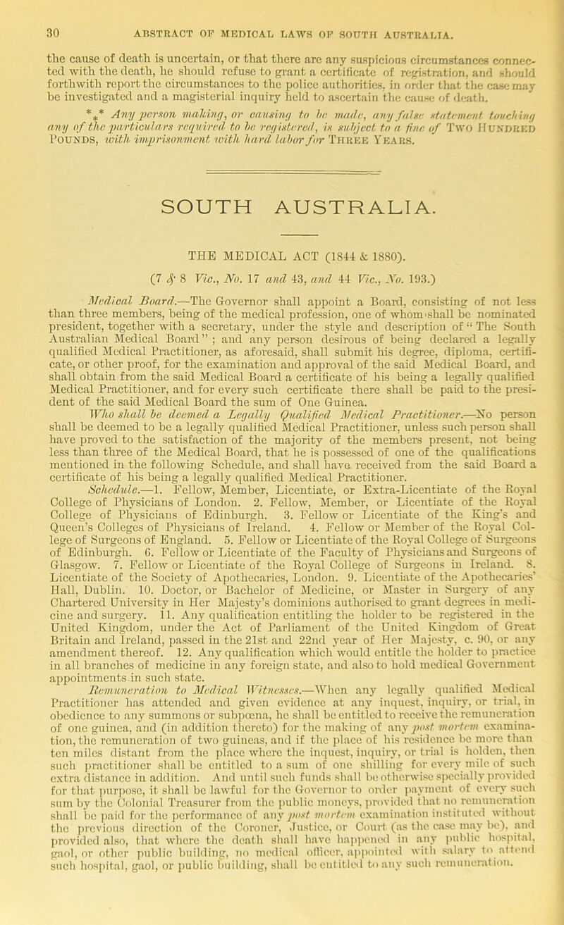 the cause of death is uncertain, or that tlicrc are any suspicions circumstances connec- ted with the death, he should refuse to grant a ccitificate of registration, and should forthwith report the circumstances to the police authoriti&s, in order tliat the case may he investigated and a magisterial inquiry held to ascertain the cause of death, *,* Aivij i)cr!ton malthiti, or Gaumwj to hr nuulr, any fahr utatrmrnt touchiny any of thr particulars rrqnirrd to ho rryistrrail, is suhject to a line of Two Hunoukd Pounds, with, 'imprisonwent with hard labor for Three Years. SOUTH AUSTRALIA. THE MEDICAL ACT (1844 k. 1880). (7 c]- 8 Vic., No. 17 and 43, and 44 Vic., No. 193.) Medical Board.—The Governor shall appoint a Boaitl, consisting of not less than three members, being of the medical profession, one of whom'shall be nominated president, together with a secretary, under the style and description of “ The South Australian Medical Board ” ; and any person desirous of being declared a legally qualified Medical Practitioner, as aforesaid, shall submit his degree, diploma, certifi- cate, or other proof, for the examination and approval of the said Medical Board, and shall obtain from the said Medical Board a certificate of his being a legally qualified Medical Practitioner, and for every such certificate there shall be paid to the presi- dent of the said Medical Board the sum of One Guinea. 1F7m) shall he deemed a Legally Qualified Medical Practitioner.—No person shall be deemed to be a legally qualified Medical Practitioner, unless such person shall have proved to the satisfaction of the majority of the members present, not being less than three of the Medical Board, that he is possessed of one of the qualifications mentioned in the following Schedule, and shall have received from the said Board a certificate of his being a legally qualified Medical Practitioner. Schedule.—1. Fellow, Member, Licentiate, or Extra-Licentiate of the Eoyal College of Physicians of London. 2. Fellow, Member, or Licentiate of the Royal College of Physicians of Edinburgh. 3. Fellow or Licentiate of the King's and Queen’s Colleges of Physicians of Ireland. 4. Fellow or Member of the Royal Col- lege of Surgeons of England. 5. Fellow or Licentiate of the Royal College of Surgeons of Edinburgh. G. Fellow or Licentiate of the Faculty of Physicians and Surgeons of Glasgow. 7. Fellow or Licentiate of the Royal College of Surgeons in Ireland. 8. Licentiate of the Society of Afjothecarics, London. 9. Licentiate of the Apothecaries’ Hall, Dublin. 10. Doctor, or Bachelor of Medicine, or Master in Surgery of any Chartered University irr Her Majesty’s dominiorrs authorised to grant degrees in metii- cine and surgery. 11. Arry qualificatiorr entitling the holder to be registered in the United Kingdom, under the Act of Parliament of the United Kingdom of Great Britain aird Irelarrd, pa.ssed irr the 21st aird 22itd year of Her Majesty, c. 90, or any amendment thereof. 12. Any qualification which would entitle the holder to practice in all branches of medicine irr any foreign state, and also to hold medical Government appoiirtments.in such state. Itemimeration to Medical Witnes.'ies.—When any legally qualifietl Medical Practitioircr has attended aird given evidence at any inquest, inquiry, or trial, in obedience to any summons or subpoena, he shall be entitled to receive the remunerat ion of one guinea, and (in addition thereto) for the m.aking of any/iw^ mortem examina- tion, the remuneration of two guineas, and if the jilace of his residence be more than ten miles distant from the place where the inquest, inquiry, or trial is holden, then such jiractitioncr shall be entitled to a sum of one shilling for every mile of such extra distance in addition. And until such funds shall be otherwise s|iecially provided for that ])urpo.sc, it shall be lawful for the Governor to onler payment of every such sum by the Colonial Treasurer from the public money.s, (irovided that no remunemtion shall he paid for the performance of imy po.d mortem examination instituted without the previous direction of the Coroner, .lustice, or Court (as the case may be), and provided also, that where the death shall have happened in any public hospital, gaol, or other public building, no medical ollicer. ap|>oinUsl with salary to attend such hospital, gaol, or public Imilding, shall he entitled to any such remuneration.