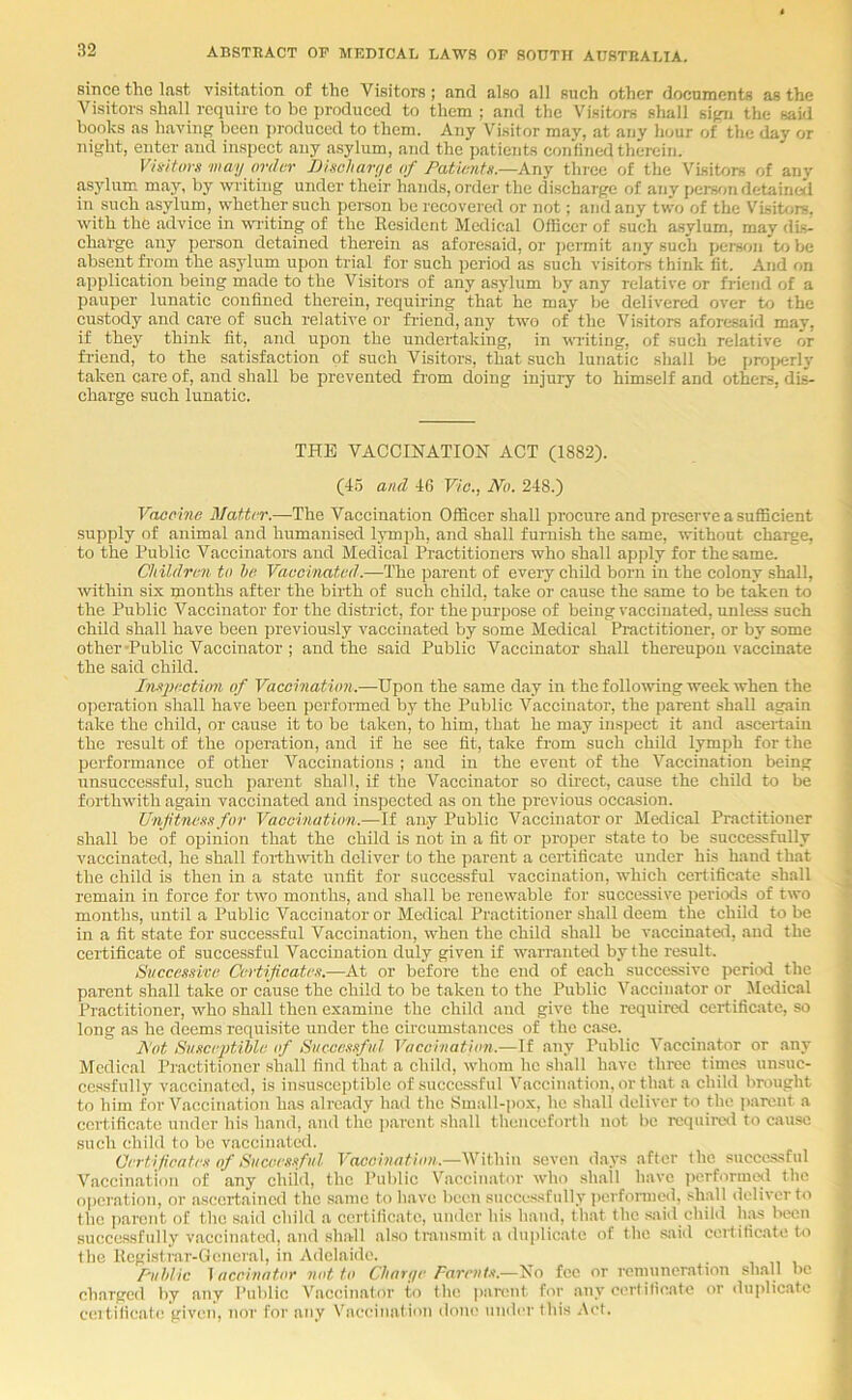 since the last visitation of the Visitors; and also all such other documents as the Visitors shall require to be produced to them ; and the Visitors shall sifui the said books as having been i)roduced to them. Any Visitor may, at any hour of the day or night, enter and inspect any asylum, and the patients confined therein. Viait(iv}i may order nischarye of PatUnitn.—kny three of the Visitors of anv asjdum may, by writing under their hands, order the discharge of any perwm detaineii in such asylum, whether such pci-son be recovered or not; and any two of the V^Lsitors. with the advice in wr iting of the Resident Medical Officer of such a.sylum, may dts- charge any person detained therein as aforesaid, or jiermit any such persTtn to be absent from the asylum upon trial for such period as such visitors think fit. And on application being made to the Visitors of any asylum by any relative or friend of a pauper lunatic confined therein, requiring that he may be delivered over to the cu.stody and care of such relative or fi-icnd, any two of the Visitors aforesaid may, if they think fit, and upon the undertaking, in writing, of such relative or fi-iend, to the satisfaction of such Visitors, that such lunatic shall be ijrojjerly taken care of, and shall be prevented from doing injury to himself and others, dis- charge such lunatic. THE VACCINATION ACT (1882). (4.5 ami 46 Via., No. 248.) Vacoine Matter.—The Vaccination Officer shall procure and preserve a sufficient supply of animal and humanised l3Tnph, and shall furnish the same, without charge, to the Public Vaccinators and Medical Practitioners who shall ap])ly for the same. Children to he Vaccinated.—The parent of every child born in the colony shall, within six months after the birth of such child, take or cause the same to be taken to the Public Vaccinator for the district, for the purpose of being vaccinated, unless such child shall have been previously vaccinated by some Medical Practitioner, or by some other-Public Vaccinator ; and the said Public Vaccinator shall thereupon vaccinate the said child. Insjxxtion of Vaccination.—Upon the same day in the following week when the operation shall have been perfoi-med by the Public Vaccinator, the parent shall again take the child, or cause it to be taken, to him, that he may inspect it and ascertain the result of the operation, and if he see fit, take from such child lymph for the performance of other Vaccinations ; and in the event of the Vaccination being unsuccessful, such parent shall, if the Vaccinator so dhect, cause the child to be forthwith again vaccinated and insjjcctcd as on the previous occasion. UnfincK.t for Vaccination.—If any Public Vaccinator or Medical Practitioner shall be of opinion that the child is not in a fit or proper state to be successfully vaccinated, he shall forthwith deliver to the parent a certificate uiider his hand that the child is then in a state ranfit for successful vaccination, which certificate shall remain in force for two months, and shall be renewable for successive periods of two months, until a Public Vaccinator or Medical Practitioner shall deem the child to be in a fit state for successful Vaccination, when the child shall be vaccinated, and the certificate of successful Vaccination duly given if warranted by the result. Sitcce.mve Certifeate.t.-—At or before the end of each successive period the parent shall take or cause the child to be taken to the Public Vaccinator or Medical Practitioner, who shall then examine the child and give the requirevl certificate, so long as he deems requisite under the circumstances of the case. Not SuscejMhle of Succcmful Vaccination.—If any Public Vaccinator or any Medical Practitioner shall find that a child, whom he shall have three times un.suc- ccssfully vaccinated, is insusceptible of successful Vaccination, or that a child brought to him for Vaccination has already had the Small-pox, he .shall deliver to the parent a certificate under his hand, and the parent shall thenceforth not be rcquireil to cause such child to be Vixccinatcd. Certifieate.\- of Piiceesnfiil Vaccination.—Within seven d.avs after the succc-ssful Vaccination of any chikl, the Public Vaccinator who sh.all have iHirforraojl the operation, or ascertained the s.aine to have been successfull v perfonned, .diall deliver to the i)arcnt of the .said child a certificate, under his hand, that the .said child h.^s been successfully vaccinated, and .shall also transmit .a duplicate of the .said certificate to the Registrar-General, in Adelaide. Puhlic iaccinator not to Charye Farnil.t.—'Hio fee or remuneration sh.all be charged by any Public V.accin.ator to the p.-muit for anv certificate or duplicate ceitilicafe given, nor for any Vaccination doin' under this .\ct.
