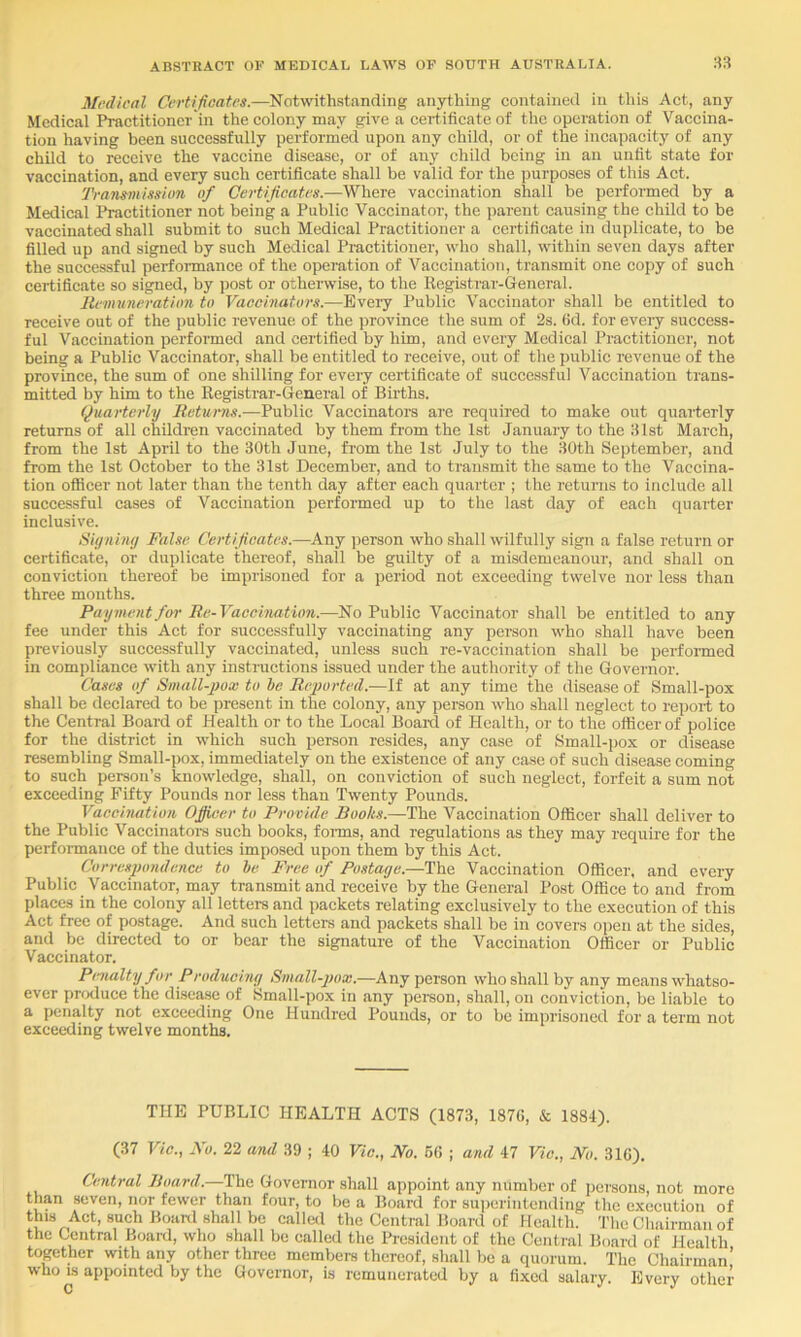 Mfdical Certifieatrs.—Notwithstanding anything contained in this Act, any Medical Practitioner'in the colony may give a certificate of tlie operation of Vaccina- tion having been successfully performed upon any child, or of the incapacity of any child to receive the vaccine disease, or of any child being in an unfit state for vaccination, and every such certificate shall be valid for the purposes of this Act. Tranmission of Certijicatrs.—Where vaccination shall be performed by a Medical Practitioner not being a Public Vaccinator, the parent causing the child to be vaccinated shall submit to such Medical Practitioner a certificate in duplicate, to be filled up and signed by such Medical Practitioner, who shall, within seven days after the successful performance of the operation of Vaccination, transmit one copy of such certificate so signed, by post or otherwise, to the Registrar-General. Iti-imineration to Vaoohiators.—Every Public Vaccinator shall be entitled to receive out of the public revenue of the province the sum of 2s. fid. for every success- ful Vaccination performed and certified by him, and every Medical Practitioner, not being a Public Vaccinator, shall be entitled to receive, out of the public revenue of the province, the sum of one shilling for every certificate of successful Vaccination trans- mitted by him to the Registrar-General of Births. Quarterly Returns.—Public Vaccinatoi-s are required to make out quarterly returns of all children vaccinated by them from the 1st January to the 31st March, from the 1st April to the 30th June, from the 1st July to the 30th September, and from the 1st October to the 31st December, and to transmit the same to the Vaccina- tion officer not later than the tenth day after each quarter ; the returns to include all successful cases of Vaccination performed up to the last day of each quarter inclusive. Siyiihiy False Certificates.—Any person who shall wilfully sign a false return or certificate, or duplicate thereof, shall be guilty of a misdemeanour, and shall on conviction thereof be imprisoned for a period not exceeding twelve nor less than three months. Payment for Re-Vacehmtion.—No Public Vaccinator shall be entitled to any fee under this Act for successfully vaccinating any person who shall have been previously successfully vaccinated, unless such re-vaccination shall be performed in compliance with any instructions issued under the authority of the Governor. Cases of Small-j)ox to he Reiwrted.—If at any time the disease of Small-pox shall be declared to be present in the colony, any person who shall neglect to report to the Central Board of Health or to the Local Boai-d of Health, or to the officer of police for the district in which such person resides, any case of Small-j)ox or disease resembling Small-i)ox, immediately on the existence of any case of such disease coming to such person’s knowledge, shall, on conviction of such neglect, forfeit a sum not exceeding Fifty Pounds nor less than Twenty Pounds. Vaccination Officer to Provide Books.—The Vaccination Officer shall deliver to the Public Vaccinatom such books, foims, and regulations as they may require for the perfoimance of the duties imposed upon them by this Act. Correspondence to he Free if Postage.—The Vaccination Officer, and every Public Vaccinator, may transmit and receive by the General Post Office to and from places in the colony all letters and packets relating exclusively to the execution of this Act free of postage. And such letters and packets shall be in covers open at the sides, and be directed to or bear the signature of the Vaccination Officer or Public Vaccinator. Pmalty for Producing Small-pox.—Any person who shall by any means whatso- ever puxluce the di.sease of Small-pox in any pei-son, shall, on conviction, be liable to a penalty not exceeding One Hundred Pounds, or to be imprisoned for a term not exceeding twelve months. THE PUBLIC HEALTH ACTS (1873, 187G, & 1884). (37 Vic., No. 22 and 39 ; 40 Vic., No. 6fi ; and 47 Vic., No. 316). Central Board.—The Governor shall appoint any number of persons, not more than seven, nor fewer than four, to be a Board for superintending the execution of this Act, such Boanl shall be ealled the Central Board of Health. The Chairman of the Central Board, who shall be called the President of the Central Board of Health together with any other three members thereof, shall be a quorum. The Chairman’ who IS appointed by the Governor, is remunerated by a fixed salary. Every other c