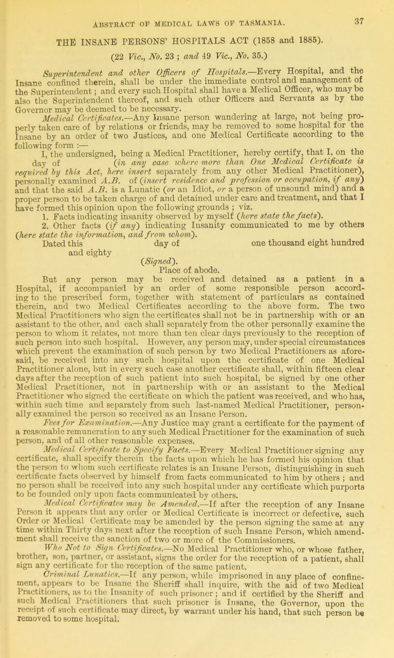 THE INSANE PERSONS’ HOSPITALS ACT (1858 and 1885). (22 Vic,, No, 23 ; and 49 Vic,, No, 35.) Superintendent and other Officers of Hospitals,—Every Hospital, and the Insane confined therein, shall be under the immediate control and management of the Superintendent; and every such Hospital shall have a Medical Officer, who may be also the Superintendent thereof, and such other Officers and Servants as by the Governor may be deemed to be necessary. Medical Certificates.—Any Insane person wandering at large, not being pro- perly taken care of by relations or friends, may be removed to some hospital for the Insane by an order of two Justices, and one Medical Certificate according to the following form ;— I, the undereigned, being a Medical Practitioner, hereby certify, that 1, on the day of (in any case lohere more than One Medical Certificate is required by this Act, here insert separately from any other Medical Practitioner), pereonally examined A.B. of (insert residence and profession or occupation, if any) and that the said A.B, is a Lunatic (or an Idiot, or a person of unsound mind) and a proper person to be taken charge of and detained under care and treatment, and that I have formed this opinion upon the following grounds ; viz. 1. Facts indicating insanity observed by myself (Jiere state the facts), 2. Other facts (if any) indicating Insanity communicated to me by others (here state the information, and from whom). Dated this day of one thousand eight hundred and eighty (Siyned), Place of abode. But any person may be received and detained as a patient in a Hospital, if accompanied by an order of some responsible person accord- ing to the prescribed form, together with statement of particulars as contained therein, and two Medical Certificates accoi-ding to the above foim. The two Medical Piactitioners who sign the certificates shall not be in partnership with or an assistant to the other, and each shall separately from the other personally examine the person to whom it relates, not more than ten clear days previously to the reception of such person into such hospital. However, any person may, under special circumstances which prevent the examination of such person by two Medical Practitioners as afore- said, be received into any such hospital upon the certificate of one Medical Practitioner alone, but in every such case another certificate shall, within fifteen clear days after the reception of such patient into such hospital, be signed by one other Medical Practitioner, not in partner-ship with or an assistant to the Medical Practitioner who signed the certificate on which the patient was received, and who has, within such time and separately from such last-named Medical Practitioner, person- ally examined the person so received as an Insane Persorr. Fees for Examination,—Any Justice may grant a ccr-tificate for the payment of a reasonable remuneration to any such Medical Practitioner for the examination of such person, and of all other reasonable expenses. Medical Certificate to Specify Facts.—Every Medical Practitioner signing any certificate, shall specify therein the facts uporr which he has for-med his opinion that the person to whom such certificate relates is an Insane Person, distinguishing in such certificate facts observed by himself from facts communicated to him by others ; and no person shall be received into aiiy such hospital under any certificate which purports to be founded only upon facts communicated by others. Medical Certificates nuiy he Amended.—If after the reception of any Insane Person it appears that any order or Medical Certificate is incon-cct or defective, such Order or Medical Certificate may be amended by the person signing the same at any time within Thirty days next after the reception of such Insane Person, which amend- ment shall receive the sanction of two or more of the Commissioners. Who Not to Siyn Certifi.catrs.—No Medical Practitioner who, or whose father, brother, son, partner, or assistant, signs the oiiler for the reception of a patient, shall sign any certificate for the reception of the same patient. Criminal Lunatics.—If any person, while imprisoned in any place of confine- ment, appears to be Insane the Sheriff shall intjuire, with the aid of two Medical Ihactitioners, as to the Insanity of such prisoner ; and if certified by the Sheriff and such Medical Practitioners that such prisoner is Insane, the Governor, upon the receipt of such certificate may direct, by warrant under his hand, that such person be removed to some hospital.