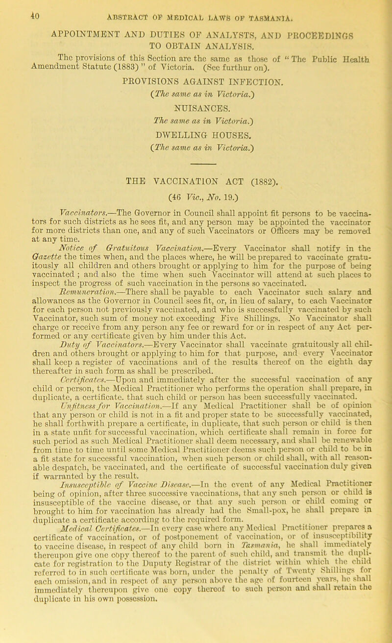 APPOINTMENT AND DUTTE.S OF ANALYSTS, AND PROCEEDINGS TO OBTAIN ANALYSES. The provisions of this Section are the same as those of “ The Public Health Amendment Statute (1883) ” of Victoria. (Sec furthur on). PROVISIONS AGAINST INFECTION. ^Tho same as in Victoria.') NUISANCES. TJic same as in Victoria.) DWELLING HOUSES. (^The same as in Victoria^ THE VACCINATION ACT (1882). (46 Vic., iVo. 19.) Vaccinators.—The Governor in Council shall appoint fit persons to be vaccina- tors for such districts as he sees fit, and any person may be appointed the vaccinator for more districts than one, and any of such Vaccinators or Officers may be removed at any time. Notice of Gratuittyus Vaccination.—Every Vaccinator shall notify in the Gazette the times vrhen, and the places where, he wUl be prepared to vaccinate gratu- itously all children and others brought or applying to him for the purpose of being vaccinated ; and also the time when such Vaccinator will attend at such places to inspect the progre.ss of such vaccination in the persons so vaccinated. Remuneration..—There shall be payable to each Vaccinator such salary and allowances as the Governor in Council sees fit, or, in lieu of salary, to each Vaccinator for each person not previously vaccinated, and who is successfully vaccinated by such Vaccinator, such sum of money not exceeding Five Shillings. No Vaccinator shall charge or receive from any person any fee or reward for or in respect of any Act per- formed or any certificate given by him under this Act. Duty of Vaccinators.—Every Vaccinator shall vaccinate gratuitously all chil- dren and others brought or applying to him for that purpose, and every Vaccinator shall keep a register of vaccinations and of the results thereof on the eighth day thereafter in such fonn as shall be prescribed. Certificates.—Upon and immediately after the successful vaccination of any child or person, the Medical Practitioner who performs the operation shall prepare, in duplicate, a certificate, that such child or person has been successfully vaccinated. Unfitness for Vaccination.—If any Medical Practitioner shall be of opinion that any person or child is not in a fit and proper state to be successfully vaccinated, he shall forthwith prepare a certificate, in duplicate, that such pereon or child is then in a state unfit for successful vaccination, which certificate shall remain in force for such period as such Medical Practitioner shall deem necessary, and shall be renewable from time to time until some Medical Practitioner deems such person or child to be in a fit state for successful vaccination, when such peison or child shall, with all reason- able despatch, be vaccuiated, and tlie certificate of succc.ssful vaccination duly given if warranted by the result. InsusceptiMe of Vaccine Disease.—In the event of any Medical PractitionCT being of opinion, after tlu'ee successive vaccinations, that any such person or child is insusceptible of the vaccine disease, or th.at any such jicrson or child coming or brought to him for vaccination has alrc.ady had the Small-j)ox, he shall prep.are in duplicate a certificate according to the required form. Medical Certificates.—In every case where any Medical Practitioner prepares a certificate of vaccination, or of postponement of vaccination, or of insusceptibility to vaccine disease, in respect of any child born in Tasmania, he shall immediately thereujjon gi ve one copy thereof to the pjirent of such child, and transmit the dupli- cate for registr.ation to the Duputy Registrar of the district within which the child referred to in such certificate was born, under the penalty of Twenty .Shillings for each omission, and in respect of any person above the age of fourteen years, he shall immediately thereupon give one copy thereof to such person and shall retain the duplic.atc in his own possession.