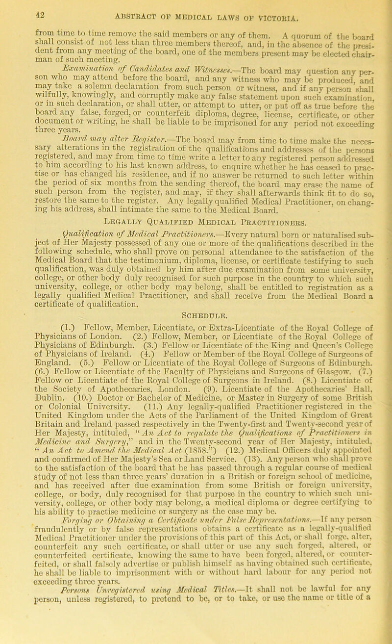 from time to time remove the said members or any of them. A quorum of tlie boarri shall consist of not less than three members thereof, and, in the absence of the presi- dent from .any meeting of the board, one of the members present may be elected cliair- man of such meeting. Examhiatinn of dandidatas and Wit.ncHitex,—The board may question any per- son who may attend before the l)oard, and any witness who may be produced, and may t.akc a solemn declaration from such person or witness, and if any person shall wilfully, knowingly, and corruptly make any false statement upon such examination, or in such declaration, or shall utter, or attempt to utter, or put off as true before the bo.ard any false, forged, or counterfeit diploma, degree, license, certificate, or other document or writing, he shall be liable to be imprisoned for any period not exceeding three years. ^ Board, may altor B/'(fister.—The board may from time to time make the neces- sary alterations in the registration of the qualifications and addresses of the jiersons registered, and may fi'om time to time wite a letter to any registered jierson aildressed to him according to his last known address, to enquire whether he has ceased to jirac- tise or has changed his residence, and if no answer be returned to such letter within the period of six months fi’om the sending thereof, the board may erase the name of such person from the register, and may, if they shall afterwards think fit to do so, restore the same to the register. Any legally qualified Medical Practitioner, on chang- ing his address, shall intimate the same to the Medical Board. Legally Qualified Medical Practitioners. Qualification of Medical Practitioners.—Every natural bom or naturalised sub- ject of Her Majesty possessed of any one or more of the qualifications described in the following schedule, who shall prove on personal attendance to the satisfaction of the Medical Board that the testimonium, diploma, license, or certificate testifying to such qualification, was duly obtained by him after due examination from some university, college, or other body duly recognised for such purpose in the country to which such university, college, or other body may belong, shall be entitled to registration as a legally qualified Medical Practitioner, and shall receive from the Medical Board a certificate of qualification. Schedule. (1.) Fellow, Member, Licentiate, or Extra-Licentiate of the Royal College of Physicians of London. (2.) Fellow, Member, or Licentiate of the Royal College of Physicians of Edinburgh. (,S.) Fellow or Licentiate of the King and Queen’s College of Physicians of Ireland. (4.) Fellow or Member of the Royal College of .Surgeons of England. (5.) Fellow or Licentiate of the Royal College of Surgeons of Edinburgh. (6.) Fellow or Licentiate of the Faculty of Physicians and Surgeons of Glasgow. (7.) Fellow or Licentiate of the Royal College of Surgeons in Ireland. (8.) Licentiate of the Society of Apothecaries, London. (9). Licentiate of the Apothecaries’ Hall, Dublin. (10.) Doctor or Bachelor of Medicine, or Master in Surgery of some British or Colonial University. (11.) Any legally-qualified Practitioner registered in the United Kingdom under the Acts of the Parliament of the United Kingdom of Great Britain and Ireland passed respectively in the Twenty-firet and Twenty-second year of Her Majesty, intituled, An Act to rerjulatethe Qualification.^ of Practitioners in Med.icine, and, Surgeryand in the Twenty-second year of Her Majesty, intituled. “ An Act to Amend, the Medical Act (1858.”) (12.) Medical Officers duly appointed and confinned of Her Majesty’s Sea or Land Service. (1.8). Any person who shall prove to the satisfaction of the board that he has passed through a regular course of medical study of not less than tlu-ec years’ duration in a British or foreign school of medicine, and has received after due examination from some British or foreign university, college, or body, duly recognised for that purpose in the country to which such uni- versity, college, or other body may belong, a medical diploma or degree certifying to his ability to practise medicine or surgery as the ease may be. Foryiny or Ohtaininy a Certificate under False llepresentation.'<.—If any person fraudulently or by f.alsc representations obtains a certificate as a legally-qualified Medical Practitioner under the provisions of this part of this Act, or shall foige. alter, counterfeit any such certificate, or shall utter or use any such foig^cd, altered, or counterfeited certificate, knowing the s,ame to have been forged, alterc'd, or counter- feited, or shall falsely advertise or ]nibli.sh himself as having obtained such certificate, he shall be liable to imprisonment with or without hanl labour for any ircriod not exceeding three years. Persons Unreyistered, rtsiny fifedical Titles,—It shall not be lawful for any person, unless registered, to pretend to be, or to take, or use the name or title of a