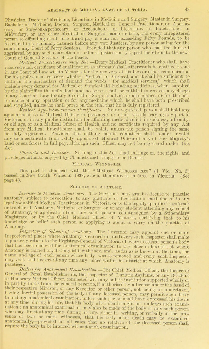 rhysician, Doctor of Medicine, licentiate in Medicine and Surgery, Master in Surgery, Bachelor of Medicine, Doctor, Surgeon, Medical or General I’raetitioner, or Apothe- cary, or Surgeon-Apothecary, or Accoucheur, or Licentiate, or Practitioner in Midwifery, or any other Medical or Surgical name or title, and every unregistered person so offending shall forfeit and pay a sum not exceeding Fifty Pounds, to be recovered in a summary manner before any two Justices, by any person suing for the same in any Court of Potty Sessions. Provided that any person who shall feel himself aggrieved by any such conviction or oKler of justices, may appeal therefrom to the next Court of General Sessions of the Peace. Medical Practitioners may Sue.—Every Medical Practitioner who shall have received such certificate of qualification as aforesaid shall afterwards be entitled to sue in any Court of Law within Victoria for the recoveiy of his fees or other remuneration for his professional services, whether Medical or Surgical, and it shall be sufficient to state in the particulai's of demand the words “ for medical services,” which shall include every demand for Medical or Surgical aid including medicines, when supplied by the jilaintiff to the defendant, and no pereon shall be entitled to recover any charge in any Court of Law for any Medical or Surgical advice or attendance, or for the per- formance of any operation, or for any medicine which he shall have both prescribed and supjjlied, unless he shall prove on the trial that he is duly registered. Medical Appointments and Certificates.—No uni'egistercd person shall hold any appointment as a Medical Officer in passenger or other vessels leaving any port in Victoria, or in any public institution for affording medical relief in sickness, infirmity, or old age, or as a klcdical Officer of Health, and no certificate required by any Act from any Medical Practitioner shall be valid, unless the person signing the same be duly registered. Provided that nothing herein contained shall render invalid any such certificate from a duly appointed Medical Officer of any of Pier Majesty’s land or sea forces in full pay, although such Officer may not be registered under this Act. Chemists and Dentists.—Nothing in this Act shall infringe on the rights and privileges hitherto enjoyed by Chemists and Druggists or Dentists. Medical Witnesses. This part is identical with the “Medical Witnesses Act” (1 Vic., No. 3) pa.ssed in New South Wales in 1838, which, therefore, is in force in Victoria. (See page 4). Schools op Anatomy. Licenses to Practise Anatom ij.—The Governor may grant a license to practise anatomy, subject to revocation, to any graduate or licentiate in medicine, or to any legally-qualified Medical Practitioner in Victoria, or to the legally-qualified professor or teacher of Anatomy, Medicine, or Surgery, or to any student attending any school of Anatomy, on apjilication from any such person, countersigned by a Stipendiai-y Magistrate, or by the Chief Medical Officer of Victoria, certifying that to his knowledge or belief such person so applying is about to cany on the practice of Anatomy. Inspectors of Schools of Anatomy.—The Governor may appoint one or more Inspectors of places where Anatomy is caiTietl on, andeveiy such Inspector shall make a quarterly return to the Registrar-General of Victoria of eveiy deceased person’s body that has been removed for anatomical examination to any ])lace in his di.strict where Anatomy is carried on, distinguishing the sex, and, as far as is known at the time, the name and age of each person whose body was so removed, and every such Inspector may visit and inspect at any time any place within his district at which Anatomy is practised. Dodiesfor Anatomical Examination.—The Chief Medical Officer, the Inspector General of Penal Establishments, the lns])ector of Lunatic Asylums, or any Resident or Honorary Medical Officer, connected with any public institution supported wholly or in part by funds from the general revenue, if authorised by a license under the hand of their respective Minister, or any Executor or other jicrson, not being an undertaker, having lawful pos.session of the body of any deceased person, m.ay permit such body to undergo anatomical examination, unless such person shall have exiu'cssed his desire at any time during his life, that his body after death might not undergo such exami- nation ; an anatomical examination may also be made of the body of any such person who may direct at any time during his life, either in witing, or verbally in the pre- sence of two or more witnesses, that his body after death may be examined anatomically,--provided in all cases that no relative of the deceased peraon shall require the body to be intened without such examination.