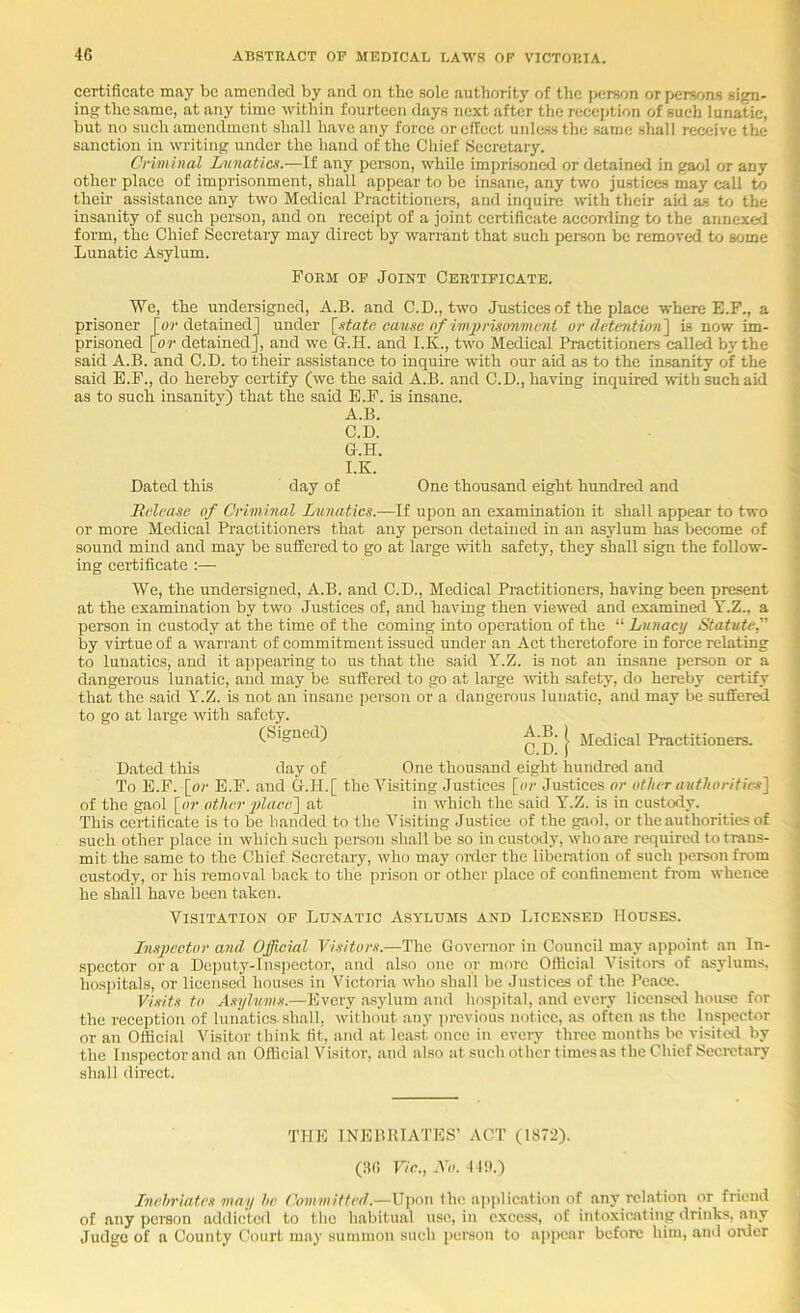 certificate may be amended by and on the sole authority of the person or persons sign- ing: the same, at any time within fourteen days next after the reception of such lunatic, but no such amendment shall have any force orelfcct unless the same shall receive the sanction in writing under the hand of the Chief Secretary. Crimhial Lunatics.—It any peison, while imprisoned or detained in gaol or any other place of imprisonment, shall appear to be insane, any two justices may call to theii- assistance any two Medical Practitioners, and inquire with their aid as to the insanity of such person, and on receipt of a joint certificate according to the annexed form, the Chief Secretary may direct by warrant that such person be removed to some Lunatic Asylum. Form op Joint Certificate. We, the undersigned, A.B. and C.D., two Justices of the place where E.F., a prisoner [or detained] under [^state caiise of imjirismmcni or detBntion'\ Ls now im- prisoned [or detained], and we G.H. and I.K., two Medical Practitioners called by the said A.B. and C.D. to their assistance to inquire with our aid as to the insanity of the said E.F., do hereby certify (we the said A.B. and C.D., having inquired with such aid as to such insanity) that the said E.F. is insane. A.B. C.D. G.H. I.K. Dated this day of One thousand eight hundred and Rdvase of Criminal Lunatics.—If upon an examination it shall appear to two or more Medical Practitioneis that any person detained in an asylum has become of sound mind and may be suffered to go at large with safety, they shall sign the follow- ing certificate :— We, the undersigned, A.B. and C.D., Medical Practitioners, having been present at the examination by two Justices of, and having then viewed and examined Y.Z., a person in custody at the time of the coming into operation of the “ Lunacy Statute, by yufue of a warrant of commitment issued under an Act theretofore in force relating to lunatics, and it appearing to us that the said Y.Z. is not an insane person or a dangerous lunatic, and may be suffered to go at large with safety, do hereby certify that the said Y’'.Z. is not an insane i)crson or a dangerous lunatic, and may be suffered to go at large with safety. (Signed) A.B. | jigjjjgai Practitioners. Dated this day of One thousand eight hundral and To E.F. [or E.F. and G.H.[ the Visiting Justices [or Justices or other authorities] of the gaol [or other place] at in w'hich the said Y’’.Z. is in custody. This certificate is to be banded to the Visiting Justice of the gaol, or the authorities of such other place in which such person shall be so in custody, who are required to trans- mit the same to the Chief Secretary, wdio may older the liberation of such person from custody, or his removal back to the prison or other place of confinement from whence he shall have been taken. Visitation of Lunatic Asylums and Licensed Houses. Inspector and Official Visitors.—The Governor in Couneil may appoint an In- spector ora Deputy-Inspector, and also one or more Oftici.al Visitore of asylums, hosi)itals, or licensed houses in Victoria wdio shall be Justices of the I’eace. Visits to Asylums.—Every a.sylum and hospital, and every licenscil hou.se for the reception of lunatics-shall, without any previous notice, as often as the Inspector or an Official Visitor think fit, and at least once in every thi-ee months lie visited by the Inspector and an Oflicial Visitor, and also at such other times as the Chief Secretary shall direct. THE INEBRIATES’ ACT (1872). (86 Vic., Xo. 11!).) Inehriates may he Committed.—Upon the application of any relation or friend of any person addicted to the habitual use, in excess, of intoxicating drinks, any Judge of a County Court maj' summon such peraon to ajipear before him, and order