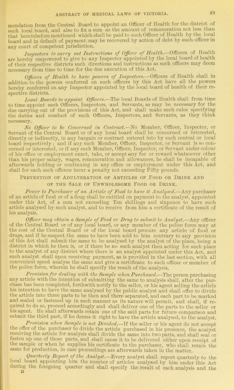 mendation from the Central Boai-d to appoint an Oflicer of Health for the district of such local board, and also to fix a sum as the amount of remuneration not less than that hereinbefore mentioned which shall be paid to such Officer of Health by the local boai-d and in default of payment may be recovered by action of debt by such officer in any court of competent jurisdiction. Impectors to carry out Instructions of Officer of Health.—Officers of Health are hereby empowered to give to any Inspector appointed by the local board of health of their respective districts such directions and instructions as such officers may deem necessary from time to time for the due execution of this Act. Officers of Health to have powers of Inspectors.—Officers of Health shall in addition to the powers conferred on such officers by this Act have all the powers hereby conferred on any Inspector appointed by the local board of health of their re- spective districts. Local Boards to apimnt Officers.—The local Boards of Health shall from time to time appoint such Officers, Inspectors, and Servants, as may be necessary for the due can-ying out of the provisions of this Act, and shall make such rules specifying the duties and conduct of such Officers, Inspectors, and Servants, as they think necessaiy. No Officer to he Concerned, in Contract.—No Member, Officer, Inspector, or Servant of the Central Boai-d or of any local board shall be concerned or interested, direetly or indkeetly, in any bargain or contract entered into by such central or local boai-d respectively ; and if any such Member, Officer, Inspector, or Servant is so con- cerned or interested, or if any such Member, Officer, Inspector, or Servant under colour of his office or employment exact, take, or accept any fee or reward whatsoever other than his proper salary, wages, remuneration and allowances, he shall be incapable of afterwanls holding or continuing in any office or employment under this Act, and shall for each such offence incur a penalty not exceeding Fifty pounds. Prevention of Adulteration op Articles of Food or Drink and OF THE Sale of Unwholesome Food or Drink. Power to Purchaser of an A rticle of Food to have it Analysed.—Any purchaser of an article of food or of a drug shall be entitled on payment to the analyst, appointed under this Act, of a sum not exceeding Ten shillings and sixpence to have such article analysed by such analyst, and to receive fi’om him a certificate of the result of his analysis. Officer may obtain a Sanffie of Food or Drug to sxihmit to Analyst.—Any officer of the Central Board or of any local boaixi, or any member of the police force may at the cost of the Central Board or of the local board procure any article of food or drugs, and if he suspect the same to have been sold to him contraiy to any provision of this Act shall submit the same to be analysed by the analyst of the place, being a district in which he then is, or if there be no such analyst then acting for such place to the analyst of any district where there is an analyst appointed under this Act, and such analyst shall upon receiving payment, as is provided in the last section, with all convenient speed analyse the same and give a certificate to such officer or member of the police force, wherein he shall specify the result of the analysis. Provision for dealing with the Sample when Purchased.—The person purchasing any article with the intention of submitting the same to analysis shall, after the pur- chase has been completed, forthwith notify to the seller, or his agent selling the article his intention to have the same analy.sed by the public analyst and shall offer to divide the article into three parts to be then and there separated, and each part to be maiked and sealed or fastened up in such manner as its nature will peimit, and shall, if re- quired to do so, proceed accordingly and shall deliver one of the parts to the seller or his agent. He shall aftemards retain one of the said parts for future comparison and submit the third part, if he deems it right to have the article analysed, to the analyst. Provision when Sample is not Divided.—If the seller or his agent do not accept the offer of the purchaser to divide the article purchased in his presence, the analyst receiving the article for analysis shall divide the same into two parts, and shall .seal or fasten up one of those parts, and shall cause it to be delivered either upon receipt of the sample or when he supplies his certificate to the purchaser, who shall retain the same for proiluction, in case proceedings are afterwards taken in the matter. Quarterly Ihport of the Analyst.—Every analyst shall rejiort quarterly to the local V)oanl appointing him the number of articles analysed by him under this Act during the foregoing quarter and shall specify the result of each analysis and the