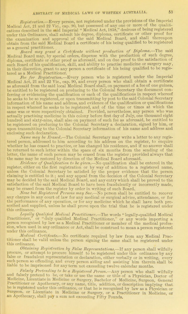 llrgintratioH.—Every person, not registered under the provisions of the Imperial Malieal Act, 21 and 22 Vic., cap. 00, but po.sscs.sed of any one or more of the qualili- cations described in the said Imperial “ Medical Act, 1858,” desirous of being registered under this Onlinance, shall submit his degi’ee, diploma, certificate or other proof for the examination and approval of the said Medical Board, and shall thereupon obtain from the said Medical Board a certificate of his being qualified to be registered as a general practitioner. Board may grant a Certificate ivitlumt production of Diploma.—The said Medical Board may,' by special orders, dispense with the production of such degree, diploma, certificate or other proof as aforesaid, and on due proof to the satisfaction of such Board of his qualification, skill, and ability to practise medicine or surgery may, in their discretion, grant to any person a certificate of his being qualified to be regis- tered as a Medical Practitioner. Fee for Ecgistration.—Every person who is registered under the Imperial Medical Act, 21 and 22 Vic., cap. 90, and every person who shall obtain a certificate as aforesaid from the said local Medical Board shall, on payment of a fee of one guinea, be entitled to be registered on producing to the Colonial Secretary the document con- ferring or evidencing the qualification or each of the qualifications in respect whereof he seeks to be so registered, or upon transmitting by post to the said Colonial Secretaiy information of his name and address, and evidence of the qualification or qualifications in respect whereof he seeks to be registered, and of the time or times at which the same was or were respectively obtained. Provided, nevertheless, any person who was actually practising medicine in this colony before first day of July, one thousand eight hundred and sixty-nine, shall also on payment of such fee as aforesaid, be entitled to be registered on producing to the Colonial Secretary a declaration, signed by him, or upon transmitting to the Colonial Secretary information of his name and address and enclosing such declaration. Fame may he Erased.—The Colonial Secretary may write a letter to any regis- tered pereon, addressed to him according to his address on the register, to enquire whether he has ceased to practice, or has changed his residence, and if no answer shall be returned to such letter within the space of six months from the sending of the letter, the name of such person may be erased from the register; provided always that the same may be restored hy dnection of the Medical Board aforesaid. Eridence. of Qualification to he given.—No qualification shall be entered in the register, either on the first registration or by way of addition to a registered name, unless the Colonial Secretaiy be satisfied by the proper evidence that the person claiming Ls entitled to it; and any appeal from the decision of the Colonial Secretary may be decided by the said Medical Boai-d, and any entry which shall be proved to the satisfaction of the said Medical Boai-d to have been fraudulently or incorrectly made, may be erased from the register by order in writing of such Board. None hut Registered Persons may Sue.—No person shall be entitled to recover any charges in any court of law for any medical or surgical advice, attendance, or for the performance of any operation, or for any medicine which he shall have both pre- scribed and supplied, unless he shall prove upon the trial that he is registered under this ordinance. Legally Qualified Medical Practitioner.—The woids “legally-qualified Medical Ihactitioner,” or “duly qualified Medical Practitioner,” or any words importing a person recognised by law as a Medical Practitioner or member of the medical profes- sion, when used in any onlinance or Act, shall be construed to mean a person registered under this onlinance. Medical Certificate.—No certificate requhed by law from any Medical Prac- titioner shall be valid unless the person signing the same shall be registered under this oitlinance. Obtaining Registration hy False Representations.—If any person shall wilfully procure, or attcm])t to procure himself to be registered under this ordinance by any false or fraudulent representation or declaration, either verbally or in writing, every such person so offending, and every person aiding and assisting him therein shall be liable to be imprisoned for any term not exceeding twelve calendar months. Falsely Pretending to he- a. Registered Person.—Any person who shall wilfully and falsely pretend to be, or take or use the name or title of a Physician, Doctor of Medicine, Licentiate in Medicine or Surgery, Bachelor of Medicine, Surgeon, General Practitioner or Apotheeaiy, or any name, title, addition, or description implying that he IS registered under thi.s ordinance, or that he is recognized by law as a Physician or Surgeon, or Licentiate in Medicine or Surgery, or a Practitioner in Medicine, or an Apothecary, shall pay a sum not exceeding Fifty Pounds.