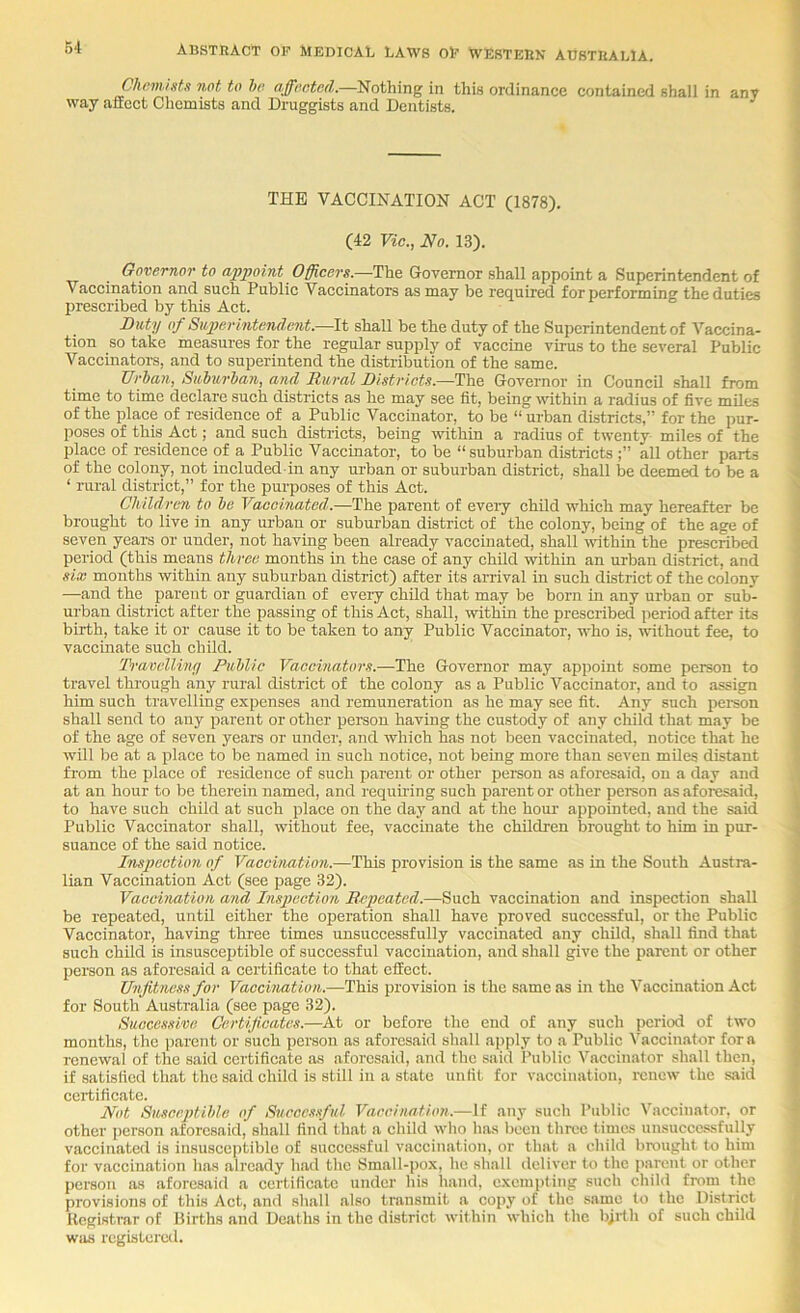 ChnmistK not to ho affooted.—Nothing in this ordinance contained shall in any way affect Chemists and Druggists and Dentists. THE VACCINATION ACT (1878). (42 Vic., No. 13). Governor to appoint Officers.—The Governor shall appoint a Superintendent of Vaccination and such Public Vaccinators as may be required for performing the duties prescribed by this Act. Duty of Snperintendmit.—W. shall be the duty of the Superintendent of Vaccina- tion so take measures for the regular supply of vaccine virus to the several Public Vaccinators, and to superintend the distribution of the same. TJrhan, Saburhan, and Rural Districts.—The Governor in Council shall from time to time declare such districts as he may see fit, being within a radius of five miles of the place of residence of a Public Vaccinator, to be “urban districts,” for the pur- poses of this Act; and such districts, being within a radius of twenty miles of the place of residence of a Public Vaccinator, to be “suburban districts all other parts of the colony, not included in any urban or suburban district, shall be deemed to be a ‘ rural distriet,” for the purposes of this Act. Childrm to he Vaccinated.—The parent of every child which may hereafter be brought to live in any urban or suburban distriet of the colony, being of the age of seven years or under, not having been already vaccinated, shall within the prescribed period (this means three months in the case of any child within an urban district, and six months within any suburban district) after its arrival in such district of the colony —and the parent or guardian of every child that may be born in any urban or sub- urban district after the passing of this Act, shall, within the prescribed period after its birth, take it or cause it to be taken to any Public Vaccinator, who is, without fee, to vaccirrate such child. Travvlliny Public Vaccinators.—The Goverrror may appoint some person to travel through any rural district of the colony as a Public Vaccinator, and to assign him such travelling expenses and remuneration as he may see fit. Any such person shall send to arry parent or other person having the custody of any child that may be of the age of seven years or under, and which has not been vaccinated, notice that he will be at a place to be named in such notice, not being more than seven miles distant fi'om the place of residence of such parent or other person as aforesaid, on a day and at an hour to be therein named, and requuing such parent or other person as aforesaid, to have such child at such place on the day and at the hour appointed, and the said Public Vaccinator shall, without fee, vaccinate the children brought to him in pur- suance of the said notice. Inspection of Vaccination.—This provision is the same as in the South Austra- lian Vaccination Act (see page 32). Vaccination and Inspection Repeated.—Such vaccination and inspection shall be repeated, until either the operation shall have proved suecessful, or the Public Vaccinator, having three times unsuccessfully vaccinated any child, shall find that such child is insusceptible of successful vaccination, and shall give the parent or other person as aforesaid a certificate to that effect. Unfitness for Vaccination.—This provision is the same as in the Vaccination Act for South Australia (see page 32). Successive Certificates.—At or before tlio end of any such period of two months, the parent or such person as aforesaid shall a])ply to a Public Vaccinator fora renewal of the said certificate as aforesaid, and the said Public Vaccinator shall then, if satisfied that the said child is still ill a state unfit for vaccination, renew the said certificate. Not Susceptible of Sucoc.isful Vaccination.—if any such Public Vaccinator, or other person aforesaid, shall find that a child who has been three times unsuccessfully vaccinated is insusceptible of successful vaccination, or that a child brought to him for vaccination has already had the Small-pox, he shall deliver to the parent or other person as aforesaid a certificate under his hand, exempting such child from the provisions of this Act, and shall also transmit a copy of the same to the District Kegistrar of Births and Deaths in the district within which the b;rth of such child was rcgistereil.