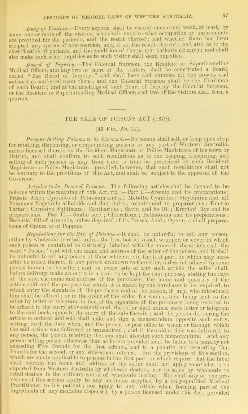 Duty of Vixitorx.—Every asylum sliall be visited once every week, at least, by some one or more of the visitors, M'ho shall enquire what occu[)ation or amusements are provided for the patients, and the result thereof ; aiid whether there has been adopted any system of non-coercion, and, if so, the result thereof ; and also as to the classification of patients, and the condition of the pauper patients (if any) ; and shall also make such other inquiries as to such visitor shall seem expedient. Board of Inquiry.—The Colonial Surgeon, the Resident or Superintending Medical Officer, and any two or more of the visitors, shall be constituted a Boaid, called “ The Board of Inquiry and shall have and exercise all the powers and authorities confen-ed upon them ; and the Colonial Surgeon shall be the Chairman of such Boanl ; and at the meetings of such Board of Inquiry, the Colonial Surgeon, or the Resident or Superintending Medical Officer, and two of the visitors shall form a quorum. THE SALE OF POISONS ACT (1879). (43 Vio., No. 14). Prrson.i Srlliny Poi.'ton.i to he IJcenmd.—No person shall sell, or keep open shop for retailing, dispensing, or compounding poisons in any part of VVestern Australia, unless licensed thereto by the Resident Magistrate or Police Magistrate of his town or district, and shall conform to such regulations as to the keeping, dispensing, and selling of such poisons as may from time to time be prescribed by such Resident Magistrate or Police Magistrate ; provided, however, that such regulations shall not be conti-aiy to the provisions of this Act, and shall be subject to the approval of the Governor. Articlvx to he Deemed Poi.wns.—The following articles shall be deemed to be poisons within the meaning of this Act, viz. :—Parti.—Arsenic and its preparations; Ihaissic Acid ; Cyanides of Potassium and all Metallic Cyanides ; Strychnine and all i Poisonous Vegetable Alkaloids and their Salts ; Aconite and its preparations ; Emetic Tartar ; CoiTosive Sublimate ; Cantharides ; Savin and its Oil ; Ergot of Rye and its prepaiations. Part II.—Oxalic acid ; Chloroform ; Belladonna and its preparations ; Essential Oil of Almonds, unless deprived of its Prussic Acid ; Opium, and all prepara- tions of Opium or of Poppies. Itegulatimm for the Sale of Poisons.—It shall be unlawful to sell any poison, either by whole.sale or retail, unless the box, bottle, vessel, wrapper, or cover in which such poison is contained be distinctly labelled with the name of the article and the M'ord “ Poi.son,” and with the name and address of the seller of the poison, and it shall be unlawful to sell any poison of those which are in the first part, on which may here- after be added thereto, to any person unknown to the seller, unless introduced by some person known to the seller; and on every sale of any such article the seller shall, before delivciy, make an entry in a book to be kept for that purpose, stating the date of the sale, the name and address of the i)urchaser, the name and quantity of the article sold, and the purpose for which it is stated by the purchaser to be required, to which entry the signature of the purchaser and of the person, if any, who introduced him shall be affixed ; or in the event of the order for such article being sent to the seller by letter or telegram, in lieu of the signature of the purchaser being required to be affixed to the entry above-mentioned, the seller shall annex such letter or telegi'am to the said book, opposite the entry of the sale therein ; and the person delivering the article so ordered and sold shall make and sign a memorandum opposite such entry, setting forth the date when, and the person or post office to whom or through which the .said article was delivered or transmitted ; and if the said article was delivered to any person, the person receiving the same shall also sign such memorandum. And any person selling poison otherwise than as herein ])rovided shall be liable to a penalty not exceeding Five Bounds for the first ofFetice, and to a penalty not exceeding Ten Pounds for the second, or any sub.sequent offence. But the i)rovisions of this section, which are solely applicable to poisons in the first jjart, or which reciuire that the label shall contain the name and address of the seller shall not apply to articles to be exported from Western Australia by whole.sale dealers, nor to sales by wholesale to retail dealers in the ordinary cf)urse of whole.saIe dealing. Nor shall any of the pro- visions of this section apply to any medicine sup|)lied by a duly-qualified Medical 1 lactitioner to his patient ; nor apply to any article when forming part of the iugiedieuts of any medicine dispensed by a person licensed under this Act, provided