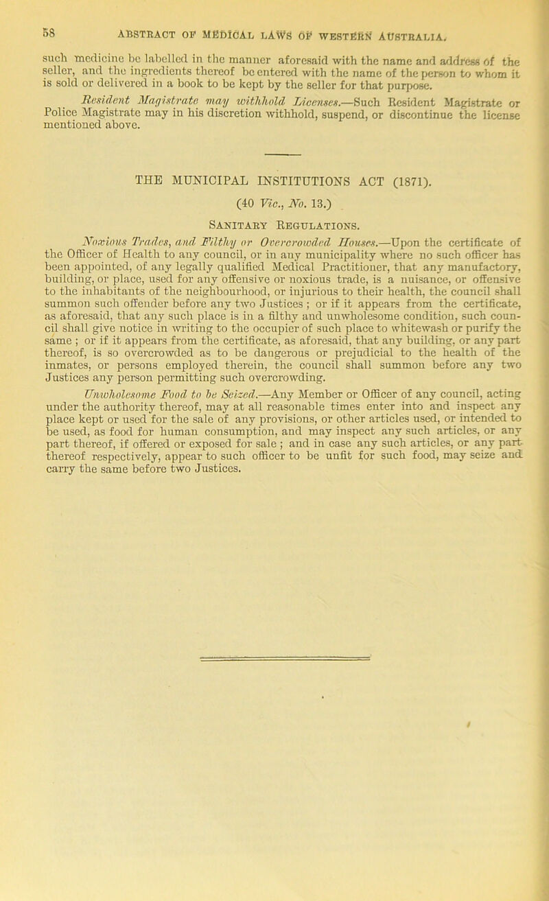 B8 such Tncdiciiic be labelled in tlic manner aforesaid with the name and address Of the seller, and the inpjrcdients thereof be entered with the name of the person to whom it is sold or delivered in a book to be kept by the seller for that purpose. Resident Magistrate may withhold Incenses.—Such Resident Ma^strate or Police Magistrate may in his discretion withhold, suspend, or discontinue the license mentioned above. THE MUNICIPAL INSTITUTIONS ACT (1871). (40 Vic., No. 13.) Sanitary Regulations. Noxious Trades, and Filthy or Overcrowded Houses.—Upon the certificate of the Officer of Health to any council, or in any municipality where no such officer has been appointed, of any legally qualified Medical Practitioner, that any manufactory, building, or place, used for any offensive or noxious trade, is a nuisance, or offensive to the inhabitants of the neighbourhood, or injurious to their health, the council shall summon such offender before any two Justices ; or if it appears from the certificate, as aforesaid, that any such place is in a filthy and unwholesome condition, such coun- cil shall give notice in wilting to the occupier of such place to whitewash or purify the same ; or if it appears from the certificate, as aforesaid, that any building, or any part thereof, is so overcrowded as to be dangerous or prejudicial to the health of the inmates, or persons employed therein, the council shall summon before any two Justices any person permitting such overcrowding. TJnioholesome Food to be Seiced.—Any Member or Officer of any council, acting under the authority thereof, may at all reasonable times enter into and inspect any place kept or used for the sale of any provisions, or other articles used, or intended to lie used, as food for human consumption, and may inspect any such articles, or any part thereof, if offered or exposed for sale ; and in case any such articles, or any part thereof respectively, appear to such officer to be unfit for such food, may seize and. carry the same before two Justices.