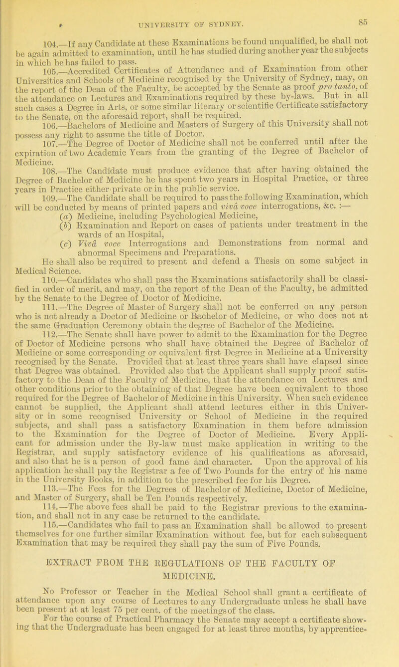 104 If any Candidate at these Examinations bo found unqualified, ho shall not be afiain admitted to examination, until he has studied during another year the subjects in which he has fail od to pass. . ,. .i. 105. Accredited Certificates of Attendance and of Examination from other Univei-sities and Schools of Medicine recognised by the University of Sydney, may, on the report of the Dean of the Faculty, be accepted by the Senate as proof pro tanto, of the attendance on Lectures and Examinations requh-ed by these by-laws. But in all such cases a Degi-ee m Arts, or some similar literary or scientific Certificate satisfactory to the Senate, on the aforesaid report, shall be required. I 10(5.—Bachelors of Medicine and Masters of Surgery of this University shall not I possess any right to assume the title of Doctor. . I 107.—The Degi-ee of Doctor of Medicine shall not be conferred until after the ! expiration of two Academic Years from the gi’aiiting of the Degi-ee of Bachelor of Medicine. . , . j ,, 108. —The Candidate must produce evidence that after having obtained the [ Degree of Bachelor of Medicine he has spent two years in Hospital Practice, or three yeare in Practice either private or in the public service. 109. —The Candidate shall be required to pass the following Examination, which will be conducted by means of printed papers and viva, vuoe inteiTogations, &c. :— («) Medicine, including Psychological Medicine, (ft) Examination and Eeport on eases of patients under treatment in the wards of an Hospital, (c) Viva voce Interrogations and Demonstrations from normal and abnormal Specimens and Preparations. He shall also be requii’ed to present and defend a Thesis on some subject in Medical Science. 110. —Candidates who shall pass the Examinations satisfactorily shall be classi- fied in order of merit, and may, on the report of the Dean of the Faculty, be admitted by the Senate to Ihe Degree of Doctor of Medicine. 111. —The Degree of Master of Surgery shall not be conferred on any person who is not already a Doctor of Medicine or Bachelor of Medicine, or who does not at the same Graduation Ceremony obtain the degi'ee of Bachelor of the Medicine. 112. —The Senate shall have power to admit to the Examination for the Degree of Doctor of Medicine persons who shall have obtained the Degree of Bachelor of Medicine or some corresponding or equivalent first Degree in Medicine at a University recognised by the Senate. Provided that at least three years shall have elapsed since that Degree was obtained. Provided also that the Applicant shall supply proof satis- factoiy to the Dean of the Faculty of Medicine, that the attendance on Lectures and other conditions prior to the obtaining of that Degree have been equivalent to those required for the Degree of Bachelor of Medicine in this University. When such evidence cannot be supplied, the Apjilieant shall attend lectures either in this Univer- sity or in some recognised University or School of Medicine in the requu-ed subjects, and shall pass a satisfactory Examination in them before admission to the Examination for the Degree of Doctor of Medicine. Every Appli- cant for admission under the By-law must make application in writing to the Registrar, and su]>])ly satisfactory evidence of his qualifications as aforesaid, and also that he is a person of good fame and character. Upon the approval of his ai)plication he shall pay the Registrar a fee of Two Pounds for the entry of his name in the University Books, in addition to the prescribed fee for his Degree. 113. —The Fees for the Degrees of Bachelor of Medicine, Doctor of Medicine, and Master of Surgery, shall be Ten Pounds respectively. 114. —The above fees shall be paid to the Registrar previous to the examina- tion, and shall not in any case he returned to the candidate. 115. —Candidates who fail to pass an Examination shall be allowed to present themselves for one further similar Examination without fee, but for each subsequent E.xamination that may be required they shall pay the sum of Five Pounds. EXTRACT FROM THE REGULATIONS OF THE FACULTY OF MEDICINE, No Professor or Teacher in the Medical School shall grant a certificate of attendance upon any coui-se of Lectures to any Undergraduate unless he shall have been present at at least 75 per cent, of the meetings of the class. For the course of Practical Pharmacy the Senate may accept a certificate show- ing that the Undergreduate has been engaged for at least three mouths, by apprentice-