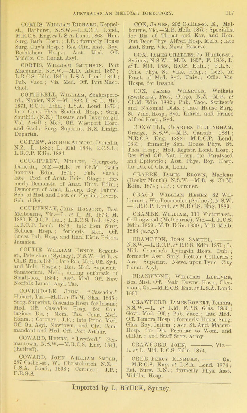 CORTIS, William Richard, Keppel- st., Bathui'st, N.S.W.—L.R.O.P. Lond., M. R.C.S. Eng. et L.S.A. Loud. 1868 ; Hon. 8urg. Bath. Hosp. ; J.P. ; formerly House Surg. Griiy’s Hosp. ; Res. Clin. Asst. Roy. Bethlehem Hosp.; Asst. Med. Off. Middlx. Co. Lunat. Asyl. CORTIS, William Smithson, Port Macquarie, N.S.W.—M.D. Aberd. 1857 ; L.R.C.S. Ediu. 1841 ; L.S.A. Lond. 1841 ; Pub. Vacc.; Vis. Med. Off. Port Macq. Gaol. COTTERELL, William, Shakespere- rd., Napier, N.Z.—M. 1882, L. <‘t L. Mid. 1871, R.C.P. Ediu. ; L.S.A. Lond. 1870 ; late Cons. Phys. Southld. Hosp. ; Surg. Southld. (N.Z.) Hussars and Invercargill Vol. Artill. ; Med. Off. Westport Hosp. and Gaol; Surg. Superint. N. Z. Emigr. Departm. COTTEW, Arthur Atwool, Dunedin, N. Z.—L. 1882 ; L. Mid. 1884, R.C.S.I. ; L.R.C.P. Edin. 1884. COUGHTREY, Millen, George-st., Dunedin, N.Z.—M.B. et Ch.M. (with honoi-s) Edin. 1871 ; Pub. Vacc. ; late Ih-of. of Anat. Univ. Otago ; for- merly Demonstr. of Anat. Univ. Edin. ; Demon.str. of Anat. Liverp. Roy. Inflim. Sch. of Med. and Lect. on Physiol. Liverp. Sch. of Sci. COURTENAY, John Hoysted, East Melbourne, Vic.—L. et L. M. 1873, M. 1880, K.Q.C.P. Irel. ; L.R.C.S. Ire'l. 1873 ; L.R.C.P. Lond. 1878 ; late Hon. Surg. Echuca Hosp. ; formerly Med. Off. Lucea Pub. Hosp. and Han. Distr. Prison, Jamaica. COUTIE, William Henry, Regent- ■st.. Peter-sham (Sydney), N.S.W.—M.B. ct CTi.B.Melb. 1881 ; late Res. Med. Off. Syd. and Melb. Hosps. ; Res. Med. Superint. Sanatorium, Melb., during outbreak of Small-pox, 1884; Asst. Med. Off. New Norfolk Lunat. Asyl. Tas. COVERDALE, John, “ Cascades,” Hobart, Tas.—M.D. et Ch.M. Glas. 1835 ; Surg. Superint. Cascades Hosp. for Insane; -Med. Off. Cascades Hosp. for Con- tagious Dis. ; Mem. Tas. Court Med. Exam.; Coroner ; J.P.; late Princ. Med. Off. Qu. Asyl. Newtown, and Civ. Com- mandant and Med. Off. Port Arthur. COWARD, Henry. “Twyford,” Ger- mantown, N.S.W.—M.R.C.S. Eng. 1841. (Retired). COWARD, John William Smith, 287 Ca-shel-st., W., Christchureh. N.Z. c ; Coroner; J.ik ; 1' .K.G.S. COX, James, 202 Collins-st. E., Mel- bourne, Vic. —M.B. Melb. 1875 ; Specialist for Dis. of Throat and Ear, and Hon. Out-Door Phys. Alfred Hosp. Melb. ; late Asst. Surg. Vic. Naval Reserve. COX, James Charles, 75 Hunter-st., Sydney, N.S.W.—M.D. 1867, P. 1868, L. et L. Mid. 1850, R.C.S. Edin. ; P.L.S. ; Cons. Phys. St. Vine. PIosp. ; Lect. on Pract. of Med. Syd. Univ.; Offic. Vis. Hosps. for Insane. COX, Jambs Wharton, Waikaia (Switzer’s), Prov. Otago, N.Z.—M.B. et Ch.M. Edin. 1882 ; Pub. Vacc. Switzer’s and Nokomai Dists. ; late House Surg. St. Vine. Hosp., Syd. Infirm, and Prince Alfred Hosp., Syd. COXWELL, Charles Fillingham, Orange, N.S.W.—M.B. Cantab. 1881 ; M. R.C.S. Eng. 1882; M.R.C.P. Lond. 1883 ; formerly Sen. House Phys. St. Thos. Hosp.; Med. Registr. Lond. Hosp.; Res. Med. Off. Nat. Hosp. for Paralysed and Epileptic ; Asst. Phys. Roy. Hosp. for Dis. of Chest, Lond. CRABBE, Jambs Brown, Maclean (Rocky Mouth) N.S.W.—M.B. et Ch.M. Edin. 1874 ; J.P. ; Coroner. CRAGO. William Henry, 82 Wil- liam-st., Woolloomooloo (Sydney),N.S.W. —L.R.C.P. Lond. et M.R.C.S. Eng. 1883. CRAMBE, William, 111 Victoria-st., Collingwood (Melbourne), Vic.—L.R.C.S. Edin. 1829 ; M.D. Edin. 1830 ; M.D. Melb. 1863 (a.e.g.') CRAMPTON, John Samuel, N. S.W.—L.R.C.P. ef R.C.S. Edin. 1875 ; L. Mid. Coombe’s Lying-in Hosp. Dub. ; formerly Asst. Surg. Hetton Collieries ; Asst. Superint. Newc.-upon-Tyne City Lunat. Asyl. CRANSTONE, William Leeevre, Res. Med. Off. Peak Downs Hosp., Cler- mont, Qu.—M.R.C.S. Eng. et L.S.A. Lond. 1881. CRAWFORD, James Robert, Temora, N.S.W.—L. et L.M. F.P.S. Glas. 1855 ; Govt. Med. Off. ; Pub. Vaec. ; late Med. Off. Temora Hosp. ; formerly House Surg. Glas. Roy. Infirm. ; Acc. St. And. Matern. Hosp. for Dis. Peculiar to Worn, and childr. ; and Staff Surg. Army. CRAWFORD, John, , Vic.— L. et L. Mid. R.C.S. Edin. 1874. CREE, Percy Kinburn, , Qu. —M.R.C.S. Eng. et L.S.A. Lond. 1876 ; Ret, Surg. R.N.; formerly Phys. Asst. Middlx. Hosp. Imported by L, BRUCK, Sydney.