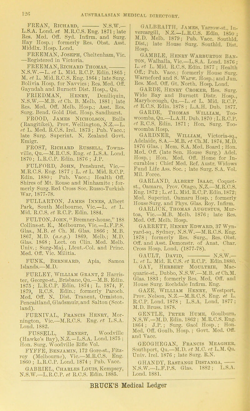 l-JC FREAN, Richatid, N.S.W.— L. S.A. Loncl. et M.R.C.S. Eng. 1871; late Res. Mecl. Off. Syd. Infirm, and Surg. Hay Hosp.; formerly Res. Obst. Asst. Middlx. Hosp. Lond. FREEMAN, Joseph, Clieltenliam, Vic. —Registered in Victoria. FREEMAN, Richard Thomas, N.S.W.—L. et L. Mid. R.C.P. Edin. 1865 ; M. et L. Mid. R.C.S. Eng. 1864 ; late Surg. Bolivia Hosp. for Navvies ; Res. Med. Off. Gayndah and Burnett Dist. Hosp., Qu. FRIEDMAN, Henry, Deniliquin, N. S.W.—M.B. at Cb. B. Melb. 1881; late Res. Med. Off. Melb. Hosp.; Asst. Res. Surg. Bend. Gold Dist. Hosp. Sandhurst. FROOD, James Nicholson, Bulls (Rangitikei), Prov. Wellington, N.Z.—L. et L. Med. R.C.S. Irel. 1873 ; Pub. Vacc.; late Surg. Superint. N. Zealand Govt. Emigr. FROST, Richard Russell, Towns- ville, Qu.—M.R.C.S. Eng. et L.S.A. Lond. 1870; L.R.C.P. Edin. 1876 ; J.P. FULFORD, John, Penshurst, Vic.— M. R.C.S. Eng. 1877 ; L. et L. Mid. R.C.P. Edin. 1880; Pub. Vacc.; Health Off. Shires of Mt. Rouse and Minhamite ; for- merly Surg. Red Cross Soc. Russo-Turkish War, 1877-78. FULLARTON, James Innes, Albert Park, South Melbourne, Vic.—L. et L. Mid. R.C.S. et R.C.P. Edin. 1884. FULTON, John, “ Bremner-house,” 188 Collins-st. E., Melbourne, Vic.—L.F.P.S. Glas.. M.B. et Ch. M. Glas. 1866 ; M.B. 1867, M.D. ia.P.d.) 1869, Melb.; M.D. Glas. 1868 ; Lect. on Clin. Med. Melb. Univ.; Surg-Maj., Lteut.-Col. and Princ. Med. Off. Vic. Militia. FUNK, Bernhard, Apia, Samoa Islands.—M.D. FURLEY, William Grant, 2 Harris- ter, George-st., Brisbane, Qu.—M.B. Edin. 1875 ; L.R.C.P. Edin. 1874; L. 1874, F. 1879, R.C.S. Edin.; formerly Paroch. Med. Off. N. Dist. Tranent, Onniston, Pencaitland, Gladsmuir, and Salton (Scot- land). FURNIVAL, Francis Henry, Mor- nington, Vic.—M.R.C.S. Eng. et L.S.A. Lond. 1882. FUSSELL, Ernest, Woodville (Hawke’s Hay),N.Z.—L.S.A. Lond. 1875 : Hon. Surg. Woodville Rifle Vol. FYFFE, Benjamin, 172 Gorc-st., Fitz- roy (Melbourne), Vic.—M.R.C.S. Eng. 1860 ; L.R.C.P. Lond. 1874 ; Pub. Vacc. GABRIEL, Charles Louis, Kcmpscy, N. S.W.—L.R.C.P. et R.C.S. Edin. 1885. GALI'RAITH. .1.\mek. Yarrow-st . In- vercargill, N.Z.—L.R.C.S. Edin. 1850 ; M.D. Melb. 1879; Pub. Vacc. .Southld. Disl.; late House Surg. Southld. DLst. Hosp. GAMBLE, Henry Warburton Ba.v- TON, Walhalla, Vic.—L.S.A. Lond. 1876 ; L. et L. Mid. R.C.S. Edin. 1877 ; Health Off.; Pub. Vacc.; formerly House .Surg. Wameford and S. Warw. Hosp.; and Jun. Res. Med. Off. Gt. North. Hosp. Lond. GARDE, Henry Choker, Res. Surg. Wide Bay and Burnett Distr. Hosp^ Maryborough. Qu.—L. et L. Jlid. R.C.Pi et R.C.S. Edin. 1878 ; L.A.H. Dub. 1877. GARDE, Thomas Williasi, Too- woomba, Qu.—L.A.H. Dub. 1870 ; L.R.C.P. et R.C.S. Edm. 1871 ; Hon, Surg. Too- woomba Hosp. GARDNER, Willlam, Victoria-sq., Adelaide, S.A.—M.B. et Ch.M. 1874. M.D. 1876 Glas.; Mem. S.A. Med. Board ; Hon. Med. Off. (late Sen. House Surg.) Adel. Hosp. ; Hon. Med. Off. Home for In- curables ; Chief Med. Ref. Austr. Widows Fund Life Ass. Soc. ; late Surg. S.A. Vol. Mil. Force. GARLAND, Albert Isaac, Coquet- st., Oamaru, Prov. Otago, N.Z.—M.R.C.S. Eng. 1872 ; L.efL. Mid. R.C.P. Edin. 1872: Med. Superint. Oamaru Hosp. ; formerly House Surg. and Phys. Glas. Roy. Infirm. GARLICK, Thomas Augustus, Mur- toa, Vic.—M.B. Melb. 1876; late Res. Med. Off. Melb. Hosp. GARRETT, Henry Edward, 37 Wyn- yard-sq., Sydney, N.S.W.—M.R.C.S. Eng. 1878; formerly Res. Surg., Res. Obst. Off. and Asst. Demonstr. of Anat. Char. Cross Hosp. Lond. (1877-78). GAULT, David, N.S.W.— L. et L. Mid. R.C.S. et R.C.P. Edin.1880. GAY, Herbert Moultrie, Mac- quarie-st., Dubbo, N.S.W.—M.B. ef Ch.M. Glas. 1883 ; formerly Res. Med. Off. and House Surg. Rochdale Infii'm. Eng. GAZE, William Henry. Westport. Prov. Nelson, N.Z.—M.R.C.S; Eng. et L. R.C.P. Lond. 1878 ; L.S.A. Loud. 1877 ; M. D. Bruss. 1878. GENTLE, Peter Hume. Goulburn, N. S.W.—M.D. Edin. 1862 : M.R.C.S. Eng. 1864 : J.P. ; Surg. Gaol Hosp.: Hon. Med. Off. Goulb. Hosp. ; Govt. Mod. Off. and Vacc. GEOGHEGAN. Francis Meagher. Southport, Qu.—M.D. et M.C. et L.M.Qu. Univ. Irel. 1876 ; late Surg. R.N. GHANDY, Rastangi Distang.a, X.S.W.—L.F.P.S. Glas. 1882: L.S.A. Lond. 1881. BRUCK’S Medical Ledger