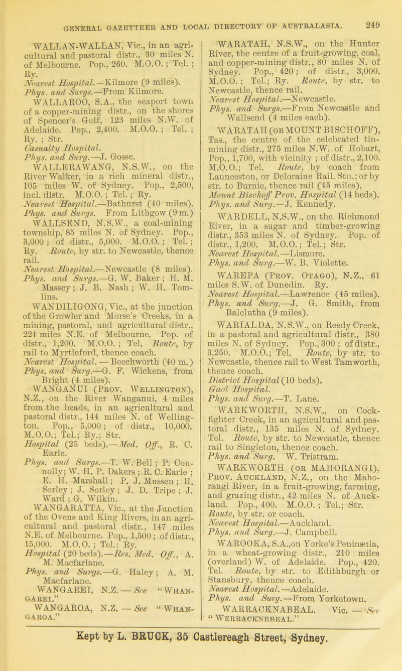 WALLAN-WALLAN, Vic., in an agri- cultural and pastoral distr., 30 miles N. of Melbourne. Pop., 260. M.O.O.; Tel. ; lly. JVrairst Hospital.—Kilmore (!) miles). P/iys. and Siirgs.—From Kilmore. WALLAKOO, S.A., the seaport toivn of a copper-mining distr., on the shores of Spencer’s Gulf, 123 miles N.W. of Adelaide. Pop., 2,400. M.0.0. ; Tel. ; Ry. ; Str. Camialty Hospital. Phys. and Suvg.—J. Gosse. WALLERAWANG, N.S.W., on the River Walker, in a rich mineral distr., 105 miles W. of Sydney. Pop., 2,600, inch distr. M.O.O.; Tel.; Ry. Xearest Hospital.—Bathurst (40 miles). Phys. and Siirgs. From Lithgow (9 m.) WALLSEND, N.S.W., a coal-mining township, 85 miles N. of Sydney. Pop., 3,000 ; of distr., 5,000. M.O.O.; Tel.; Ry. Route, by str. to Newcastle, thence rail. Nearest Hospital.—Newcastle (8 miles). Phys. and Surgs.—G. W. Baker ; H. M. Massey; J. B. Nash ; W. H. Tom- lins. WANDILIGONG, Vic., at the junction of the Growler and Morse’s Creeks, in a mining, pastoral, and agi-icultural distr., 224 miles N.E. of Melbourne. Pop. of distr., 1,200. M.O.O. ; Tel. Route, by rail to Myrtleford, thence coach. Nearest Hospital. — Beechworth (40 m.) Phys. and Surg.—G. F. Wickens, from Bright (4 miles). WANGANUI (Prov. Wellington), N.Z., on the River Wanganui, 4 miles from the heads, in an agricultural and pastoral distr., 144 miles N. of Welling- ton. Pop., 6,000; of distr., 10,000. M. O.O.; Teh; Ry.; Str. Hospital (25 beds).—Med. Off., R. C. Earle. Phys. and, Swgs.—T. W. Bell; P. Con- nolly; W. H. P. Dakera ; R. C. Earle ; E. H. Marshall; P. J. Mussen ; H. Sorley ; .J. Sorley; J. D. Tripe ; J. Ward ; G. Wilkin. WANGARATTA, Vic., at the Junction of the Ovens and King Rivei-s, in an agri- cultural and pastoral distr., 147 miles N. E. of Melbourne. Pop., 1,600; of distr., 15,000. M.O.O. ; Teh; Ry. Hospital (20) heAs,').—Res. Med, Off'., A. M. Macfarlane. Phys. and Surgs.—G. Haley; A. M. Macfarlane. WANGAREl, S.7j. — See “ Whan- GAREI.” WANGAROA, N.Z.—See “ Whan- GAROA.” WARATAH, N.S.W., on the Hunter River, the centre of a fruit-gi-owing, coal, and copper-mining distr., 80 miles N. of Sydney. Pop., 420; of distr., 3,000. M.O.O. ; Teh; Ry. Route, by str. to Newcastle, thence rail. Nearest Hospital.—Newcastle. Phys. and Surgs.—From Newcastle and Wallsend (4 miles each). WARATAH (OR MOUNT BISCHOFF), Tas., the centre of the celebrated tin- mining distr., 276 miles N.W. of Hobart, Pop., 1,700, with vicinity ; of distr., 2,100. M.O.O.; Teh Route, by coach from Launceston, or Deloraine Rail. Stu.;orby str. to Buriiie, thence rail (46 miles). Mount Bischoff Prov. Hospital (14 beds). Phys. and Surg.—J. Kennedy. WARDELL, N.S.W., on the Richmond River, in a sugar and timber-growing distr., 363 miles N. of Sydney. Pop. of distr., 1,200. M.O.O.; Teh; Str. Nearest Hosjyital.—Lismore. Phys. and Surg.—W. B. Violette. WAREPA (Prov. Otago), N.Z., 61 miles S.W. of Dunedin. Ry. Nearest Hospital.—Lawrence (45 miles). Phys. and Surg.—J. G. Smith, from Balclutha (9 miles). WARIALDA, N.S.W., on Reedy Creek, in a pastoral and agricultural distr., 380 miles N. of Sydney. Pop., 300 ; of distr., 3,250. M.O.O.; Teh Route, by str. to Newcastle, thence rail to West Tamworth, thence coach. District Hospital (10 beds). Gaol Hospital. Phys. and Surg.—T. Lane. WARKWORTH, N.S.W., on Cock- fighter Creek, in an agricultural and pas- toral distr., 136 miles N. of Sydney. Teh Route, by str. to Newcastle, thence rail to Singleton, thence coach. Phys. and Surg. W. Tristram. WARKWORTH (or MAHORANGI), Prov. Auckland, N.Z., on the Maho- rangi River, in a fruit-growing, farming, and grazing distr., 42 miles N. of Auck- land. Pop., 400. M.O.O. ; Teh; Str. Route, by str. or coach. Nearest Hospital.—Auckland. Phys. and Surg.—J. Campbell. WAROOKA, S.A.,on Yorke’s Peninsula, in a wheat-growing distr., 210 miles (overland) W. of Adelaide. Pop., 420. Teh Route, by str. to Edithburgh or Stansbury, thence coach. Nearest Hospital. —Adelaide. Phys. and Surg.—From Yorketown. WARRACKNABEAL. Vic. — -See “ Werracknebeal.” Kept by L. BRUCK, 35 Castlereagh Street, Sydney.