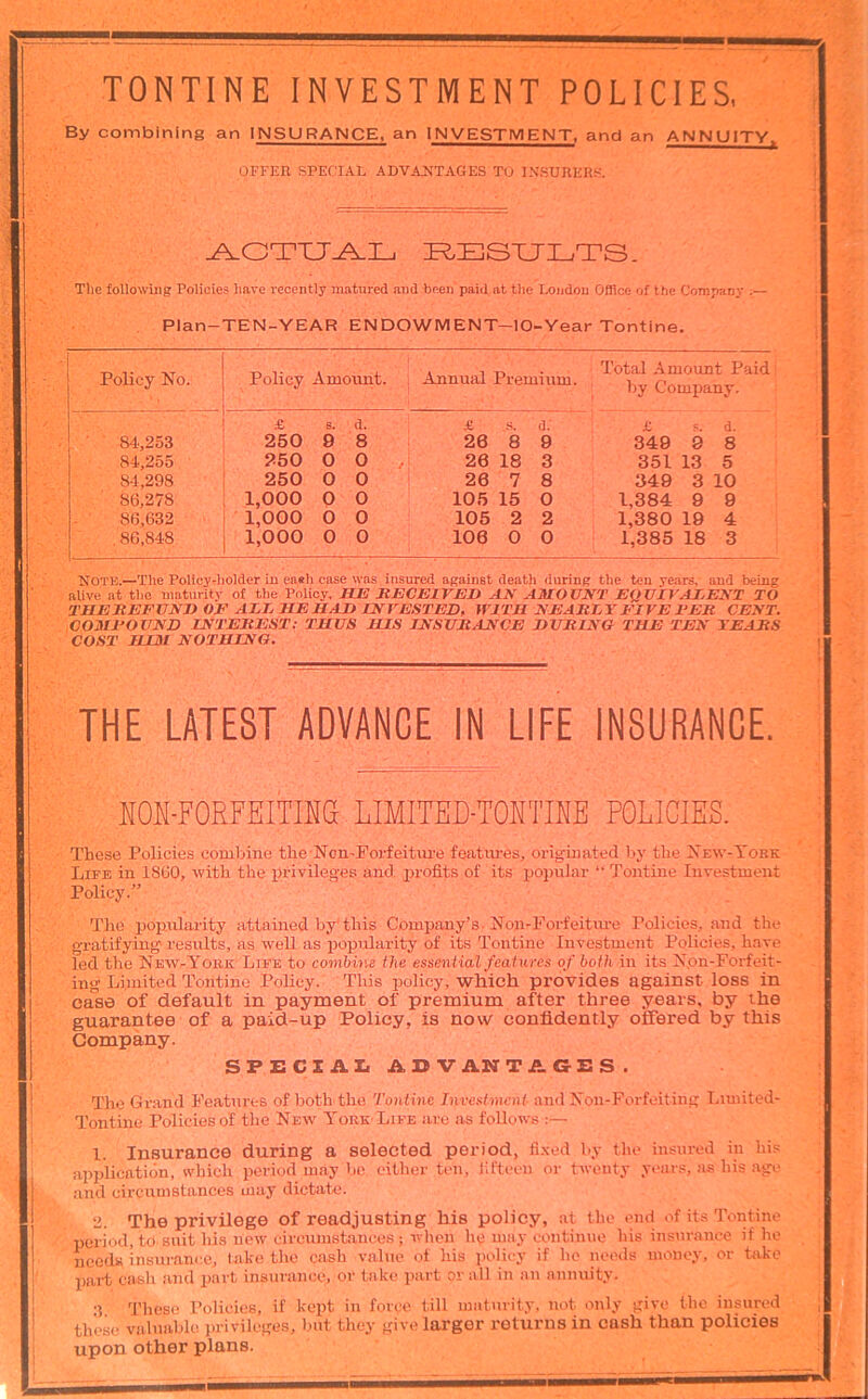 TONTINE INVESTMENT POLICIES, By combining an INSURANCE, an INVESTMENT, and an ANNUITY. OFFER SPECIAL ADVAJITAGES TO INSURERS. I^ESXJLTS. Tile following Policies have recently matured and been' paid at the London Office of the Company Plan-TEN-YEAR ENDOWMENT—lO-Year Tontine. Policy No. Policy Amount. Annual Premium. Total Amount Paid ' by Company. ' £ 6. d. S, a; £ .=. d. 84-,253 250 9 8 26 8 9 349 9 8 84,255 250 0 0 26 18 3 351 13 5 84,298 250 0 0 26 7 8 349 3 10 86,278 1,000 0 0 105 15 0 1,384 9 9 86,632 1,000 0 0 105 2 2 1,380 19 4 86,848 1,000 0 0 106 0 0 1,385 18 3 Note.—The Policydiolder in eaeh case was insured against death during the ten years, and being aUve at the maturity of the Policy. BJH SECEirBD AN AMOUNT EQUIVALENT TO TEEJtEFUNEOE AEE ME HAD UNVESTED, WITH NEARZT FIVE FEE CENT. COMFOUND INTEREST; THUS HIS INSURANCE DURING THE TEN TEARS COST HIM NOTHING. THE LATEST ADVANCE IN LIFE INSURANCE. H0N-F0EFEITIHa LIMITED-TOKTIKE POLICIES. These Policies combine the NomPorfeitui-e features, originated by the Xew-Tork Life in 1860, with the privileges and profits of its popular “ Tontine Investment Policy.” The popularity attained by'this Company’s. Non-Forfeitm-e Policies, and the gratifying- results, as well as popularity of its Tontine Investment Policies, have led the New-Yobk Life to combine the essential features of both in its X.on-Forfeit- ing Limited Tontine Policy. This policy, which provides against loss in case of default in payment of premium after three years, by the guarantee of a paid-up Policy, is now confidently offered by this Company. SPEC! All ADVANTAGES. The Gr.and Features of both-the Tontine Investment and Xon-Forfoiting Limited- Tontine Policies of the New York-Life are as follows :— 1. Insurance during a selected period, fi.xed by the insured in his application, which period may be either ten, Hfteen or twenty years, as his age and circumstances may dictate. 2. The privilege of readjusting his policy, at the end of its Tontine period, td suit his new eircuinstauces ; when he may continue his insurance if he needs insurance, take the cash value ol his policy if ho needs money, or take pai-t cash and jiart insurance, or take part or all in an annuity. •? These Policies, if kept in force till maturity, not only give the insured these valuable privileges, but they give larger returns in cash than policies upon other plans.