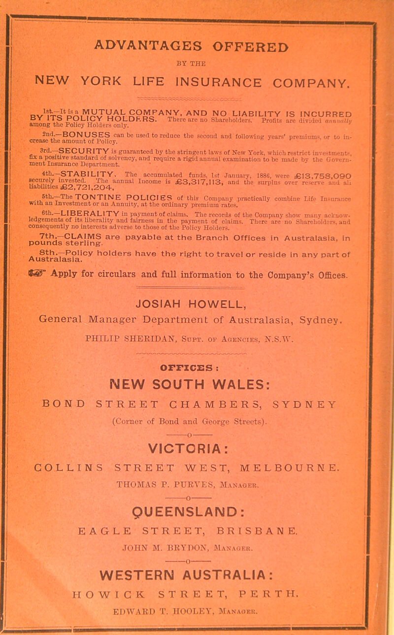 ADVANTAGES OFFERED BY THE NEW YORK LIFE INSURANCE COMPANY. LIABILITY IS INCURRED HOLDRRS. There are no Sbaroliolders. Profits are divide^! annually among the Policy Holders only. 2nd.-BONUSES can be used to reduce the second and following years’ premiums or to in- crease the amount of Policy. • ’ 3rd.—S ECURIXY is guaranteed by the stringent laws of New York, which restrict investments, nx a positive standard of solvency, and require a rigid annual examination to be made by the Govern- ment Insurance Department. 4th.—STABILITY. The accumulated funds, 1st January, 1886, were £13,753,090 eec^ely i^este^ The annual Income is £3,317,113, and the surplus over reserve and ali Uabihties £2.721,204, tontine policies of this Company practically combine Life Insurance with an Investment or an Annuity, at the ordinary premium rates, , _ -LIBERALITY in payment of claims. The records of the Company show many acknow- ledgements of Its Uberality and fairness in the payment of claims. There are no Shareholders, and consequently no interests adverse to those of the Policy Holders. 7th,—CLAIMS are payable at the Branch Offices in Australasia, in pounds sterling. A holders have the right to travel or reside in any part of Ausuralasia. 8®” Apply for circulars and full mformation to the Company’s Offices. JOSIAH HOWELL, General Manager Department of Australasia, Sydney. PHILIP SHERIDAN, Soft, of Agencies, N.S.tV. OFFXCISS : NEW SOUTH WALES: BOND STREET CHAMBERS, SYDNEY (Comer of Bond and George Streets). o VICTORIA: COLLINS STREET WEST, MELBOURNE. THOMAS P. PURYES, Manager. o QUEENSLAND: EAGLE STREET, BRISBANE. JOHN M. BRYDON, Manager. o WESTERN AUSTRALIA: ■ H O W I C K STREET, PERTH. EDWARD T. HOOLEY, Manager.