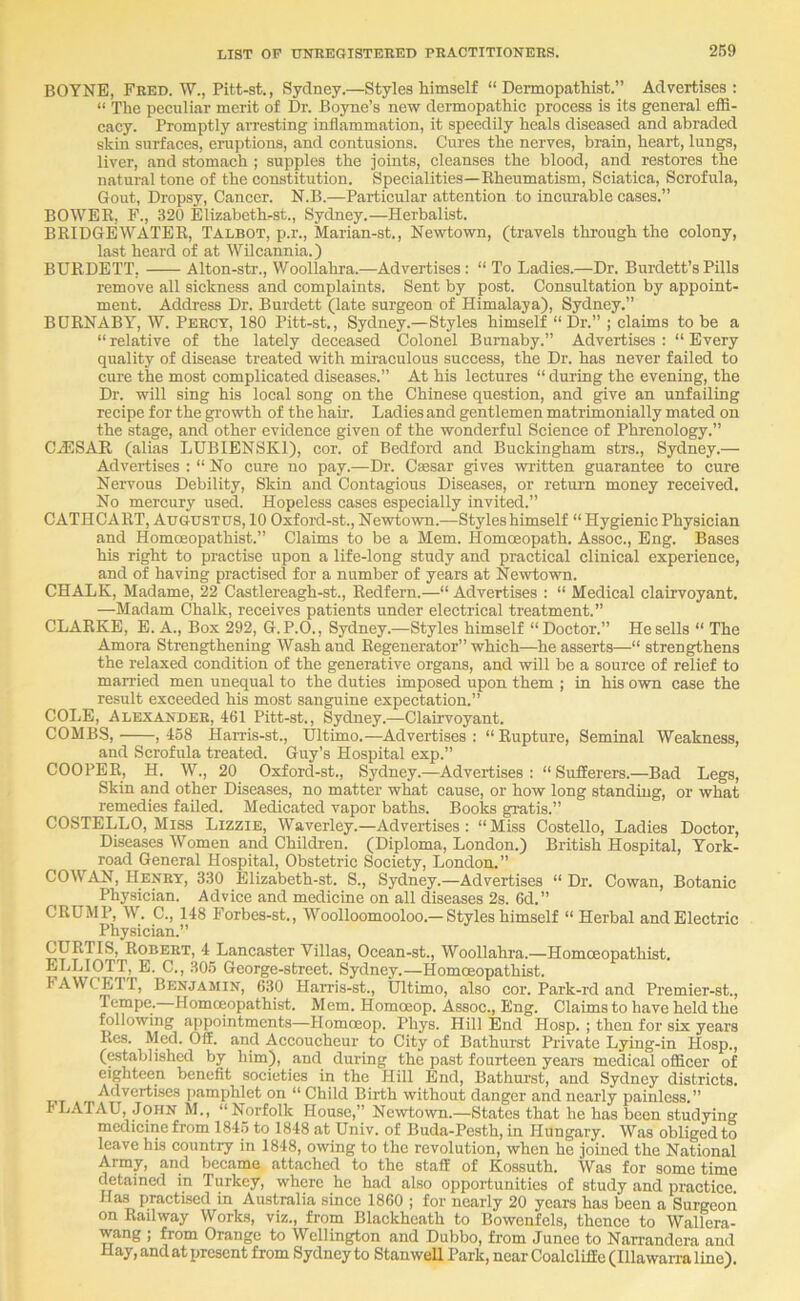 BOYNE, Fred. W., Pitt-st., Sydney.—Styles himself “ Dermopathist.” Advertises: “ The peeuliar merit of Dr. Boyne’s new dermopathic process is its general effi- cacy. Promptly arresting inflammation, it speedily heals diseased and abraded skin surfaces, eruptions, and contusions. Cures the nerves, brain, heart, lungs, liver, and stomach ; supples the joints, cleanses the blood, and restores the natural tone of the constitution. Specialities—Rheumatism, Sciatica, Scrofula, Gout, Dropsy, Cancer. N.B.—Particular attention to incurable cases.” BOWER, F., 320 Elizabethrst., Sydney.—Herbalist. BRIDGEWATER, Talbot, p.r., Marian-st., Newtown, (travels through the colony, last heard of at Wilcannia.) BURDETT, Alton-str., Woollahra.—Advertises: “ To Ladies.—Dr. Burdett’sPills remove all sickness and complaints. Sent by post. Consultation by appoint- ment. Address Dr. Burdett (late surgeon of Himalaya), Sydney.” BDRNABY, W. Percy, 180 Pitt-st., Sydney.—Styles himself “Dr.” ; claims to be a “relative of the lately deceased Colonel Burnaby.” Advertises: “Every quality of disease treated with miraculous success, the Dr. has never failed to cure the most complicated diseases.” At his lectures “ during the evening, the Dr. will sing his local song on the Chinese question, and give an unfailing recipe for the gi-owth of the hair. Ladies and gentlemen matrimonially mated on the stage, and other evidence given of the wonderful Science of Phrenology.” CA5SAR, (alias LUBIENSKl), cor. of Bedford and Buckingham strs., Sydney.— Advertises : “ No cure no pay.—Dr. C»sar gives written guarantee to cure Nervous Debility, Skin and Contagious Diseases, or return money received. No mercury used. Hopeless cases especially invited.” CATHCART, Augustus, 10 Oxford-st., Newtown.—Styles himself “ Hygienic Physician and Homoeopathist.” Claims to be a Mem. Homoeopath. Assoc., Eng. Bases his right to practise upon a life-long study and practical clinical experience, and of having practised for a number of years at Newtown. CHALK, Madame, 22 Castlereagh-st., Redfern.—“ Advertises : “ Medical clairvoyant. —Madam Chalk, receives patients under electrical treatment.” CLARKE, E. A., Box 292, G. P.O., Sydney.—Styles himself “Doctor.” He sells “ The Amora Strengthening Wash and Regenerator” which—he asserts—“ strengthens the relaxed condition of the generative organs, and will be a source of relief to married men unequal to the duties imposed upon them ; in his own case the result exceeded his most sanguine expectation.” COLE, Alexander, 461 Pitt-st., Sydney.—Clairvoyant. COMBS, ,458 Han-is-st., Ultimo.—Advertises: “Rupture, Seminal Weakness, and Scrofula treated. Guy's Hospital exp.” COOPER, H. W., 20 Oxford-st., Sydney.—Advertises: “Sufferers.—Bad Legs, Skin and other Diseases, no matter what cause, or how long standing, or what remedies failed. Medicated vapor baths. Books gratis.” COSTELLO, Miss Lizzie, Waverley.—Advertises: “Miss Costello, Ladies Doctor, Diseases Women and Children. (Diploma, London.) British Hospital, York- road General Hospital, Obstetric Society, London.” COWAN, Henry, 330 Elizabeth-st. S., Sydney.—Advertises “ Dr. Cowan, Botanic Physician. Advice and medicine on all diseases 2s. 6d.” CRUMP, W. C., 148 Forbes-st., Woolloomooloo.—Styles himself “ Herbal and Electric Physician.” CURTIS, Robert, 4 Lancaster Villas, Ocean-st., Woollahra.—Homceopathist. ELLIOTT, E. C., 305 George-street. Sydney.—Homoeopathist. FAWCETT, Benjamin, 630 Harris-st., Ultimo, also cor. Park-rd and Premier-st., Tempe. Homoeopathist. Mem. Homoeop. Assoc., Eng. Claims to have held the following appointments—Plomoeop. Phys. Hill End Hosp. ; then for six years Res. Med. Off. and Accoucheur to City of Bathurst Private Lying-in Hosp., (established by him), and during the past fourteen years medical officer of eighteen benefit societies in the Hill End, Bathui’st, and Sydney districts. Advertises i)amphlet on “ Child Birth without danger and nearly painless.” ^M., “Norfolk House,” Newtown.—States that he has been studying medicine from 1845 to 1848 at Univ. of Buda-Pesth, in Hungary. Was obliged to leave his country in 1848, owing to the revolution, when he joined the National Army, and became attached to the staff of Kossuth. Was for sometime detained in Turkey, where he had also opportunities of study and practice Has practised in Australia since 1860 ; for nearly 20 years has been a Surgeon on Railway Works, viz., from Blackhcath to Bowenfels, thence to Wallera- wang ; from Orange to Wellington and Dubbo, from Junee to Nanandcra and Hay, and at present from Sydney to Stan well Park, near Coalcliffe (Hlawarra line).