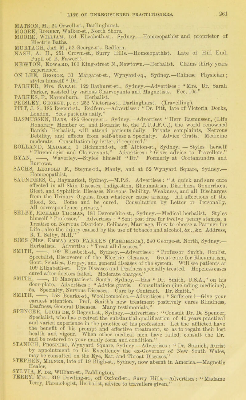 MATSON, M., 24 Orwell-st., Daiiinghurst. MOORE, Robert, Walker-st., North Shore. MOORE, William, 164 Elizabeth-st., Sydney.—Homoeopathist and proprietor of Electric Baths. MURTAGH, Jas. M., 62 Geoi^e-st., Redfem. NASH, A. H., 261 Crown-st., Surry Hills.—Homoeopathist. Late of Hill End. Pupil of B. Fawcett. NEWTON, Edward, 160 King-street N., Newtown.—Herbalist. Claims thii-ty years experience. ON LEE, George, 31 Margaret-st., Wynyard-sq., Sydney.—Chinese Physician; styles himself “ Dr.” PARKER, Mrs. Sarah, 122 Bathurst-st., Sydney.—Advertises: “Mrs. Dr. Sarah Parker, assisted by various Clairvoyants and Magnetists. Fee, 10s.” PARKES, F., Naremburn. Herbalist. PEISLEY, George, p. r.: 262 Victoria-st., Darlinghurst. (Travelling). PITT, J. S., 186 Regent-st., Redfem.—Advertises: “Dr. Pitt, late of Victoria Docks, London. Sees patients daily.” RASMUSSEN, Hans, 486 George-st., Sydney.—Advertises “ Herr Rasmussen, (Life Honorary Member of, and Botanist to, the T.U.J.F.C.), the world renowned Danish Herbalist, will attend patients daily. Private complaints. Nervous Debility, and effects from self-abuse a Specialty. Advice Gratis. Medicine moderate. Consultation by letter, if required.” ROLL AND, Madame, 1 Richmond-st., off Albion-st., Sydney. — Styles herself “Phrenologist and Clairvoyant.” Advertises: “Gives advice to Travellers.” RYAN, , Waverley.—Styles himself “Dr.” Formerly at Cootamundra and Burrowa. SACHS, Leopold F., Steyne-rd., Manly, and at 62 Wynyard Square, Sydney.— Homoeopathist. SAUNDERS, 0., Haymarket, Sydney.—M.P.S. Advertises : “A quiek and sure cure effected in all Skin Diseases, Indigestion, Rheumatism, Diarrhoea, Gonorrhoea, Gleet, and Syphilitic Diseases, Nervous Debility, Weakness, and all Discharges from the Urinary Organs, from whatever cause arising. All affections of the Blood, &c. Come and be cured. Consultation by Letter or Personally. All correspondence private.” SELBY, Richard Thomas, 181 Devonshhe-st., Sydney.—Medical herbalist. Styles himself “ Professor.” Advertises : “ Sent post free for twelve penny stamps, a Treatise on Nervous Disorders, Celibacy, Marriage, How to choose a Partner for Life ; also the injury caused by the use of tobacco and alcohol, &c., &c. Address, R. T. Selby, M.H.” SIMS (Mrs. Emma) and PARKES (Frederick), 240 George-st. North, Sydney.— Herbalists. Advertise : “ Treat all diseases.” SMITH, —;—, 109 Elizabeth-st., Sydney.—Advertises : “ Professor Smith, Oculist, Specialist, Discoverer of the Electric Cleanser. Great cure for Rheumatism, Gout, Sciatica, Dropsy, and general diseases of the system. Will see patients at 109 Elizabeth-st. Eye Diseases and Deafness specially treated. Hopeless cases cured after doctors failed. Moderate charges.” SMITH, , 10 Macquarie-st. South, Sydney.—Has “ Dr. Smith, U.S.A.,” on his door-plate. Advertises : “ Advice gratis. Consultation (including medicine), 6s. Specialty, Nervous Diseases. Cure by Contract. Dr. Smith.” SMITH, , 168 Bourke-st., Woolloomooloo.—Advertises : “ Sufferers !—Give yom- earnest attention. Prof. Smith’s new treatment positively cures Blindness, Deafness, General Diseases. Many testimonials.” SPENCER, Louis de, 9 Regent-st., Sydney.—Advertises : “ Consult Dr. De Spencer, Specialist, who has received the substantial qualification of 40 years practical and varied experience in the practice of his profession. Let the afflicted have the benefit of his prompt and effective treatment, so as to regain their lost health and vigour. When other medical men have failed, consult the Dr. and be restored to your manly form and condition.” STANICH, PROSPEBO, Wynyard Square, Sydney.—Advertises : “ Dr. Stanich, Aurist by appointment to his Excellency the cx-Governor of New South Wales, may be consulted on the Eye, Ear, and Throat Diseases.” STEPHEN, Milner, late of 19 Bligh-st., Sydney, now absent in America.—Magnetic Healer. SYLVIA, F. de, William-st., Paddington. TERRY, Mrs., 319 Dowling-st., off Oxfoitl-st,, Surry HUls.—Advertises: “Madame lerry, I'hrcuologist, Jlcrbalist, advice to travellers given.”