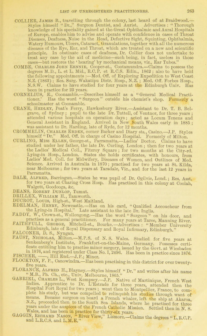 COLLIER, Jambs B., travelling through the colony, last heard of at Braidwood.— Stylos himself “ Dr.,” Siu'geon Dentist, and Aurist. Advertises ; “ Thorough knowledge of his speciality gained at the Great Ophthalmic and Aural Hospitals of Europe, enables him to advise and operate with confidence in cases of Throat Diseases, Deafness, Noise in the Head, Defective Sight, Squinting, Ophthalmia, Watery Humoura, Ulcers, Cataract, Granulations, together with all the numerous diseases of the Eye, Ear, and Throat, which are treated on a new and scientific principle. In obstinate cases of deafness. Dr. Collier does not undertake to treat any case by the aid of medicine—such being, in fact, useless in those cases—but restores the ‘ hearing’ by mechanical means, viz.. Ear Tubes.” COMBE, Charles John Rennie, Cooper-st., Cootamundra.—Claims to possess the degrees M.D., L. et L. Mid., R.C.P. et E.C.S. Bdin., 1862; also to have held the following appointments ;—Med. OS. of Exploring Expedition to West Coast N.Z. (1863) ; Res. Surg. Wakatipu Distr. Hosp., N.Z. ; Med. OS. Forbes Hosp., N.S.W. Claims to have studied for four years at the Edinburgh Dniv. Has been in practice for 23 years. CORNELIUS, B., Coonamble.—Describes himself as a “ General Medical Practi- tioner.’ Has the word “ Surgeon ” outside his chemist’s shop. Formerly a schoolmaster at Coonamble. CRANE, Hedley, Peat’s Ferry, Hawkesbury River.—Assistant to Dr. T. B. Bel- grave, of Sydney ; pupil to the late Dr. Tuttell, of Ventnor, for three years ; attended various hospitals on operation days; acted as Locum Tenens and General Assistant in England. Arrived in New South Wales early in 1886 ; was assistant to Dr. Harding, late of Ryde, for 12 months. CROMMELIN, Charles Ebden, corner Barker and Diary sts.. Casino.—J.P. Styles himself “ Dr.” Med. Off. in charge of Casino Hospital. Formerly of Milton. CURLING, Miss Ellen, George-st., Parramatta.—Ladies’ Doctor. Claims to have studied under her father, the late Dr. Curling, London ; then for two years at the Ladies’ Medical Coll., Fitzroy Square ; for two months at the City-rd. Lying-in Hosp., London. States she holds certificates, with honours, from Ladies’ Med. Coll, for Midwifery, Diseases of Women, and Outlines of Med. Science. Arrived in Australia in 1870; practised for two years at St. Hilda, near Melbourne ; for two years at Taradale, Vic., and for the last 12 years in Parramatta. DALE, Alfred, Barringun.—States he was pupil of Dr. Ogilvie, Lond.; Res. Asst, for two years at Charing Cross Hosp. Has practised in this colony at Coolah, Walgett, Goodooga, &c. DEANS, Robert Dunlop, Tumut. DRILLEX, William H., Tamworth. DUCROT, Louis, High-st., West Maitland. EDELMAN, Henry, Newcastle.—Has on his card, “Qualified Accoucheur from the Lying-in Hospital.” Late assistant to the late Dr. Inglis. FADDY, W., Crown-st., Wollongong.—Has the woi-d “ Surgeon ” on his door, and practises as a general practitioner. For many years at Taree, Manning River. FAITHFULL, George, Mitchell-st., Bourke.—Advertises : “Member University Edinburgh, late of Royal Dispensary and Royal Infirmary, Edinbureh.” FALCONER, D. S., Nyngan. FAUST, Nicholas, Milton. M.P.S. of N. S. Wales. Studied for five years at Senkenberg s Institute, Frankfoi’t-on-the-Maine, Germany. Possesses certi- ficate entitling him to practise minor surgery, issued by the Govt, at Wiesbaden registered under Class No. I, 2496. Has been in practice since 1876. FISCHER, , HUl End.—J.P.; Miner. FLOCKTON, F. P., Canowindra.—Has been practising in this district for over twenty- five years. •’ FLORANCB, Alfred H., Blayney.—Styles himself “ Dr.” and writes after his name M.B., Ph. Ch., etc., Univ. Melbourne, 1866.” GABR^L, Charles L., West Kempsey.—J.P. Native of Martinique, French West radies. Apprentice to Dr. L’Estrade for three years, attended then the Hospital J ort Royal for two years ; went then to Montpellier, France, to com- plete his study, but was compelled to relinquish his studies through want of means. Became surgeon on board a French whaler, left the ship at Akaroa proceeded then to the South Sea Islands, where he practised for three years under the auspices of the French Catholic Mission. Settled then in N S Wales, and has been in practice for thirty-six years. GAGGIN, Richard Nason, “ River View,” Lismore.—Claims the degrees “L.R.C.P. and L.R.C.S. and L.M.E.”
