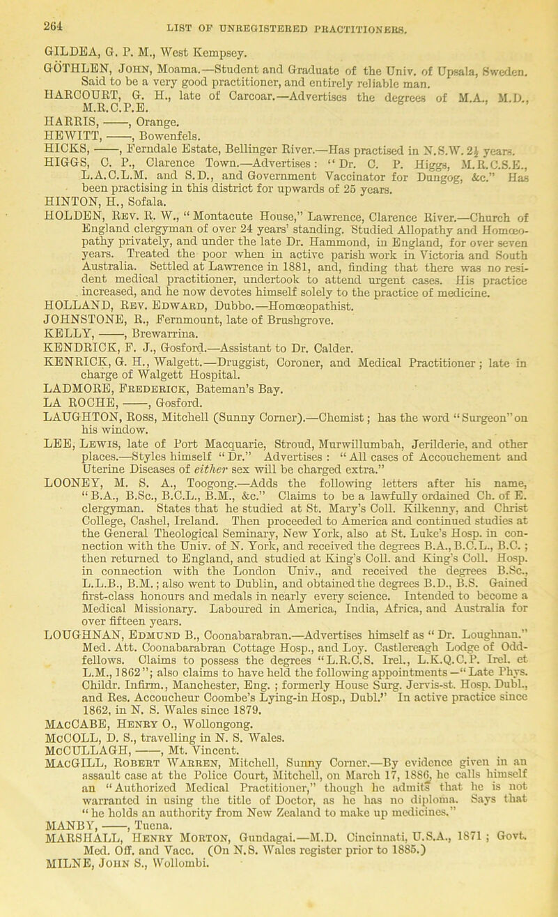 GILDEA, G. P. M., West Kempscy. GOTHLEN, John, Moama.—Student and Graduate of the Univ, of Upsala, Sweden. Said to be a very good practitioner, and entirely reliable man. HAKCOURT, G. H., late of Carcoar.—Advertises the degrees of M.A., M.D., M.E.C.P.E. HARRIS, , Orange. HEWITT, , Bowenfels. HICKS, , Ferndale Estate, Bellinger River.—Has practised in K.S.W.2J years. HIGGS, C. P., Clarence Town.—Advertises: “Dr. C. P. Higgs, M.R.C.S.E., L.A.C.L.M. and S.D., and Government Vaccinator for Dungog, &c.” Has been practising in this district for upwards of 25 years. HINTON, H., Sofala. HOLDEN, Rev. R. W., “Montacute House,” Lawrence, Clarence River.—Church of England clergyman of over 24 yearn’ standing. Studied Allopathy and Homoeo- pathy privately, and under the late Dr. Hammond, in England, for over seven yeai’s. Treated the poor when in active parish work in Victoria and South Australia. Settled at Lawrence in 1881, and, finding that there was no resi- dent medical practitioner, undertook to attend urgent cases. His practice increased, and he now devotes himself solely to the practice of medicine. HOLLAND, Rev. Edward, Dubbo.—Homoeopathist. JOHNSTONE, R., Fernmount, late of Brushgrove. KELLY, , Brewarrina. KENDRICK, F. J., Gosford.—Assistant to Dr. Calder. KENRICK, G. H., Walgett.—Druggist, Coroner, and Medical Practitioner; late in charge of Walgett Hospital. LADMORE, Frederick, Bateman’s Bay. LA ROCHE, , Gosford. LAUGHTON, Ross, Mitchell (Sunny Corner).—Chemist; has the word “Surgeon”on his window. LEE, Lewis, late of Port Macquarie, Stroud, Murwillumbah, Jerilderie, and other places.—Styles himself “ Dr.” Advertises : “ All cases of Accouchement and Uterine Diseases of either sex will be charged extra.” LOONEY, M. S. A., Toogong.—^Adds the following letters after his name, “ B.A., B.Sc., B.C.L., B.M., &c.” Claims to be a lawfully ordained Ch. of E. clergyman. States that he studied at St. Mary’s Coll. Kilkenny, and Christ College, Cashel, Ireland. Then proceeded to America and continued studies at the General Theological Seminary, New York, also at St. Luke’s Hosp. in con- nection with the Univ. of N. York, and received the degrees B.A., B.C.L., B.C. ; then returned to England, and studied at King’s Coll, and King’s Coll. Hosp. in connection with the London Univ., and received the degrees B.Sc., L.L.B., B.M.; also went to Dublin, and obtained the degrees B.D., B.S. Gained first-class honours and medals in nearly every science. Intended to become a Medical Missionary. Laboured in America, India, Africa, and Australia for over fifteen years. LOUGHNAN, Edmund B., Coonabarabran.—Advertises himself as “ Dr. Loughnan.” Med. Att. Coonabarabran Cottage Hosp., and Loy. Castlereagh Lodge of Odd- fellows. Claims to possess the degrees “L.R.C.S. Irel., L.K.Q.C.P. Irel. et L.M., 1862”; also claims to have held the following appointmentsLate Phys. Childr. Infiim., Manchester, Eng. ; formerly House Surg. Jervis-st. Hosp. Dubl., and Res. Aecoucheur Coombe’s Lying-in Hosp., Dubl.’’ In active practice since 1862, in N. S. Wales since 1879. MacCABE, Henry 0., Wollongong. McCOLL, D. S., travelling in N. S. Wales. McCULLAGH, , Mt. Vincent. MacGILL, Robert Warren, Mitchell, Sunny Comer.—By evidence given in an assault case at the Police Court, Mitchell, on March 17, 188^ he calls himself an “ Authorized Medical Practitioner,” though he admits that he is not warranted in using the title of Doctor, as he has no diploma. Says that “ he holds an authority from New Zealand to make up medicines.” MANBY, , Tuena. MARSHALL, Henry Morton, Gundagai.—M.D. Cincinnati, U.S.A., 1871 ; Govt. Med. Off. and Vacc. (On N.S. Wales register prior to 1886.) MILNE, John S., Wollombi.