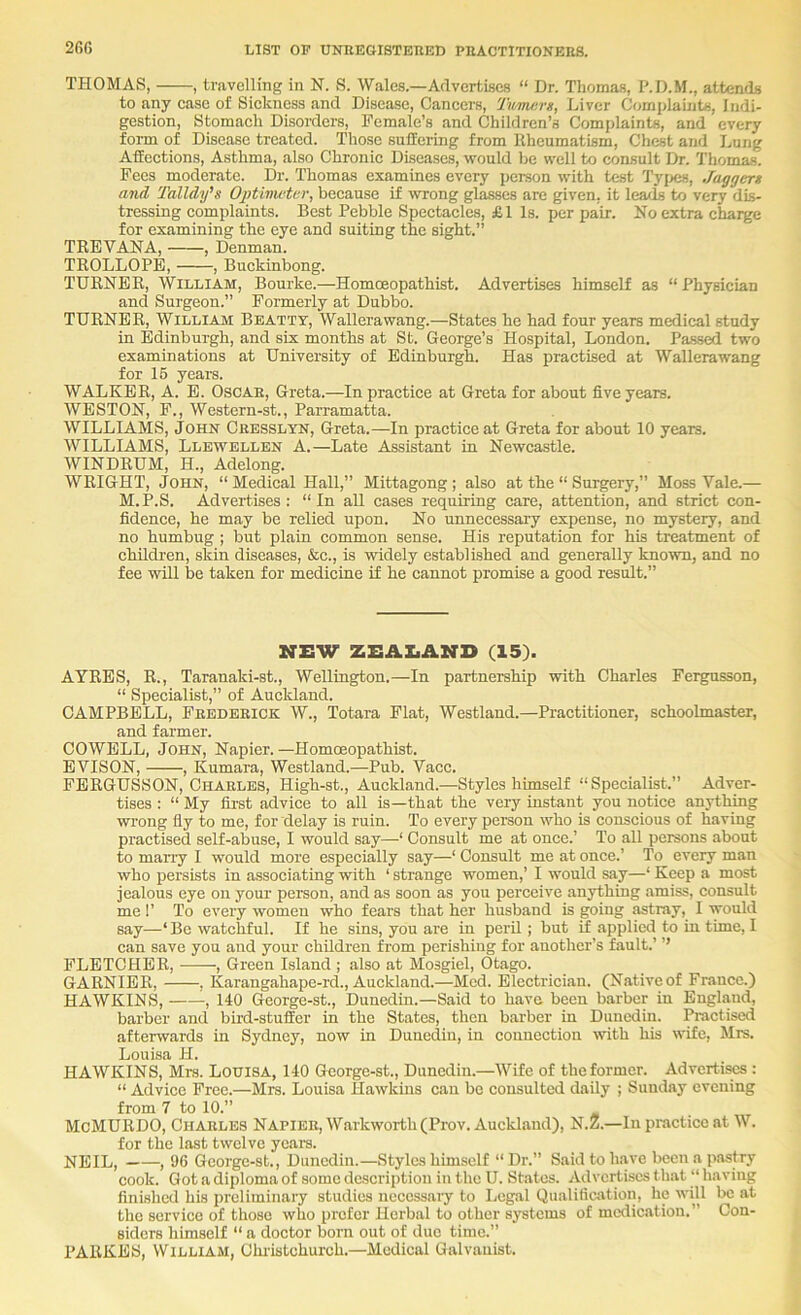 2Gfi THOMAS, , travelling in N. S. Wales.—Advertises “ Dr. Thomas, P.D.M., attends to any case of Siekness and Disease, Cancers, Tum/irs, Liver Complaints, Indi- gestion, Stomach Disorders, Female’s and Children’s Complaints, and every form of Disease treated. Those suffering from Rheumatism, Chest and Lung Affections, Asthma, also Chronic Diseases, would be well to consult Dr. Thomas. Fees moderate. Dr. Thomas examines every person with test Types, Jaggert and Talldifs Oj)tivicter, because if wrong gl^cs are given, it leads to very dis- tressing complaints. Best Pebble Spectacles, £1 Is. per pair. No extra charge for examining the eye and suiting the sight.” TREVANA, , Denman. TROLLOPE, , Buckinbong. TURNER, William, Bourke.—Homoeopathist. Advertises himself as “Physician and Surgeon.” Formerly at Dubbo. TURNER, William Beatty, Wallerawang.—States he had four years medical study in Edinburgh, and six months at St. George’s Hospital, London. Pa-sscd two examinations at University of Edinburgh. Has practised at Wallerawang for 16 yeai-s. WALKER, A. E. OscAE, Greta.—In practice at Greta for about five years. WESTON, F., Western-st., Parramatta. WILLIAMS, John Ceesslyn, Greta.—In practice at Greta for about 10 years. WILLIAMS, Llewellen A.—Late Assistant in Newcastle. WINDRUM, H., Adelong. WRIGHT, John, “ Medical Hall,” Mittagong ; also at the “ Surgery,” Moss Vale.— M.P.S. Advertises: “In all cases requiring care, attention, and strict con- fidence, he may be relied upon. No unnecessary expense, no mystery, and no humbug ; but plain common sense. His reputation for his treatment of chRdren, skin diseases, &c., is widely established and generally known, and no fee will be taken for medicine if he cannot promise a good result.” NEW ZEAI.AND (15). AYRES, R., Taranaki-st., Wellington.—In partnership with Charles Fergusson, “ Specialist,” of Auckland. CAMPBELL, Feedeeick W., Totara Flat, Westland.—Practitioner, schoolmaster, and farmer. COWELL, John, Napier. —Homoeopathist. EVISON, , Kumara, Westland.—Pub. Vacc. FERGUSSON, Chaeles, High-st., Auckland.—Styles himself “Specialist.” Adver- tises : “ My first advice to all is—that the very instant you notice anything wrong fly to me, for delay is ruin. To every person who is conscious of having practised self-abuse, I would say—‘ Consult me at once.’ To all persons about to marry I would more especially say—‘ Consult me at once.’ To every man who persists in associating with ‘ strange women,’ I would say—‘ Keep a most jealous eye on your person, and as soon as you perceive anything amiss, consult me !’ To every women who fears that her husband is going astray, I would say—‘ Be watchful. If he sins, you are in peril; but if applied to in time, 1 can save you and your children from perishing for another’s fault.’ ’’ FLETCHER, , Green Island ; also at Mosgiel, Otago. GARNIER, , Karangahape-rd., Auckland.—Med. Electrician. (Nativeof France.) HAWKINS, , 140 George-st., Dunedin.—Said to have been barber in England, barber and bird-stufEer in the States, then barber in Dunedin. Practised afterwards in Sydney, now in Dunedin, in connection with his wife, Mrs. Louisa H. HAWKINS, Mrs. LOUISA, 140 George-st., Dunedin.—Wife of the former. Adverti^ : “ Advice Free.—Mrs. Louisa Hawkins can be consulted daily ; Sunday evening from 7 to 10.” McMURDO, Chaeles Napiee, Warkworth(Prov. Auckland), N.Z.—In practice at V. for the last twelve ycara. NEIL, , 96 Gcorge-st., Dunedin.—Styles himself “Dr.” Said to have been a pastry cook. Got a diploma of some description in the U. States. Advertises that “ having finished his preliminary studies necessary to Legal Qualification, he will be at the service of those who prefer Herbal to other systems of medication,” Con- siders himself “ a doctor bom out of due time.” PARKES, William, Clu'istchurch.—Medical Galvanist.