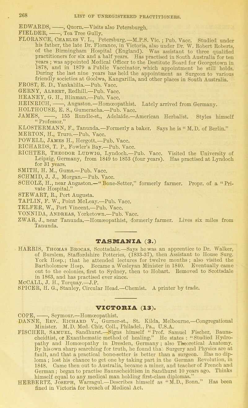 EDWARDS, , Quorn.—Visits also Petersburgh. FIELDER, , Tea Tree Gully. FLORANCE, Charles V. L., Petersburg.—M.P.S. Vic.; Pub. Vacc. Studied under his father, the late Dr. Florance, in Victoria, also under Dr. W. Rol>ert Roberts, of the Birmingham Hospital (England). Was a-ssistant to three qualified practitioners for six and a half years. Has practised in South Australia for ten years ; was appointed Medical Officer to the Destitute Board for Georgetowm in 1878, and in 1879 a Public Vaccinator, which appointment he still holds. During the last nine years has held the appointment as Surgeon to various friendly societies at Goolwa, Kangarilla, and other places in South Australia. FROST, E. D., Yankalilla.—Pub. Vacc. GERNY, Albert, Redhill.—Pub. Vacc. HEANEY, G. H., Blinman.—Pub. Vacc. HEINRICH, , Angaston.—Homoeopathist. Lately arrived from Germany. HOLTHOUSE, E. S., Gumeracha.—Pub. Vacc. JAMES, , 166 Rundle-st., Adelaide.—American Herbalist. Styles himself “ Professor.” KLOSTERMANN, F., Tanunda.—Formerly a baker. Says he is “ M.D. of Berlin.” MERTON, H., Truro.—Pub. Vacc. POWELL, James H., Hergott.—Pub. Vacc. RICHARDS, T. P., Fowler’s Bay.—Pub. Vacc. RICHTER, Theodor Ludwig, Lyndoch.—Pub. Vacc. Visited the University of Leipzig, Geimany, from 1849 to 1853 (four years). Has practised at Lyndoch for 31 years. SMITH, H. M., Gums.—Pub. Vacc. SCHMID, J. J., Morgan.—Pub. Vacc. SCHOLZ, H., near Angaston.—“Bone-Setter,” formerly farmer. Propr. of a “Pri- vate Hospital.” STEWART, R., Port Augusta. TAPLIN, F. W., Point McLeay.—Pub. Vacc. TELFER, W., Port Vincent.—Pub. Vacc. VONNIDA, Ajjtdreas, Yorketown.—Pub. Vacc. ZWAR, J., near Tanunda.—Hommopathist, 'formerly farmer. Lives six miles from Tanunda. TASIKEANIA (3.) HARRIS, Thomas Brocas, Scottsdale.—Says he was an apprentice to Dr. Walker, of Burslem, StafEoiGshire Potteries, (1833-37), then Assistant to House Sui^. York Hosp.; that he attended lectures for twelve months ; also visited the Bartholomew Hosp. Became a Wesleyan Minister in 1840. Eventually came out to the colonies, fiu’st to Sydney, then to Hobart. Removed to Scottsdale in 1863, and has practised ever since. McCALL, J. H., Torquay.—J.P. SPICER, H. G., Stanley, Circular Head.—Chemist. A printer by trade. VICTORIA (13). COPE, , Seymour.—Homoeopathist. DANNE, Rev.. Richard V., Gumer-st., St. Kilda, Melbourne.—Congregational Minister. M.D. Med. Chir. Coll., Philadel., Pa., D.S.A. FISCHER, Samuel, Sandhurst.—Signs himself “ Prof. Samuel Fischer, Bauns- cheidtist, or Exanthematic method of healing.” He states : “ Studied Hydro- pathy and Homoeopathy in Dresden, Germany ; also Theoretical Anatomy. By his own sharp searching for truth, he found tha Surgery and Physics are at fault, and that a practical bone-setter is better than a surgeon. Has no dip- loma ; lost his chance to get one by taking part in the German Revolution, in 1848. Came then out to Australia, became a miner, and teacher of French and German ; began to practise Baunscheidtism in Sandhurst 10 years ago. Thinks himself equal to any medical man holding first-class diplomas.” HBRBERTZ, Joseph, Warragtil.—Describes himself as “M.D., Bonn.” Has been fined in Victoria for breach of Medical Act.