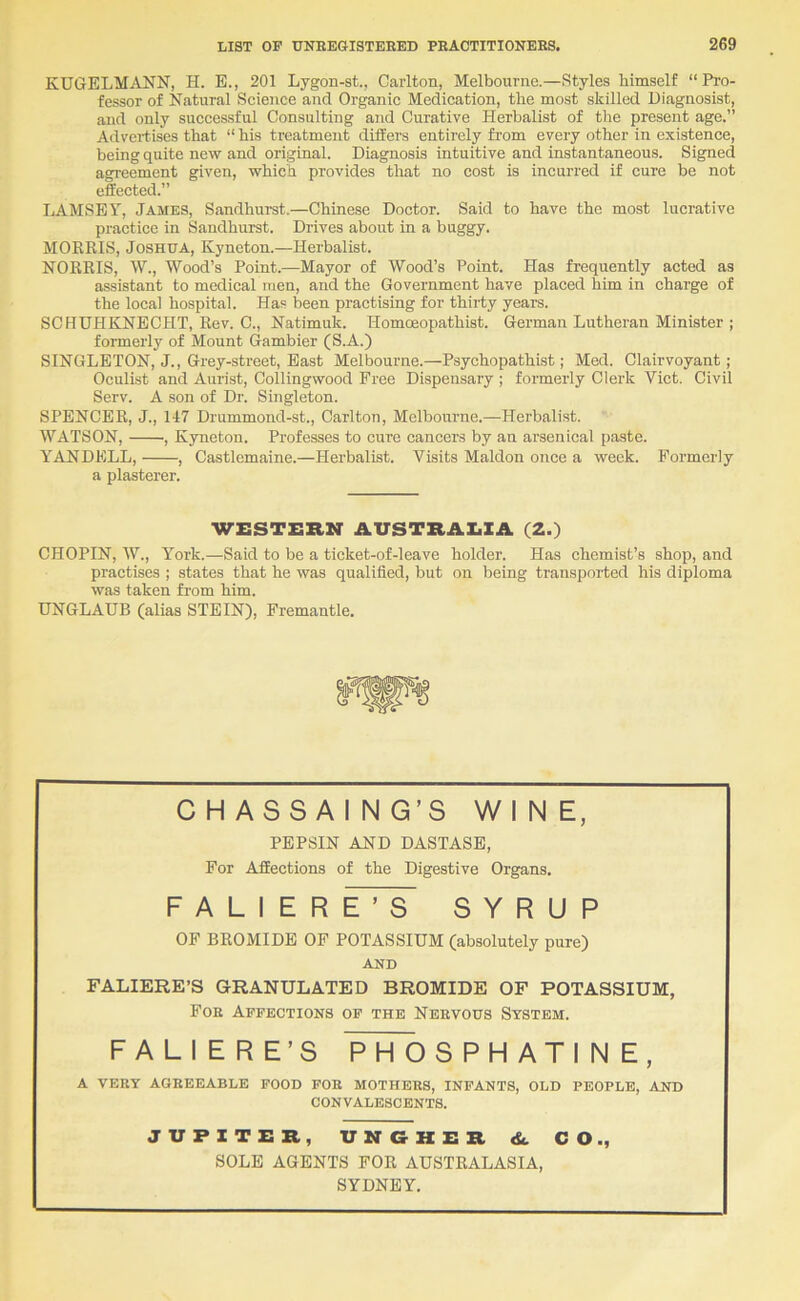 KUGELMANN, H. E., 201 Lygon-st., Carlton, Melbourne.—Styles himself “Pi'o- fessor of Natural Science and Organic Medication, the most skilled Diagnosis!, and only successful Consulting and Curative Herbalist of the present age.” Advertises that “ his treatment differs entirely from every other in existence, being quite new and original. Diagnosis intuitive and instantaneous. Signed agreement given, which provides that no cost is incurred if cure be not effected.” LAMSEY, James, Sandhurst.—Chinese Doctor. Said to have the most lucrative practice in Sandhurst. Drives about in a buggy. MOERIS, Joshua, Kyneton.—Herbalist. NORRIS, W., Wood’s Point.—Mayor of Wood’s Point. Has frequently acted as assistant to medical men, and the Government have placed him in charge of the local hospital. Has been practising for thirty years. SCHUHKNECHT, Rev. C., Natimuk. Homoeopathist. German Lutheran Minister ; formerly of Mount Gambler (S.A.) SINGLETON, J., Grey-street, East Melbourne.—Psychopathist; Med. Clairvoyant; Oculist and Aurist, Collingwood Free Dispensary ; formerly Clerk Viet. Civil Serv. A son of Dr. Singleton. SPENCER, J., 147 Drummond-st., Carlton, Melbourne.—Herbalist. WATSON, , Kyneton. Professes to cure cancers by an arsenical paste. YANDELL, , Castlemaine.—Herbalist. Visits Maldon once a week. Formerly a plasterer. WESTERN AUSTRALIA. (2.) CHOPIN, W., York.—Said to be a ticket-of-leave holder. Has chemist’s shop, and practises ; states that he was qualified, but on being transported his diploma was taken from him. UNGLAUB (alias STEIN), Fremantle. CH ASSAI NG’S Wl N E, PEPSIN AND DASTASE, For Affections of the Digestive Organs. F A L I E R E ’ S SYRUP OF BROMIDE OF POTASSIUM (absolutely pure) AND FALIERE’S GRANULATED BROMIDE OF POTASSIUM, Foe Affections of the Neevods System. FALIERE’S PHOSPH ATI N E, A VEEY AGEEEABLE FOOD POE MOTHEHS, INFANTS, OLD PEOPLE, AND CONVALESCENTS. JVFZTER, VNGHER <k CO., SOLE AGENTS FOR AUSTRALASIA, SYDNEY.