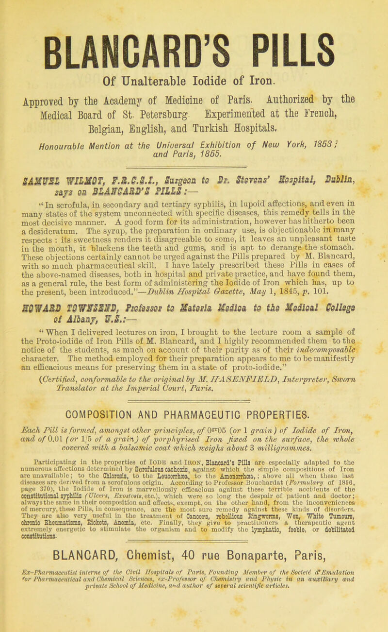 BLANGARD’S PILLS Of Unalterable Iodide of Iron. Approved by tbe Academy of Medicine of Paris. Autborized by tbe Medical Board of St- Petersbnrg. Experimented at tbe Frencb, Belgian, English, and Turkish Hospitals, Honourable Mention at the Universal Exhibition of New York, 1853 / and Paris, 1855. SAMWSZ WIZH0T, F.B.S.S.L, SutgsQU ta Ss. Stevsss’ MespU&l, Bablla, Sifs 03 BMMABB’S PIl&S:—  In scrofula, in secondary and tertiary syphilis, in lupoid affections, and even in many states of the system unconnected with specific diseases, this remedy tells in the most decisive manner. A good form for its administration, however has hitherto been a desideratum. The syrup, the preparation in ordinary use, is objectionable in many respects : its sweetness renders it disagreeable to some, it leaves an unpleasant taste in the mouth, it blackens the teeth and gums, and is apt to derange the stomaeh. These objections certainly cannot be urged against the Pills prepared by M. Blancard, with so much pharmaceutical skill. I have lately prescribed these Pills in cases of the above-named diseases, both in hospital and private practice, and have found them, as a general rule, the best form of administering the Iodide of Iron which has, up to the present, been introduced.”—Dublin Hospital Gazette, May 1, 184B, p. 101. SQTIABO TQW^SSWB, Pseisms te Matessi Meiloa tg t&s Medloal Bgllsgs Qf Albmf, W.S.:— “ When I delivered lectures on iron, I brought to the lecture room a sample of the Proto-iodide of Iron Pills of M. Blancard, and I highly recommended them to the notice of the students, as much on account of their purity as of their indecomposable character. The method employed for their preparation appears to me to be manifestly an efficacious means for preserving them in a state of proto-iodide.” {Certified, confoimable to the original by M. HASENFIELD, Interpreter, Stvorn Translator at the Imperial Court, Paris. COMPOSITION AND PHARMACEUTIC PROPERTIES. Each Pill is formed, amongst other principles, ofb^Ob {or 1 grain) of Iodide of Iron, and of O.Ol (or 1/6 of a grain) of porphyrised Iron fixed on the surface, the wlwle covered with a balsamic coat which weighs about 3 milligrammes. Participating in the properties of lODB and laON, Blaneird’s Pills are especially adapted to tho numerous affections determined by Scrofulonsoacheas, against which the simple compositions of Iron are unavailable; to the Chlorods, to the Loucorrhooi, to tho Amonoirhcoi,; above all when these last diseases arc derived from a scrofulous origin. According to Professor Bouclmrdat (fib,•miihiry of 1866, page 370), tlie Iodide of Iron is marvellously eflacacious against these terrible accidents of the constitutional syphilia f Ulcers, nxoslosts, eto.), which were so loug the despair of patient and doctor; always the same in thdr composition and effects, exempt, on the other hand, from the inconveniences of mercury, these Pills, in consequence, are the most sure remedy against these kinds of disorders. They are also very useful in the treatment of Oanoors, robsllioua Eingworms, Wen, Wliito Tumours, Chrm^ Bhoumatisms, BickotS, Anemia, etc. Finally, they give to practiiioners a therapeutic agent extremely energetic to stimulate tho organism and to modify the lymphatic, foohlo, or debilitated constitutions. BLANCARD, Chemist, 40 rue Bonaparte, Paris, Ex-Pharmaceutist interne of the Civil Hospitals of Paris, Founding Member of the Society d’Emulation Cor Pharmaceutical and Chemical Sciences, ex-Professor of Chemistry and Physic in an auxitiary and private School of Medicine, and author of several scientific articles.