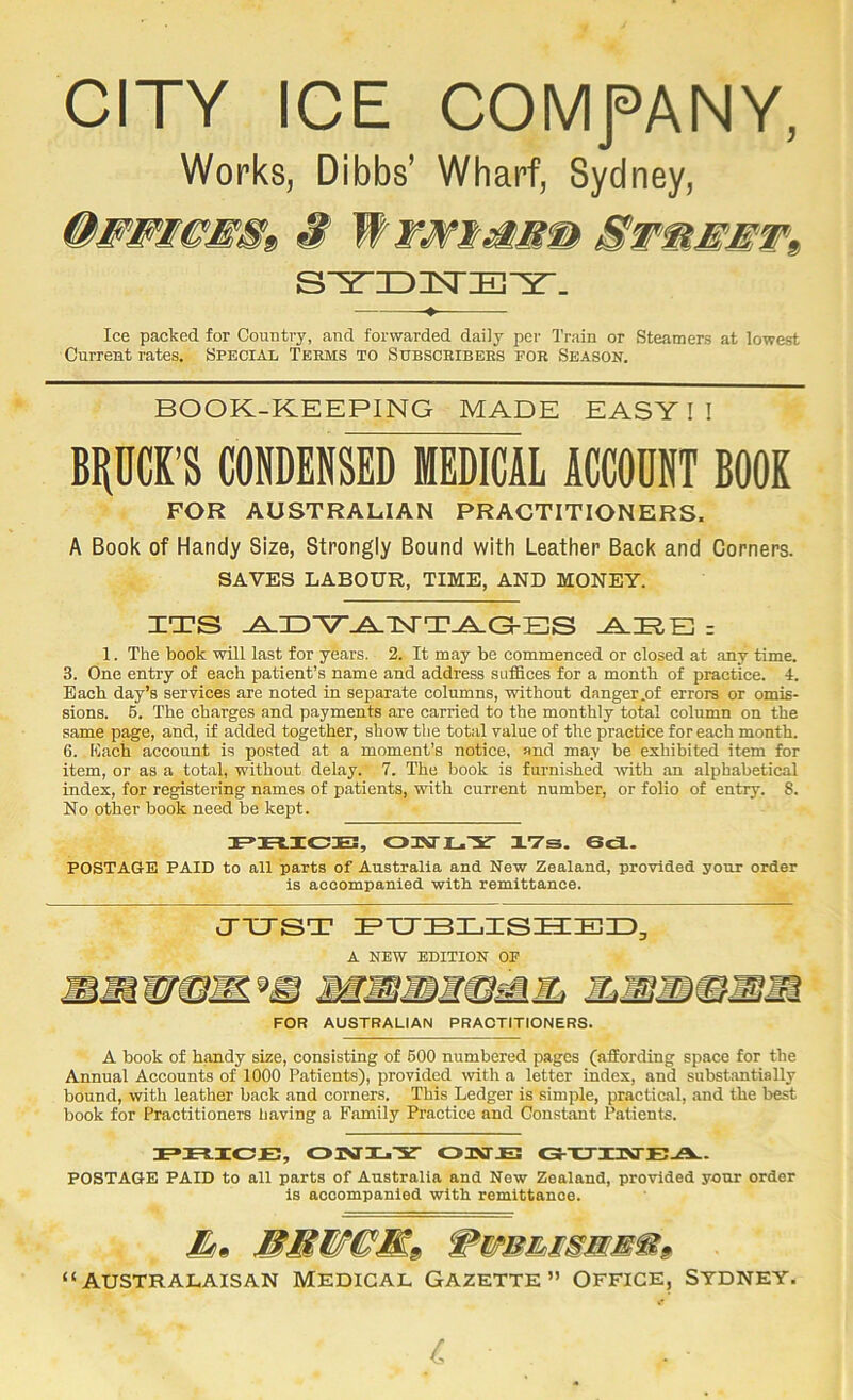 CITY ICE COMfANY, Works, Dibbs’ Wharf, Sydney, S WwMimMm &wmEMW9> ♦ Ice packed for Country, and forwarded daily per Train or Steamers at lowest Current rates. Special Teems to Subsceibees foe Season. BOOK-KEEPING MADE EASY!! BHUCK’S CONDENSED MEDICAL ACCOUNT BOOK FOR AUSTRALIAN PRACTITIONERS. A Book of Handy Size, Strongly Bound with Leather Back and Corners. SAVES LABOUR, TIME, AND MONEY. ZTS A.ZD'V^TSTTA.G-BS A.RE] = 1. The book will last for years. 2. It may be commenced or closed at any time. 3. One entry of each patient’s name and address suffices for a month of practice. 4. Each day’s services are noted in separate columns, without danger .of errors or omis- sions. 6. The charges and payments are carried to the monthly total column on the same page, and, if added together, show the total value of the practice for each month. 6. Each account is posted at a moment’s notice, and may be exhibited item for item, or as a total, without delay. 7. The book is furnished with an alphabetical index, for registering names of patients, with current number, or folio of entry. 8. No other book need be kept. JF>JFt.IC3E, 03Vri_Y XVs. ScX. POSTAGE PAID to all parts of Australia and New Zealand, provided your order is accompanied with remittance. CTTJST BTTBLZSIZEID, A NEW EDITION OF FOR AUSTRALIAN PRACTITIONERS. A book of handy size, consisting of 600 numbered pages (affording space for the Annual Accounts of 1000 Patients), provided with a letter index, and substantially bound, with leather back and corners. This Ledger is simple, practical, and the best book for Practitioners having a Family Practice and Constant Ntients. FXXICJB, 01VI-.Y OIMJE; CS^XTiaXTE-ZV. POSTAGE PAID to all parts of Australia and New Zealand, provided your order is accompanied with remittance. “australaisan Medical Gazette” Office, Sydney.