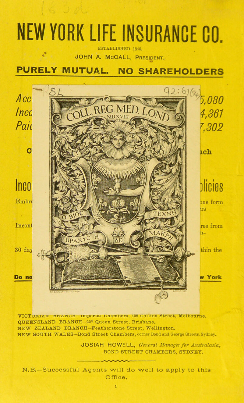 NEW YORK LIFE INSURANCE GO. ESTABLISHED 1845. JOHN A. McCALL, President. PURELY MUTUAL. NO SHAREHOLDERS VICTu.K.x.a.j.'t xsxtxijMun—imperial cnamDers, 408 uollins street, Melbourne. QUEENSLAND BRANCH-227 Queen Street, Brisbane. NEW ZEALAND BRANCH—Featberstone Street, Wellington. NEW SOUTH WALES—Bond Street Chambers, corner Bond and George Streets, Sydney. JOSIAH HOWELL, General Manager for Australasiar BOND STREET CHAMBERS, SYDNEY. N.B.—Successful Agents will do well to apply to this Office. l