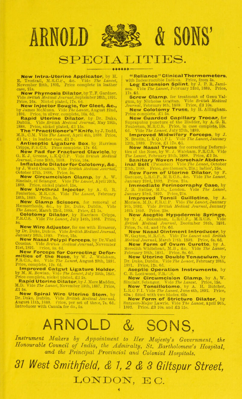 ARNOLD £i& & SONS’ SPECIALITIES. ♦♦♦♦♦♦ New Intra-Uterine Applicator, by H. E. Trestrail, M.R.O.P., &o. Vide The Lancet, November 28tb, 1891. Price complete in leather case, 21s. New Phymoais Dilator, by T.F. Gardner. Vide British Medical Journal, September 2flth, 1891. Price, 16s. Nickel plated, 17s. 6d. New Injector Bougie, for Gleet, &c>, by J ames McMunn. Vide The Lancet, August 22nd, 1891. Price, in silver, complete, 10s. 6d. Rapid Uterine Dilator, by Dr. Duke, Dublin. Vide British Medical Journal, May 19th, 1888. Price, nickel plated, £1 IBs. The “ Practitioner’s” Knife, by J. Dodd, M.B., C.M. Vide The Lancet, April 4th, 1888. Price, £1 Is.; in leather case, £1 2-. Antiseptic Ligature Box, by Harrison Cripps, F.K.O.S. Price complete. 17s 6d. New Pad for Fractured Clavicle, by G. E. J. Greene, L.K.QO.P. Vide British Medical Journal, dune 30th, 1888. Price, 16s. Inflatable Dilator for Coiotomy, &c., by J. Ward Cousins. Vide British Medical Journal, October 27th. 1888. Price. 63. New Circumcision Clamp, by A. W. Sinclair, of Selangor. Vide The Lancet, April 20th, 1889. Price, nickel plated. IBs. New Urethral Injector, by A. G. R. Foulerton, M.R.O.S. Vide The Lancet, February 16th, 1889. Price, Ss. New Clamp Scissors, for removal of Haemorrhoids, &c., by Dr. Duke, Dublin. Vide The Lancet, March 23rd, 1889. Price, £1 Is. Coiotomy Dilator, by Harrison Oripps, P.K.C.S. Vide The Lancet, July 14th, 1888. Price, New Wire Adjuster, for use with Ecraseur, by Dr. Duke, Dublin. Vide British Medical Journal, January 26th, 1889. Price, 15s. New Nasal Polypi Forceps, by Dr.Ward CouBins. Vide British Medical Journal, November 21st, 1891. krice, 9s. 6d. New Forceps for Correcting Defor- mities of the Nose, by W. J. Walsham, F.R C.S., &c. Vide The Lancet, August 29th, 1891. Price, complete, 12s 6d. Improved Catgut Ligature Holder, by M. M. Bowlan. Vide The Lancet, July 26th, 1891. Price complete, nickel plated, £2 2s. Rapid Uterine Dilator,by J. More Madden, M.D. Vide The Lancet, November 19th, 1887. Price. £1 5s. New Spiral Wire Uterine Stem, by Dr. Duke, Dublin. Vide British Medical Join nal, August 11th, 1888. Price, per set of thrie, 7s. 6d. Introducer with Cannla for do., 5s. “ Reliance” Clinical Thermometers, with Indesiructible Indices. Price, from 3s. Leg Extension Splint, by J. P. R. Jami- son. Vide The Lancet, February 23rd, 1889. Price, 17s. 6d. Screw Clamp, for treatment, of Genu Val- gum, by Nicholas Grattan. Vide British Medical Journal, February 9th, 1889. Price, £2 10s. New Coiotomy Truss, by H. Allingham. Price complete. £t 5s. New Guarded Capillary Trocar, for Suprapubic puncture of the Bladder, by A. G. R. Foulerton, M.R.O.S. Price, in case complete, 10s. 6d. Vide The Lancet, July 27th, 1889. Improved Midwifery Forceps, by J. N. Bredin, L.K.Q G.P.X. Vide The Lancet, January 12th, 1889. Price, £1 17s. 6d. New Nasal Truss for correcting Deformi- ties of the Nose, by W. ,1. Walsham, F.R.O.S. Vide The Lancet, February 26th, 1888. Price, £2 2s. Sanitary Woven Horsehair Abdom- inal Belt (Patented.) Vide The Lancet, October 27th, 1888. Price, gentlemen's, 21s.; ladies’, 25s. New Form of Uterine Dilator, by F. Gardner, L.R.O.P., M.R.O.S., &c. Vide The Lancet, January 23rd, 1892. Price. 21s. Immediate Perineorraphy Case, by J. B. Hellier, M.D., London. Vide The Lancet, January 23rd, 1892. Price, 21s. Improved Tonsil Guillotine, by A. Morison. M.D.. F.It.G.P. Vide The Lancet, January 9th, 1892. Vide British Medical Journal, January 16th 1892. Price. 2os. New Aseptic Hypodermic Syringe, by T. J. Bokenham, L.R.G.P., M.RO.S. Vide British Medical Journal, December 26th, 1891. Price, 7s. 6d. and 17s. 6d. New Nasal Ointment Introducer, by W. Gayton, M.R.G.S. Vide Tile Lancet and British Medical Journal, March 12th. 1892. Price, 6s. 6d. New Form of Ovum Curette, by A. Meredith Whitehead, M.B , cfco. Vide The Lancet, February 28th, 1891. Price. 8s. 6d. New Uterine Double Tenaculum, by Dr. Duke, Dublin. Vide The Lancet, February 28tli, 1891. Price, 12s. 6d. Aseptic Operation Instruments, by C. B. Lockwood, F.RJ :.S. New Circumcision Clamp, by A. W. Sinclair, Selangor. Vide The Lancet. Price, 15s. New Tonsillotome, by A. H. Butcher, L.R.U P.I. Vide The Lancet, June 4th. 1892. Price, 42s.; fitted with two blades. 60s New Form of Stricture Dilator, by Surgeon-Major Lawrie. Vide The Lancet, April 9th, 1892. Price. £3 10s. and £3 15s. ARNOLD & SONS. Instrument Makers by Appointment to Her Majesty's Government, the Honourable Council of India, the Admiralty, St. Bartholomew’s Hospital, and the Principal Provincial and Colonial Hospitals. 31 West Smith field, & 1, 2 & 3 Giltspur Street, LONDON, EC.