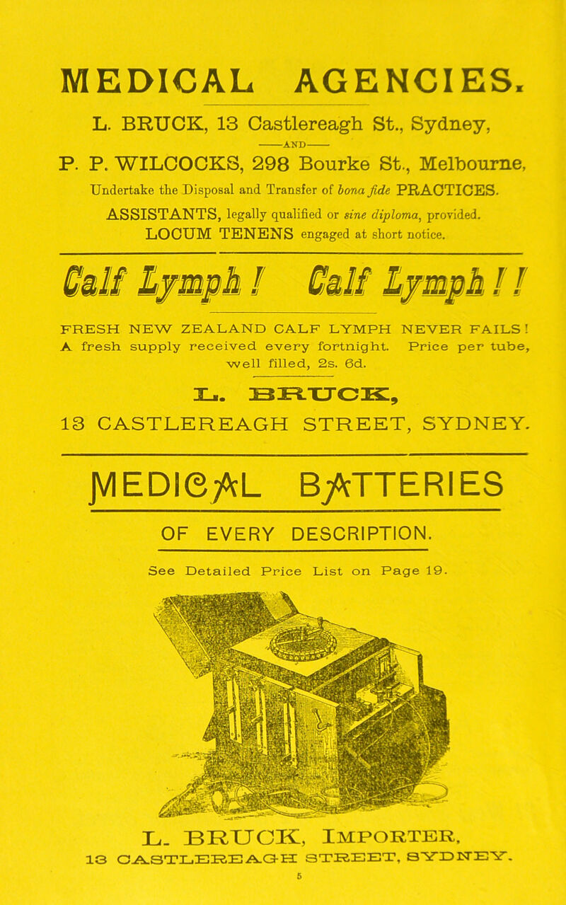 MEDICAL AGENCIES. L. BRUCK, 13 Castlereagh St., Sydney, AND P. P. WILCOCKS, 298 Bourke St., Melbourne, Undertake the Disposal and Transfer of bona fide PRACTICES. ASSISTANTS, legally qualified or sine diploma, provided. LOCUM TENENS engaged at short notice. FRESH NEW ZEALAND CALF LYMPH NEVER FAILS ! A fresh supply received every fortnight. Price per tube, well filled, 2s. 6d. L. BRUCK, 13 CASTLEREAGH STREET, SYDNEY. JVIEDiefoL BATTERIES OF EVERY DESCRIPTION. See Detailed Price List on Page 19. L- BRUCK, IMPORTER, 13 CASTLEREAGH STREET. SYTDISTEY.