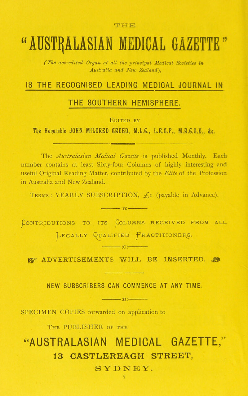 TPIE “AUSTRALASIAN MEDICAL GAZETTE' (The accredited Organ of all the principal Medical Societies in Australia and New Zealand), IS THE RECOGNISED LEADING MEDICAL JOURNAL IN THE SOUTHERN HEMISPHERE. Edited by The Honorable JOHN MILDRED GREED, M.L.G., L.R.G.P., M.R.U.E., 4c. The Australasian Medical Gazette is published Monthly. Each number contains at least Sixty-four Columns of highly interesting and useful Original Reading Matter, contributed by the Elite of the Profession in Australia and New Zealand. Terms : YEARLY SUBSCRIPTION, £1 (payable in Advance). pONTR.IBUTIONS TO ITS ^COLUMNS RECEIVED FROM. ALL Legally (Qualified j'ractitionee^s. ADVERTISEMENTS WILL BE INSERTED. ^ NEW SUBSCRIBERS CAN COMMENCE AT ANY TIME. :o: SPECIMEN COPIES forwarded on application to The PUBLISHER of the ‘‘AUSTRALASIAN MEDICAL GAZETTE,” 13 CASTLEREAGH STREET, SYDNEY.