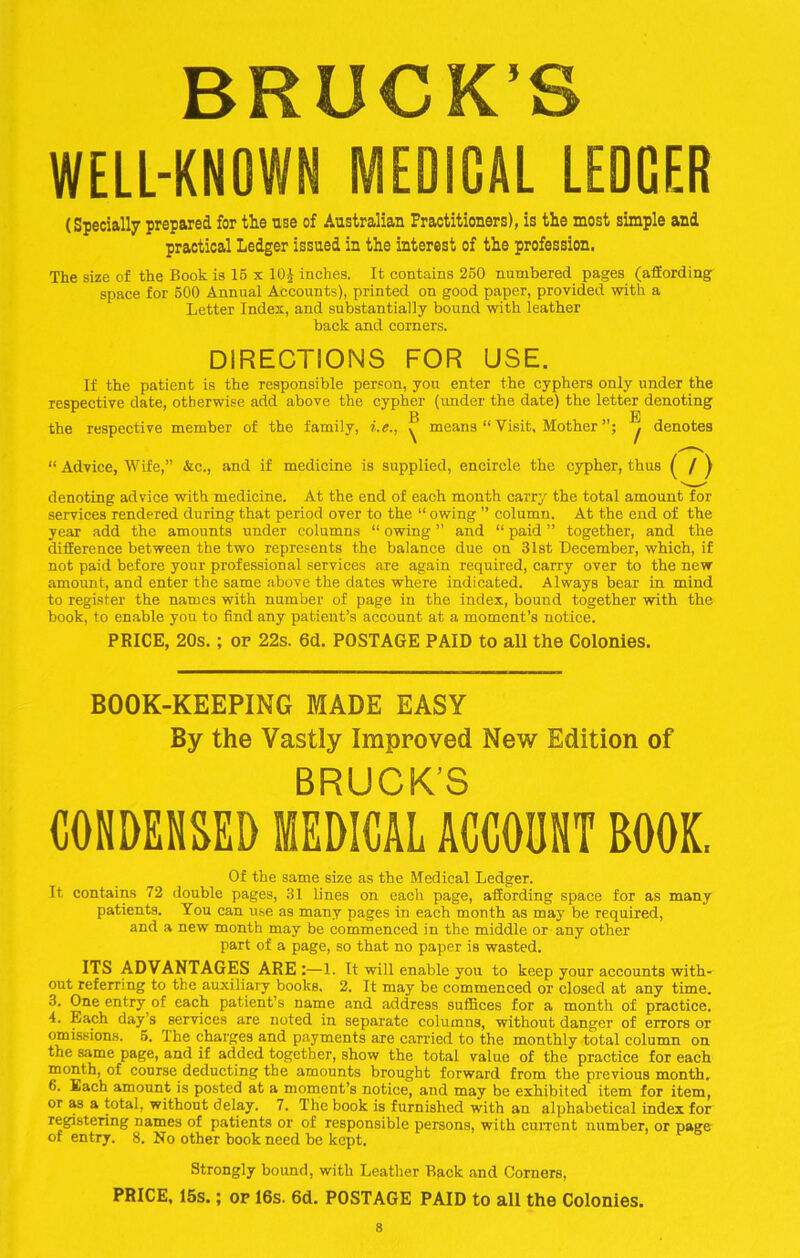 BRUCK’S WELL-KNOWN MEDICAL LEDGER (Specially prepared for the use of Australian Practitioners), is the most simple and practical Ledger issued in the interest of the profession. The size of the Book is 15 x 10J inches. It contains 250 numbered pages (affording space for 500 Annual Accounts), printed on good paper, provided with a Letter Index, and substantially bound with leather back and corners. DIRECTIONS FOR USE. If the patient is the responsible person, you enter the cyphers only under the respective date, otherwise add above the cypher (under the date) the letter denoting r BE the respective member of the family, i.e., ^ means “ Visit, Mother j denotes “ Advice, Wife,” &c., and if medicine is supplied, encircle the cypher, thus ( / ) denoting advice with medicine. At the end of each month carry the total amount for services rendered during that period over to the “ owing ” column. At the end of the year add the amounts under columns “ owing ” and “ paid ” together, and the difference between the two represents the balance due on 31st December, which, if not paid before your professional services are again required, carry over to the new amount, and enter the same above the dates where indicated. Always bear in mind to register the names with number of page in the index, bound together with the book, to enable you to find any patient’s account at a moment’s notice. PRICE, 20s.; of 22s. 6d. POSTAGE PAID to all the Colonies. BOOK-KEEPING MADE EASY By the Vastly Improved New Edition of BRUCK’S CONDENSED MEDICAL ACCOUNT BOOK. Of the same size as the Medical Ledger. It contains 72 double pages, 31 lines on each page, affording space for as many patients. You can use as many pages in each month as may be required, and a new month may be commenced in the middle or any other part of a page, so that no paper is wasted. ITS ADVANTAGES ARE :—1. It will enable you to keep your accounts with- out referring to the auxiliary books. 2. It may be commenced or closed at any time. 3. One entry of each patient’s name and address suffices for a month of practice. 4. Each day’s services are noted in separate columns, without danger of errors or omissions. 5. The charges and payments are carried to the monthly total column on the same page, and if added together, show the total value of the practice for each month, of course deducting the amounts brought forward from the previous month. 6. Each amount is posted at a moment’s notice, and may be exhibited item for item, or as a total, without delay. 7. The book is furnished with an alphabetical index for registering names of patients or of responsible persons, with current number, or page of entry. 8. No other book need be kept. Strongly bound, with Leather Back and Corners, PRICE, 15s.; of 16s. 6d. POSTAGE PAID to all the Colonies.