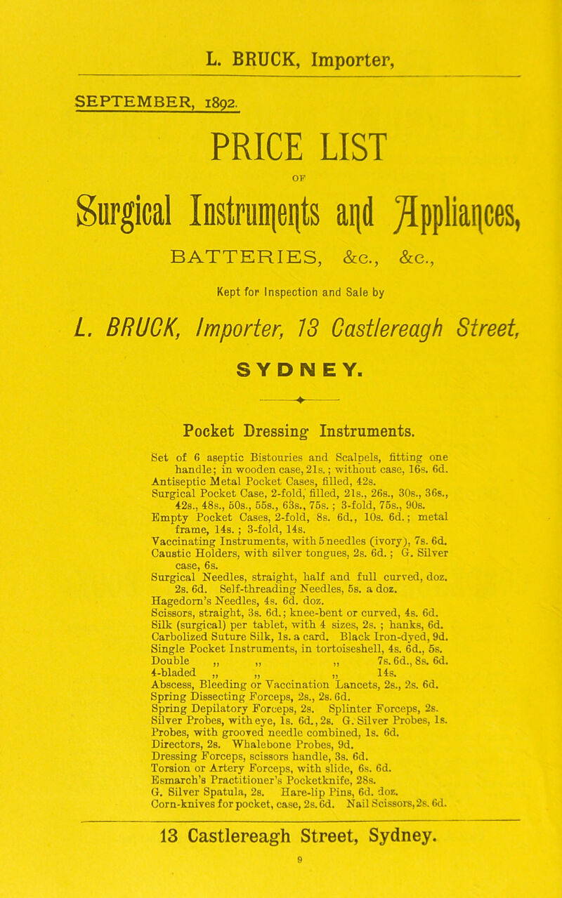 SEPTEMBER, 1892. PRICE LIST OP Surgical Instruments and Appliances, BATTERIES, &e., &e., Kept for Inspection and Sale by L. BRUCK, Importer, IS Castlereagh Street, SYDNEY. -♦ Pocket Dressing Instruments. Set of 6 aseptic Bistouries and Scalpels, fitting one handle; in wooden case, 21s.; without case, 16s. 6d. Antiseptic Metal Pocket Cases, filled, 42s. Surgical Pocket Case, 2-fold,' filled, 21s., 26s., 30s., 36s., 42s., 48s., 60s., 56s., 63s., 75s.; 3-fold, 76s., 90s. Empty Pocket Cases, 2-fold, 8s. 6d., 10s. 6d.; metal frame, 14s. ; 3-fold, 14s. Vaccinating Instruments, with 5 needles (ivory), 7s. 6d. Caustic Holders, with silver tongues, 2s. 6d.; G. Silver case, 6s. Surgical Needles, straight, half and full curved, doz. 2s. 6d. Self-threading Needles, 5s. a doz. Hagedom’s Needles, 4s. 6d. doz. Scissors, straight, 3s. 6d.; knee-bent or curved, 4s. 6d. Silk (surgical) per tablet, with 4 sizes, 2s. ; hanks, 6d. Carbolized Suture Silk, Is. a card. Black Iron-dyed, 9d. Single Pocket Instruments, in tortoiseshell, 4s. 6d., 5s. Double „ „ „ 7s. 6d., 8s. 6d. 4-bladed „ „ „ 14s. Abscess, Bleeding or Vaccination Lancets, 2s., 2s. 6d. Spring Dissecting Forceps, 2s., 2s. 6d. Spring Depilatory Forceps, 2s. Splinter Forceps, 2s. Silver Probes, with eye, Is. 6d.,2s. G. Silver Probes, Is. Probes, with grooved needle combined, Is. 6d. Directors, 2s. Whalebone Probes, 9d. Dressing Forceps, scissors handle, 3s. 6d. Torsion or Artery Forceps, with slide, 6s. 6d. Esmarch’s Practitioner’s Pocketknife, 2Ss. G. Silver Spatula, 2s. Hare-lip Pins, 6d. doz. Corn-knives for pocket, case, 2s. 6d. Nail Scissors,2s. 6d. 13 Castlereagh Street, Sydney.