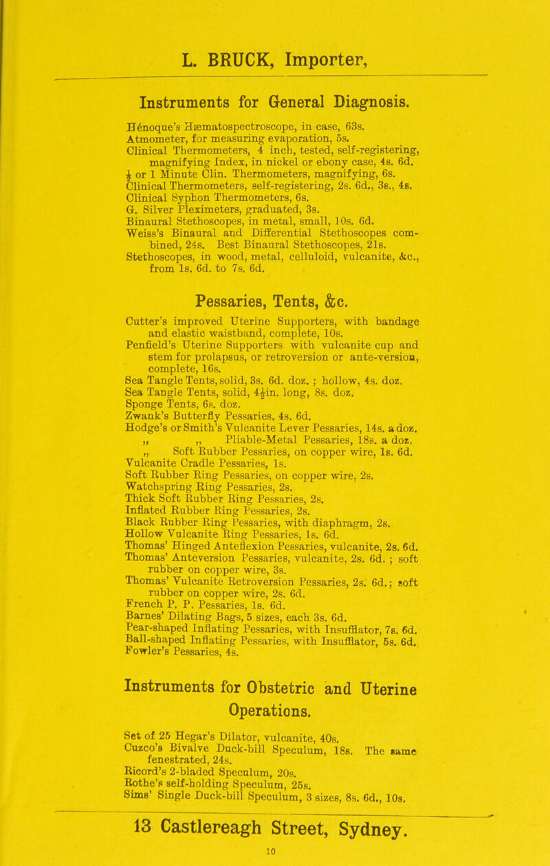 Instruments for General Diagnosis. H6noque’s Hasmatospectroscope, in case, 63s. Atmometer, for measuring evaporation, 6s. Clinical Thermometers, 4 inch, tested, self-registering, magnifying Index, in nickel or ebony case, 4s. 6d. i or 1 Minute Clin. Thermometers, magnifying, 6s. Clinical Thermometers, self-registering, 2s. 6d., 3s., 4s. Clinical Syphon Thermometers, 6s. G. Silver Fleximeters, graduated, 3s. Binaural Stethoscopes, in metal, small, 10s. 6d. Weiss’s Binaural and Differential Stethoscopes com- bined, 24s. Best Binaural Stethoscopes, 21s. Stethoscopes, in wood, metal, celluloid, vulcanite, Ac., from Is. 6d. to 7s. 6d. Pessaries, Tents, &c. Cutter’s improved Uterine Supporters, with bandage and elastic waistband, complete, 10s. Penfield’s Uterine Supporters with vulcanite cup and stem for prolapsus, or retroversion or ante-version, complete, 16s. Sea Tangle Tents, solid, 3s. 6d. doz. ; hollow, 4s. doz. Sea Tangle Tents, solid, 4£in. long, 8s. doz. Sponge Tents, 6s. doz. Zwank’s Butterfly Pessaries, 4s. 6d. Hodge’s or Smith’s Vulcanite Lever Pessaries, 14s. a doz. „ „ Pliable-Metal Pessaries, 18s. a doz. „ Soft Rubber Pessaries, on copper wire, Is. 6d. Vulcanite Cradle Pessaries, Is. Soft Rubber Ring Pessaries, on copper wire, 2s. Watchspring Ring Pessaries, 2s. Thick Soft Rubber Ring Pessaries, 2s. Inflated Rubber Ring Pessaries, 2s. Black Rubber Ring Pessaries, with diaphragm, 2s. Hollow Vulcanite Ring Pessaries, Is. 6d. Thomas' Hinged Anteflexion Pessaries, vulcanite, 2s. 6d. Thomas’ Anteversion Pessaries, vulcanite, 2s. 6d. ; soft rubber on copper wire, 3s. Thomas’ Vulcanite Retroversion Pessaries, 2s. 6d.; soft rubber on copper wire, 2s. 6d. French P. P. Pessaries, Is. 6d. Barnes’ Dilating Bags, 6 sizes, each 3s. 6d. Pear-shaped Inflating Pessaries, with Insufflator, 7s. 6d. Ball-shaped Inflating Pessaries, with Insufflator, 5s. 6d. Fowler’s Pessaries, 4s. Instruments for Obstetric and Uterine Operations. Set of 25 Hegar’s Dilator, vulcanite, 40s. Cuzco’s Bivalve Duck-bill Speculum, 18s. The me fenestrated, 24s. Ricord’s 2-bladed Speculum, 20s. Rothe’s self-holding Speculum, 26s. Sims’ Single Duck-bill Speculum, 3 sizes, 8s. 6d., 10s. 13 Castlereagh Street, Sydney.