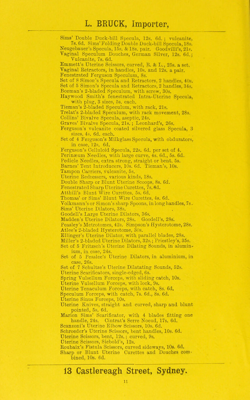 Sims’ Double Duck-bill Specula, 12s. (id. ; vulcanite, 7s. Gd. Sims’ Folding Double Duck-bill Specula, 18s. Neugebauer’s Specula, 15s. & 18s. pair. Goodvilli’s, 21s. Vaginal Speculum Douches, German Silver, 12s. 6d.; Vulcanite, 7s. 6d. Emmett’s Uterine Scissors, curved, R. k L., 25s. a set. Vaginal Retractors, in handles, 10s. and 12s. a pair. Fenestrated Ferguson Speculum, 8s. Set of 8 Simon’s Specula and Retractors. 2 handles, 40s. Set of 5 Simon’s Specula and Retractors, 2 handles, 34s. Bozman’s 2-bladed Speculum, with screw, 30s. Haywood Smith’s fenestrated Intra-Uterine Specula, with plug, 3 sizes, 5s. each. Tieman’s 2-bladed Speculum, with rack, 21s. Trelat’s 2-bladed Speculum, with rack movement, 28s. Collins’ Bivalve Specula, aseptic, 24s. Graves’ Bivalve Specula, 21s.; Leonhard’s, 26s. Ferguson’s vulcanite coated silvered glass Specula, 3 sizes, 4s. 6d. each. Set of 4 Ferguson’s Milkglass Specula, with obdurators, in case, 12s. 6d. Ferguson’s Celluloid Specula, 22s. 6d. per set of 4. Perinmum Needles, with large curve, 4s. 6d., 5s. 6d. Pedicle Needles, extra strong, straight or bent, 5s. Barnes’ Tent Introducers, 10s. 6d. Tieman’s, 10s. Tampon Carriers, vulcanite, 5s. Uterine Redressers, various kinds, 18s. Double Sharp or Blunt Uterine Scoops, 8s. 6d. Fenestrated Sharp Uterine Curettes, 7s. 6d. Atthill’s Blunt Wire Curettes, 5s. 6d. Thomas’ or Sims’ Blunt Wire Curettes, 4s. 6d. Volkmann’s or Simon’s sharp Spoons, in long handles, 7s. Sims’ Uterine Dilators, 38s. Goodell’s Large Uterine Dilators, 36s. Madden’s Uterine Dilators, 28s. Goodell’s, 28s. Peasley’s Metrotomes, 42s. Simpson’s Hysterotome, 28s. Atlee’s 2-bladed Hysterotome, 30s. Ellinger’s Uterine Dilator, with parallel blades, 28s. Miller’s 2-bladed Uterine Dilators, 32s.; Priestley’s, 35s. Set of 5 Fritzsch's Uterine Dilating Sounds, in alumin- ium, in case, 24s. Set of 5 Peaslee’s Uterine Dilators, in aluminium, in case, 26s. Set of 7 Schultze’s Uterine Dilatating Sounds, 52s. Uterine Scarificators, single-edged, 6s. Spring Vulsellum Forceps, with sliding catch, 10s. Uterine Vulsellum Forceps, with lock, 9s. Uterine Tenaculum Forceps, with catch, 8s. 6d. Speculum Forceps, with catch, 7s. 6d., 8s. 6d, Uterine Sinus Forceps, 10s. Uterine Knives, straight and curved, sharp and blunt pointed, 5s. 6d. Marion Sims’ Scarificator, with 4 blades fitting one handle, 24s. Cintrat’s Serre Noeud, 17s. 6d. Scanzoni’s Uterine Elbow Scissors, 10s. 6d. Schroeder’s Uterine Scissors, bent handles, 10s. 6d. Uterine Scissors, bent, 12s.: curved, 9s. Uterine Scissors, Siebold’s, 12s. Roubaix’s Fistula Scissors, curved sideways, 10s. 6d. Sharp or Blunt Uterine Curettes and Douches com- bined, 10s. 6d. 13 Castlereagh Street, Sydney. n