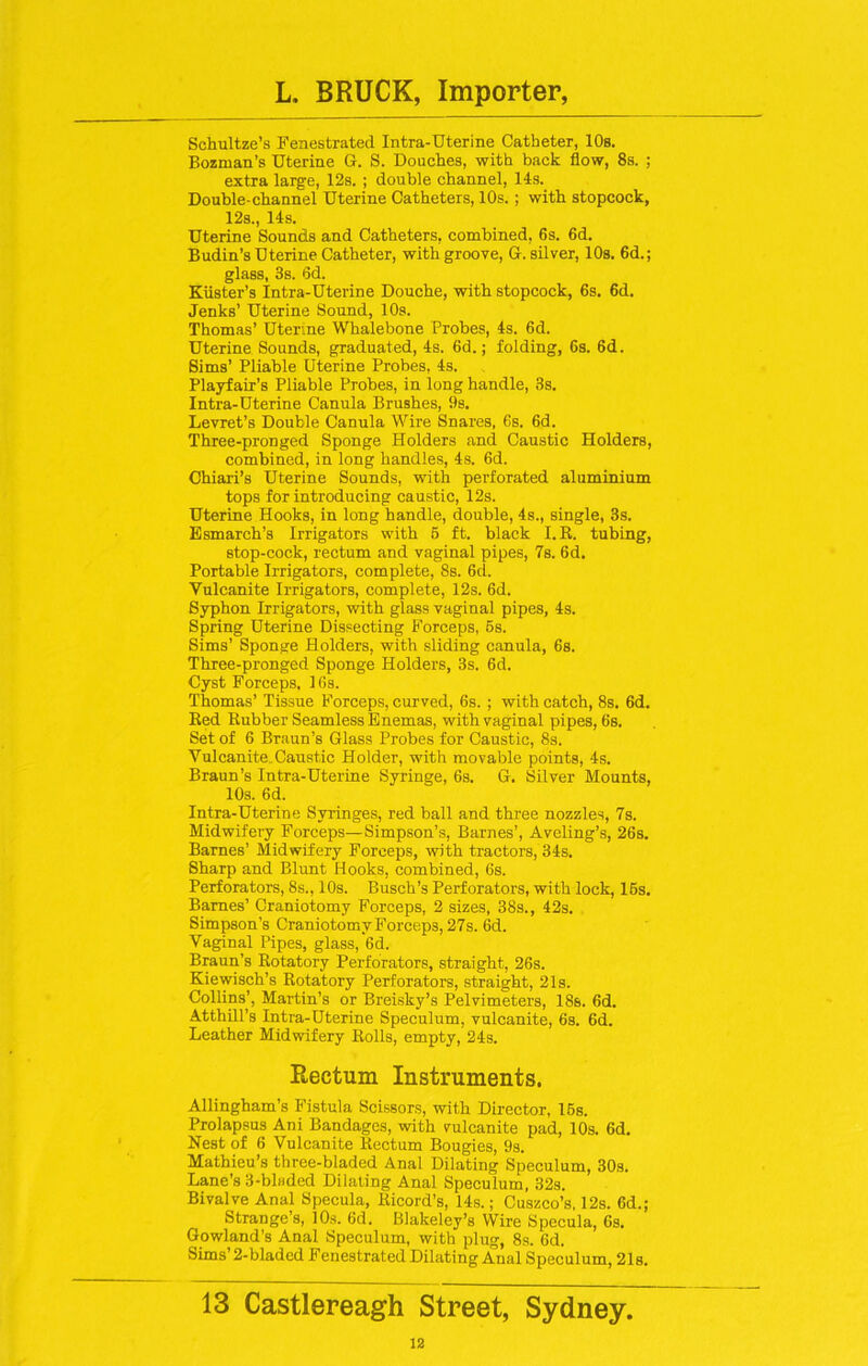 Schultze’s Fenestrated Intra-Uterine Catheter, 10s. Bozman’s Uterine G. S. Douches, with back flow, 8s. ; extra large, 12s. ; double channel, 14s. Double-channel Uterine Catheters, 10s. ; with stopcock, 12s., 14s. Uterine Sounds and Catheters, combined, 6s. 6d. Budin’s Uterine Catheter, with groove, G. silver, 10s. 6d.; glass, 3s. 6d. Kiister’s Intra-Uterine Douche, with stopcock, 6s. 6d. Jenks’ Uterine Sound, 10s. Thomas’ Uterine Whalebone Probes, 4s. 6d. Uterine Sounds, graduated, 4s. 6d.; folding, 6s. 6d. Sims’ Pliable Uterine Probes, 4s. Playfair’s Pliable Probes, in long handle, 3s. Intra-Uterine Canula Brushes, 9s. Levret’s Double Canula Wire Snares, 6s. 6d. Three-pronged Sponge Holders and Caustic Holders, combined, in long handles, 4s. 6d. Chiari’s Uterine Sounds, with perforated aluminium tops for introducing caustic, 12s. Uterine Hooks, in long handle, double, 4s., single, 3s. Esmarch’s Irrigators with 6 ft. black I.R. tubing, stop-cock, rectum and vaginal pipes, 7s. 6d. Portable Irrigators, complete, 8s. 6d. Vulcanite Irrigators, complete, 12s. 6d. Syphon Irrigators, with glass vaginal pipes, 4s. Spring Uterine Dissecting Forceps, 6s. Sims’ Sponge Holders, with sliding canula, 6s. Three-pronged Sponge Holders, 3s. 6d. Cyst Forceps. 16s. Thomas’ Tissue Forceps, curved, 6s. ; with catch, 8s. 6d. Red Rubber Seamless Enemas, with vaginal pipes, 6s. Set of 6 Braun’s Glass Probes for Caustic, 8s. Vulcanite.Caustic Holder, with movable points, 4s. Braun’s Intra-Uterine Syringe, 6s. G. Silver Mounts, 10s. 6d. Intra-Uterine Syringes, red ball and three nozzles, 7s. Midwifery Forceps—Simpson’s, Barnes’, Aveling’s, 26s. Barnes’ Midwifery Forceps, with tractors, 34s. Sharp and Blunt Hooks, combined, 6s. Perforators, 8s., 10s. Busch’s Perforators, with lock, 16s. Barnes’ Craniotomy Forceps, 2 sizes, 38s., 42s. Simpson’s Craniotomy Forceps, 27s. 6d. Vaginal Pipes, glass, 6d. Braun’s Rotatory Perforators, straight, 26s. Kiewisch’s Rotatory Perforators, straight, 21s. Collins’, Martin’s or Breisky’s Pelvimeters, 18s. 6d. Atthill’s Intra-Uterine Speculum, vulcanite, 6s. 6d. Leather Midwifery Rolls, empty, 24s. Rectum Instruments. Allingham’s Fistula Scissors, with Director, 16s. Prolapsus Ani Bandages, with vulcanite pad, 10s. 6d. Nest of 6 Vulcanite Rectum Bougies, 9s. Mathieu’s three-bladed Anal Dilating Speculum, 30s. Lane’s 3-blwded Dilating Anal Speculum, 32s. Bivalve Anal Specula, Ricord’s, 14s.; Cuszco’s, 12s. 6d.; Strange’s, 10s. 6d. Blakeley’s Wire Specula, 6s. Gowland’s Anal Speculum, with plug, 8s. 6d. Sims 2-bladed Fenestrated Dilating Anal Speculum, 21s. 13 Castlereagh Street, Sydney.