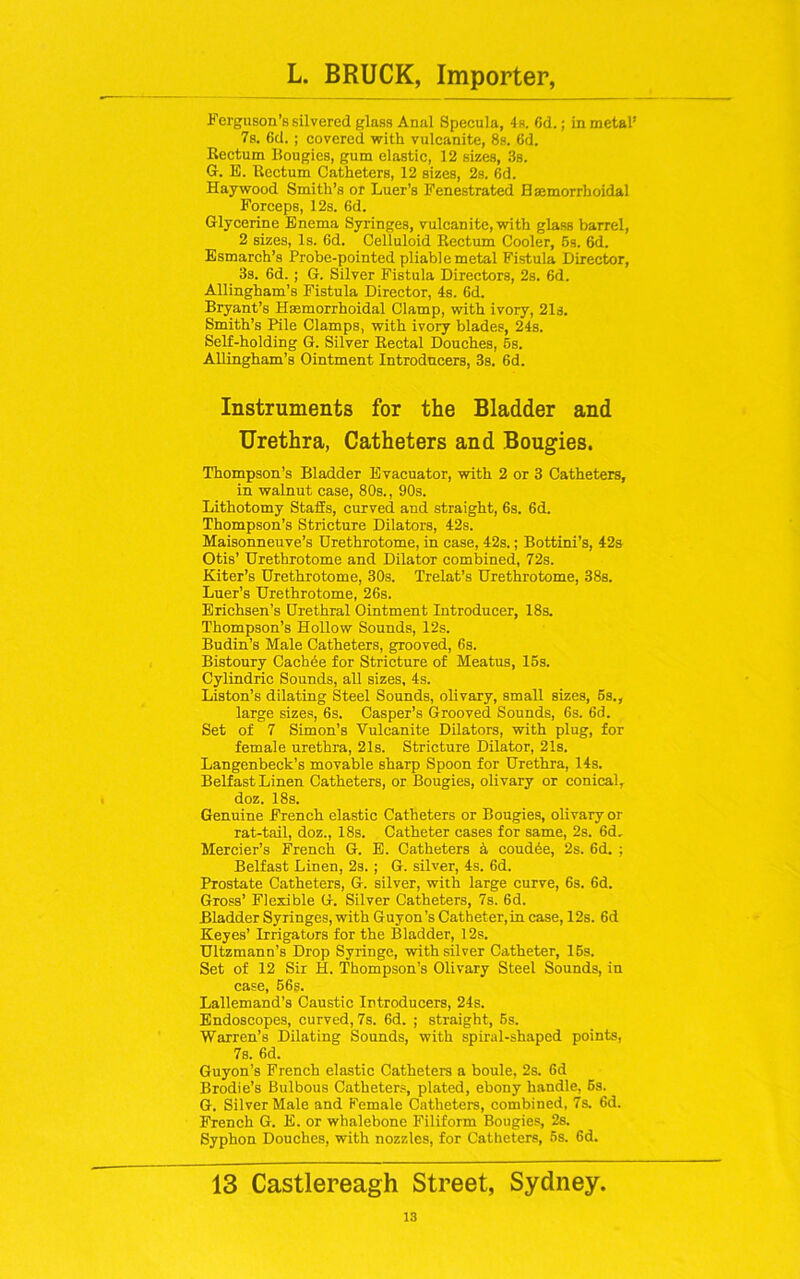 Ferguson’s silvered glass Anal Specula, 4s. Gd.; in metal’ 7s. 6d. ; covered with vulcanite, 8s. 6d. Rectum Bougies, gum elastic, 12 sizes, 3s. G. E. Rectum Catheters, 12 sizes, 2s. Gd. Haywood Smith’s or Luer’s Fenestrated Haamorrhoidal Forceps, 12s. 6d. Glycerine Enema Syringes, vulcanite, with glass barrel, 2 sizes, Is. 6d. Celluloid Rectum Cooler, 5s. 6d. Esmarch’s Probe-pointed pliable metal Fistula Director, 3s. 6d. ; G. Silver Fistula Directors, 2s. 6d. Allingham’s Fistula Director, 4s. 6d. Bryant’s Hemorrhoidal Clamp, with ivory, 21s. Smith’s Pile Clamps, with ivory blades, 24s. Self-holding G. Silver Rectal Douches, 5s. Allingham’s Ointment Introducers, 3s. 6d. Instruments for the Bladder and Urethra, Catheters and Bougies. Thompson’s Bladder Evacuator, with 2 or 3 Catheters, in walnut case, 80s., 90s. Lithotomy Staffs, curved and straight, 6s. 6d. Thompson’s Stricture Dilators, 42s. Maisonneuve’s Urethrotome, in case, 42s.; Bottini’s, 42s Otis’ Urethrotome and Dilator combined, 72s. Kiter’s Urethrotome, 30s. Trelat’s Urethrotome, 38s. Luer’s Urethrotome, 26s. Erichsen’s Urethral Ointment Introducer, 18s. Thompson’s Hollow Sounds, 12s. Budin’s Male Catheters, grooved, 6s. Bistoury Cachee for Stricture of Meatus, 15s. Cylindric Sounds, all sizes, 4s. Liston’s dilating Steel Sounds, olivary, small sizes, 5s., large sizes, 6s. Casper’s Grooved Sounds, 6s. 6d. Set of 7 Simon’s Vulcanite Dilators, with plug, for female urethra, 21s. Stricture Dilator, 21s. Langenbeck’s movable sharp Spoon for Urethra, 14s. Belfast Linen Catheters, or Bougies, olivary or conical, doz. 18s. Genuine French elastic Catheters or Bougies, olivary or rat-tail, doz., 18s. Catheter cases for same, 2s. 6d. Mercier’s French G. E. Catheters & coudde, 2s. 6d. ; Belfast Linen, 2s. ; G. silver, 4s. 6d. Prostate Catheters, G. silver, with large curve, 6s. 6d. Gross’ Flexible G. Silver Catheters, 7s. 6d. Bladder Syringes, with Guyon’s Catheter,in case, 12s. 6d Keyes’ Irrigators for the Bladder, 12s. Ultzmann’s Drop Syringe, with silver Catheter, 15s. Set of 12 Sir H. Thompson’s Olivary Steel Sounds, in case, 56s. Lallemand’s Caustic Introducers, 24s. Endoscopes, curved, 7s. 6d. ; straight, 5s. Warren’s Dilating Sounds, with spiral-shaped points, 7s. 6d. Guyon’s French elastic Catheters a boule, 2s. 6d Brodie’s Bulbous Catheters, plated, ebony handle, 6s. G. Silver Male and Female Catheters, combined, 7s. 6d. French G. E. or whalebone Filiform Bougies, 2s. Syphon Douches, with nozzles, for Catheters, 5s. 6d. 13 Castlereagh Street, Sydney.