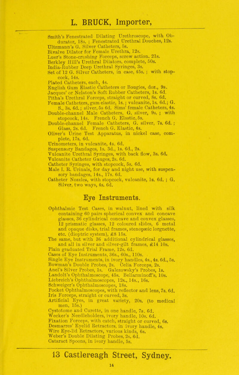 Smith’s Fenestrated Dilating Urethroscope, with Ob- durator, 18s. ; Fenestrated Drethral Douches, 12s. Ultzmann’s Cl. Silver Catheters, os. Bivalve Dilator for B'emale Urethra, 12s. Luer’s Stone-crushing Forceps, screw action. 21s. Berkley Hill’s Urethral Dilators, complete, 50s. India-Rubber Deep Urethral Syringes, 3s. Set of 12 G. Silver Catheters, in case, 45s. ; with stop- cock, 54s. Plated Catheters, each, 4s. English Gum Elastic Catheters or Bougies, doz., 9s. Jacques’ or Nelaton’s Soft Rubber Catheters, Is. 6d. Pitha’s Urethral Forceps, straight or curved, 8s. 6d. Female Catheters, gum elastic, Is.; vulcanite, Is. 6d.; G. S., 3s. 6d.; silver, 5s 6d. Sims’ female Catheters, 4s. Double-channel Male Catheters. G. silver, 9s. ; with stopcock, 14s. French G. Elastic, 5s. Double-channel Female Catheters, G. silver, 7s. 6d. ; Glass, 2s. 6d. French G. Elastic, 4s. Oliver’s Urine Test Apparatus, in nickel case, com- plete, 17s. 6d. Urinometers, in vulcanite, 4s. 6d. Suspensory Bandages, Is. 3d., Is. 6d., 2s. Vulcanite Urethral Syringes, with back flow, 3s. 6d. Vulcanite Catheter Gauges, 2s. 6d. Catheter Syringes, with stopcock, 5s. 6d. Male I. li. Urinals, for day and night use, with suspen- sory bandages, 14s., 17s. 6d. Catheter Nozzles, with stopcock, vulcanite, Is. 6d. ; G. Silver, two ways, 4s. 6d. Eye Instruments. Ophthalmic Test Cases, in walnut, lined with silk containing 60 pairs spherical convex and concave glasses, 36 cylindrical concave and convex glasses, 12 prismatic glasses, 12 coloured slides, 6 metal and opaque disks, trial frames, stenopseic lorgnette, etc. (dioptric system), £8 15s. The same, but with 36 additional cylindrical glasses, and all in silver and silver-gilt frames, £14 10s. Plain graduated Trial Frame, 12s. 6d. Cases of Eye Instruments, 36s., 60s., 110s. Single Eye Instruments, in ivory handles, 4s., 4s. 6d., 5s. Bowman’s Double Probes, 2s. Celia Forceps, 2s. Anel’s Silver Probes, Is. Galezowsky’s Probes, Is. Landolt’s Ophthalmoscope, 45s. Bellarminolf’s, 10s. Liebreich’s Ophthalmoscopes, 12s., 14s., 16s. Schweiger’s Ophthalmoscopes, 18s. Pocket Ophthalmoscopes, with reflector and lens, 7s. 6d. Iris Forceps, straight or curved, 3s. Artificial Eyes, in great variety, 20s. (to medical men, 15s.) Cystotome and Curette, in one handle, 7s. 6d. Wecker’s Needleholders, ivory handle, 10s. 6d. Fixation Forceps, with catch, straight or curved, 6s. Desmarres’ Eyelid Retractors, in ivory handle, 4s. Wire Eye-lid Retractors, various kinds, 6s. Weber’s Double Dilating Probes, 2s. 6d. Cataract Spoons, in ivory handle, 5s. 13 Castlereagh Street, Sydney.