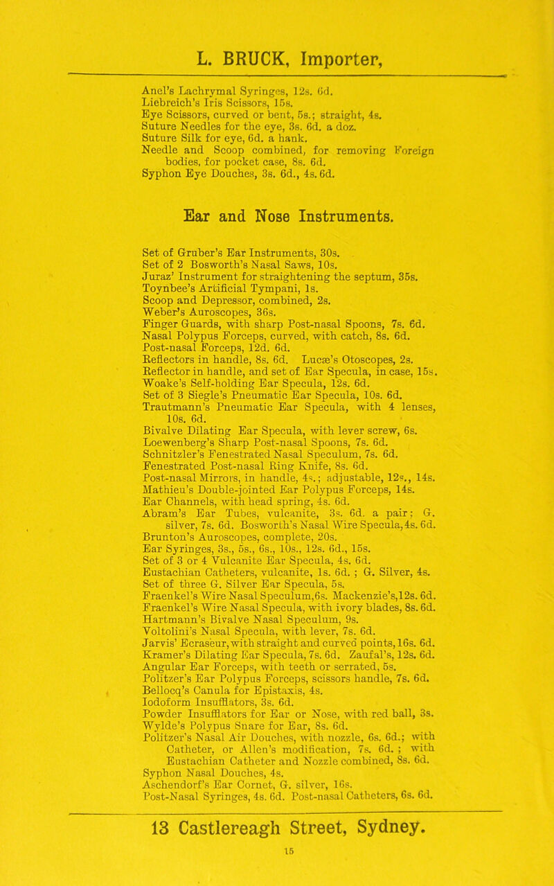 Anel’s Lachrymal Syringes, 12s. Od. Liebreich’s Iris Scissors, 15s. Eye Scissors, curved or bent, 5s.; straight, 4s. Suture Needles for the eye, 3s. 6d. a doz. Suture Silk for eye, 6d. a hank. Needle and Scoop combined, for removing Foreign bodies, for pocket case, 8s. 6d. Syphon Eye Douches, 3s. 6d., 4s. 6d. Ear and Nose Instruments. Set of Gruber’s Ear Instruments, 30s. Set of 2 Bosworth’s Nasal Saws, 10s. Juraz’ Instrument for straightening the septum, 35s. Toynbee’s Artificial Tympani, Is. Scoop and Depressor, combined, 2s. Weber’s Auroscopes, 36s. Finger Guards, with sharp Post-nasal Spoons, 7s. 6d. Nasal Polypus Forceps, curved, with catch, 8s. 6d. Post-nasal Forceps, 12d. 6d. Reflectors in handle, 8s. 6d. Lucas’s Otoscopes, 2s. Reflector in handle, and set of Ear Specula, in case, 15s. Woake’s Self-holding Ear Specula, 12s. 6d. Set of 3 Siegle’s Pneumatic Ear Specula, 10s. 6d. Trautmann’s Pneumatic Ear Specula, with 4 lenses, 10s. 6d. Bivalve Dilating Ear Specula, with lever screw, 6s. Loewenberg’s Sharp Post-nasal Spoons, 7s. 6d. Schnitzler’s Fenestrated Nasal Speculum, 7s. 6d. Fenestrated Post-nasal Ring Knife, 8s. 6d. Post-nasal Mirrors, in handle, 4s.; adjustable, 12=., 14s. Mathieu’s Double-jointed Ear Polypus Forceps, 14s. Ear Channels, with head spring, 4s. 6d. Abram’s Ear Tubes, vulcanite, 3s. 6d. a pair: G. silver, 7s. 6d. Bosworth’s Nasal Wire Specula,4s. 6d. Brunton’s Auroscopes, complete, 20s. Ear Syringes, 3s., 5s., 6s., 10s., 12s. 6d., 15s. Set of 3 or 4 Vulcanite Ear Specula, 4s. 6d. Eustachian Catheters, vulcanite, Is. 6d. ; G. Silver, 4s. Set of three G. Silver Ear Specula, 5s. Fraenkel’s Wire Nasal Speculum,6s. Mackenzie’s,12s. 6d. Fraenkel’s Wire Nasal Specula, with ivory blades, 8s. 6d. Hartmann’s Bivalve Nasal Speculum, 9s. Voltolini’s Nasal Specula, with lever, 7s. 6d. Jarvis’ Ecras'eur,with straight and curved points, 16s. 6d. Kramer’s Dilating Ear Specula, 7s. 6d. Zaufal’s, 12s. 6d. Angular Ear Forceps, with teeth or serrated, 6s. Politzer’s Ear Polypus Forceps, scissors handle, 7s. 6d. Bellocq’s Canula for Epistaxis, 4s. Iodoform Insufflators, 3s. 6d. Powder Insufflators for Ear or Nose, with red ball, 3s. Wylde’s Polypus Suare for Ear, 8s. 6d. Politzer’s Nasal Air Douches, with nozzle, 6s. 6d.; with Catheter, or Allen’s modification, 7s. 6d. ; with Eustachian Catheter and Nozzle combined, 8s. 6d. Syphon Nasal Douches, 4s. Aschendorf’s Ear Cornet, G. silver, 16s. Post-Nasal Syringes, 4s. Gd. Post-nasal Catheters, 6s. 6d. 13 Castlereagh Street, Sydney. 16