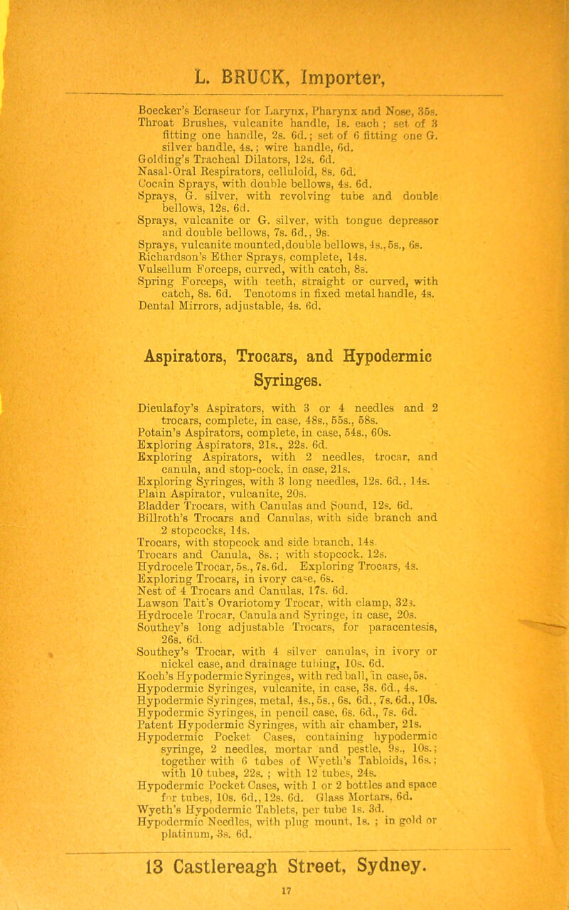 Boecker’s Ecraseur for Larynx, Pharynx and Nose, 35s. Throat Brushes, vulcanite handle, Is. each ; set of 3 fitting one handle, ‘2s. 6d.; set of G fitting one G. silver handle, 4s.; wire handle, Gd. Golding’s Tracheal Dilators, 12s. 6d. Nasal-Oral Respirators, celluloid, 8s. Gd. Cocain Sprays, with double bellows, 4s. Gd. Sprays, G. silver, with revolving tube and double bellows, 12s. Gd. Sprays, vulcanite or G. silver, with tongue depressor and double bellows, 7s. 6d., 9s. Sprays, vulcanite mounted,double bellows, 4s., 5s., 6s. Richardson’s Ether Sprays, complete, 14s. Vulsellum Forceps, curved, with catch, 8s. Spring Forceps, with teeth, straight or curved, with catch, 8s. 6d. Tenotoms in fixed metal handle, 4s. Dental Mirrors, adjustable, 4s. Gd. Aspirators, Trocars, and Hypodermic Syringes. Dieulafoy’s Aspirators, with 3 or 4 needles and 2 trocars, complete, in case, 48s., 55s., 58s. Potain’s Aspirators, complete, in case, 54s., 60s. Exploring Aspirators, 21s., 22s. 6d. Exploring Aspirators, with 2 needles, trocar, and canula, and stop-cock, in case, 21s. Exploring Syringes, with 3 long needles, 12s. 6d., 14s. Plain Aspirator, vulcanite, 20s. Bladder Trocars, with Canulas and Sound, 12s. Gd. Billroth’s Trocars and Canulas, with side branch and 2 stopcocks, 11s. Trocars, with stopcock and side branch, 14s. Trocars and Canula, 8s. ; with stopcock. 12s. Hydrocele Trocar, 5s., 7s. Gd. Exploring Trocars, 4s. Exploring Trocars, in ivory case, 6s. Nest of 4 Trocars and Canulas, 17s. 6d. Lawson Tait’s Ovariotomy Trocar, with clamp, 32;. Hydrocele Trocar, Canula and Syringe, in case, 20s. Southev’s long adjustable Trocars, for paracentesis, 26s. Gd. Southey’s Trocar, with 4 silver canula=, in ivory or nickel case, and drainage tubing, 10s. 6d. Koch’s Hypodermic Syringes, with red ball,'in case, 5s. Hypodermic Syringes, vulcanite, in case, 3s. 6d., 4s. Hypodermic Syringes, metal, 4s., 5s., Gs. Gd., 7s. Gd., 10s. Hypodermic Syringes, in pencil case, 6s. Gd., 7s. Gd. Patent Hypodermic Syringes, with air chamber, 21s. Hypodermic Pocket Cases, containing hypodermic syringe, 2 needles, mortar and pestle, 9s., 10s.; together with 6 tubes of Wyeth’s Tabloids, 16s.; with 10 tubes, 22s. ; with 12 tubes, 24s. Hypodermic Pocket Cases, with 1 or 2 bottles and space for tubes, 10s. Gd., 12s. Gd. Glass Mortars, 6d. Wyeth’s Hypodermic Tablets, per tube Is. 3d. Hypodermic Needles, with plug mount, Is. ; in gold or platinum, 3s. Gd. 13 Castlereagh Street, Sydney.