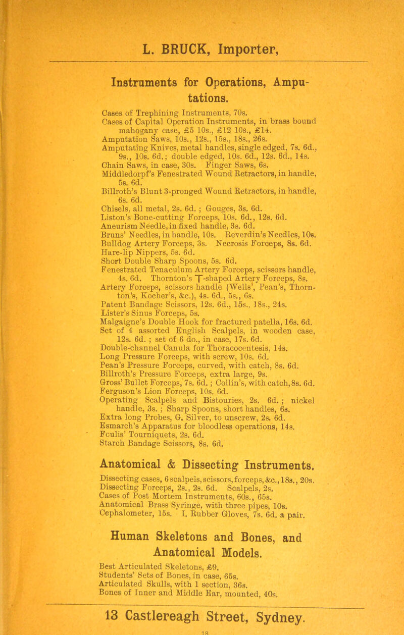 Instruments for Operations, Ampu- tations. Cases of Trephining Instruments, 70s. Cases of Capital Operation Instruments, in brass bound mahogany case, £5 10s., £12 10s., £14. Amputation Saws, 10s., 12s., 15s., 18s., 26s. Amputating Knives, metal handles, single edged, 7s. 6d.. 9s., 10s. 6d.; double edged, 10s. 6d., 12s. 6d., 14s. Chain Saws, in case, 30s. Finger Saws, 6s. Middledorpf’s Fenestrated Wound Retractors, in handle, 5s. 6d. Billroth’s Blunt 3-pronged Wound Retractors, in handle, 6s. 6d. Chisels, all metal, 2s. 6d. ; Gouges, 3s. 6d. Liston’s Bone-cutting Forceps, 10s. 6d., 12s. 6d. Aneurism Needle,in fixed handle, 3s. 6d. Bruns’ Needles, in handle, 10s. Reverdin’s Needles, 10s. Bulldog Artery Forceps, 3s. Necrosis Forceps, 8s. 6d. Hare-lip Nippers, 5s. 6d. Short Double Sharp Spoons, 5s. 6d. Fenestrated Tenaculum Artery Forceps, scissors handle, 4s. 6d. Thornton’s X-shaped Artery Forceps, 8s. Artery Forceps, scissors handle (Wells*, Pean’s, Thorn- ton’s, Kocher’s, &c.), 46. 6d., 5s., 6s. Patent Bandage Scissors, 12s. 6d., 15s., 18s., 24s. Lister’s Sinus Forceps, 5s. Malgaigne’s Double Hook for fractured patella, 16s. 6d. Set of 4 assorted English Scalpels, in wooden case, 12s. 6d. ; set of 6 do., in case, 17s. 6d. Double-channel Canula for Thoracocentesis, 14s. Long Pressure Forceps, with screw, 10s. 6d. Pean’s Pressure Forceps, curved, with catch, 8s. 6d. Billroth’s Pressure Forceps, extra large, 9s. Gross’ Bullet Forceps, 7s. 6d.; Collin’s, with catch, 8s. 6d. Ferguson’s Lion Forceps, 10s. 6d. Operating Scalpels and Bistouries, 2s. 6d. ; nickel handle, 3s. ; Sharp Spoons, short handles, 6s. Extra long Probes, G. Silver, to unscrew, 2s. 6d. Esmarch’s Apparatus for bloodless operations, 14s. Fculis’ Tourniquets, 2s. 6d. Starch Bandage Scissors, 8s. 6d. Anatomical & Dissecting1 Instruments. Dissecting cases, 6scalpels,scissors,forceps,&c., 18s., 20s. Dissecting Forceps, 2s., 2s. 6d. Scalpels, 2s. Cases of Post Mortem Instruments, 60s., 65s. Anatomical Brass Syringe, with three pipes, 10s. Cephalometer, 15s. I. Rubber Gloves, 7s. 6d. a pair. Human Skeletons and Bones, and Anatomical Models. Best Articulated Skeletons, £9. Students’ Sets of Bones, in case, 65s. Articulated Skulls, with 1 section, 36s. Bones of Inner and Middle Ear, mounted, 40s.