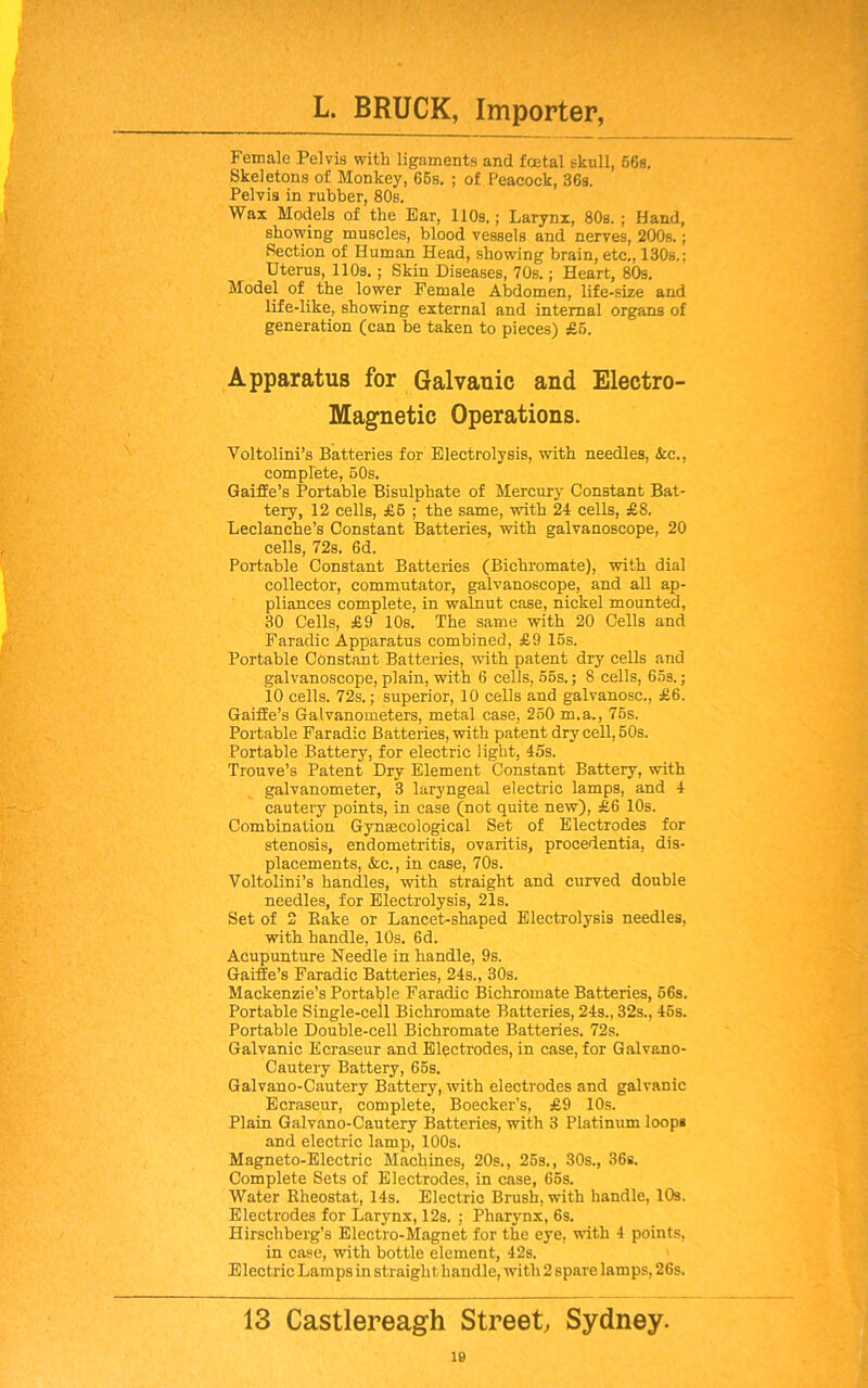 Female Pelvis with ligaments and total skull, 66s. Skeletons of Monkey, 66s. ; of Peacock, 36s. Pelvis in rubber, 80s. Wax Models of the Ear, 110s.; Larynx, 80s. ; Hand, showing muscles, blood vessels and nerves, 200s.; Section of Human Head, showing brain, etc., 130b.; Uterus, 110s. ; Skin Diseases, 70s.; Heart, 80s. Model of the lower Female Abdomen, life-size and life-like, showing external and internal organs of generation (can be taken to pieces) £5. Apparatus for Galvanic and Electro- Magnetic Operations. Voltolini’s Batteries for Electrolysis, with needles, &c., complete, 60s. Gaifie’s Portable Bisulphate of Mercury Constant Bat- tery, 12 cells, £6 ; the same, with 24 cells, £8. Leclanche’s Constant Batteries, with galvanoscope, 20 cells, 72s. 6d. Portable Constant Batteries (Bichromate), with dial collector, commutator, galvanoscope, and all ap- pliances complete, in walnut case, nickel mounted, 30 Cells, £9 10s. The same with 20 Cells and Faradic Apparatus combined, £9 16s. Portable Constant Batteries, with patent dry cells and galvanoscope, plain, with 6 cells, 55s.; 8 cells, 65s.; 10 cells. 72s.; superior, 10 cells and galvanosc., £6. GaifEe’s Galvanometers, metal case, 250 m.a., 75s. Portable Faradic Batteries, with patent dry cell, 50s. Portable Battery, for electric light, 45s. Trouve’s Patent Dry Element Constant Battery, with galvanometer, 3 laryngeal electric lamps, and 4 cautery points, in case (not quite new), £6 10s. Combination Gynsecological Set of Electrodes for stenosis, endometritis, ovaritis, procedentia, dis- placements, &c., in case, 70s. Voltolini’s handles, with straight and curved double needles, for Electrolysis, 21s. Set of 2 Rake or Lancet-shaped Electrolysis needles, with handle, 10s. 6d. Acupunture Needle in handle, 9s. GaiSe’s Faradic Batteries, 24s., 30s. Mackenzie’s Portable Faradic Bichromate Batteries, 56s. Portable Single-cell Bichromate Batteries, 24s., 32s., 45s. Portable Double-cell Bichromate Batteries. 72s. Galvanic Ecraseur and Electrodes, in case, for Galvano- Cautery Battery, 65s. Galvano-Cautery Battery, with electrodes and galvanic Ecraseur, complete, Boecker’s, £9 10s. Plain Galvano-Cautery Batteries, with 3 Platinum loops and electric lamp, 100s. Magneto-Electric Machines, 20s., 25s., 30s., 36s. Complete Sets of Electrodes, in case, 65s. Water Rheostat, 14s. Electric Brush, with handle, 10s. Electrodes for Larynx, 12s. ; Pharynx, 6s. Hirschberg’s Electro-Magnet for the eye, with 4 points, in case, with bottle element, 42s. Electric Lamps in straight handle, with 2 spare lamps, 26s. 13 Castlereagh Street, Sydney.