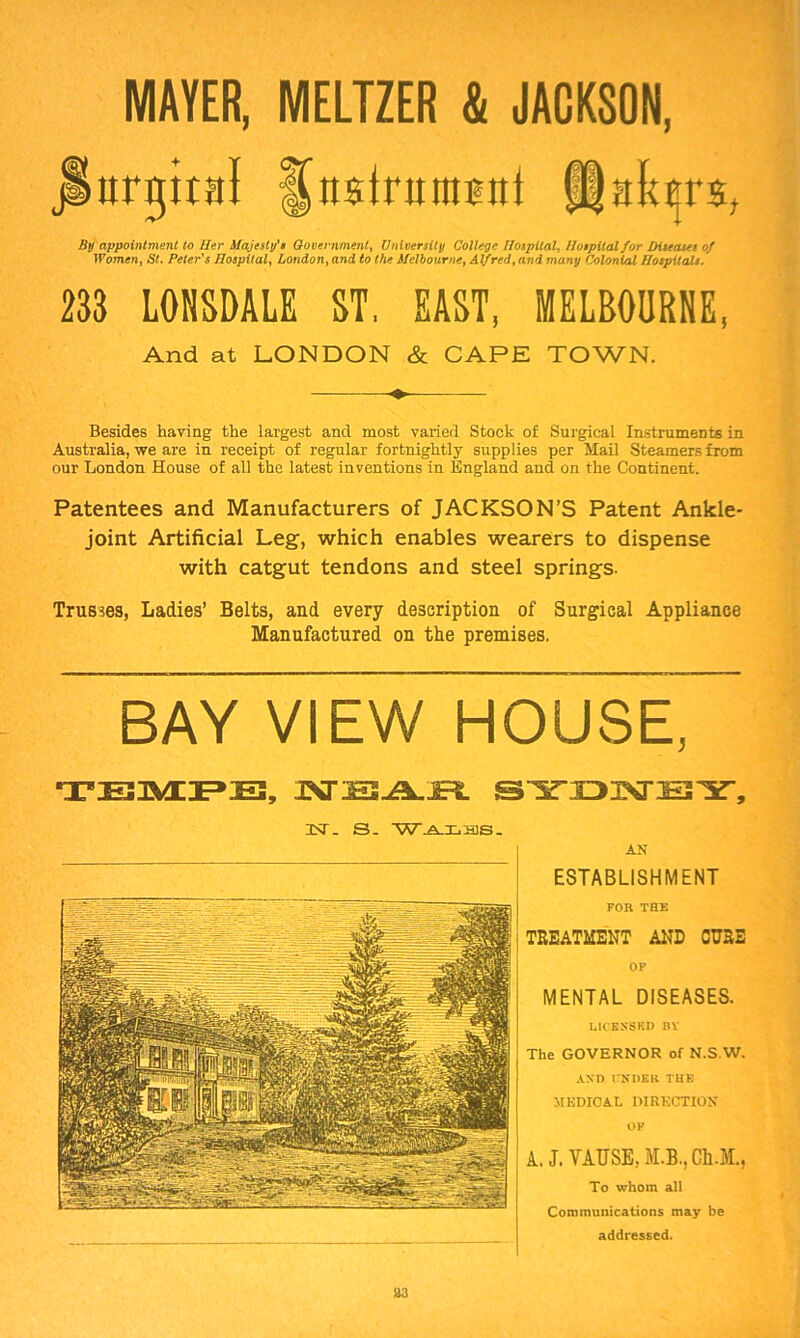 MAYER, MELTZER & JACKSON, urgiial fjfibdnntmd $;tktrs. By appointment to Her Majesty'* Government, University College Hospital, Hospital for Diseases of Women, St. Peter's Hospital, London, and to the Melbourne, Alfred, an<i 7/iany Colonhl Hospitals. 233 LONSDALE ST, EAST, MELBOURNE, And at LONDON & CAPE TOWN. Besides having the largest and most varied Stock of Surgical Instruments in Australia, we are in receipt of regular fortnightly supplies per Mail Steamers from our London House of all the latest inventions in England and on the Continent. Patentees and Manufacturers of JACKSON’S Patent Ankle- joint Artificial Leg, which enables wearers to dispense with catgut tendons and steel springs. Trusses, Ladies’ Belts, and every description of Surgical Appliance Manufactured on the premises. BAY VIEW HOUSE, TBMPE, JSnE2J±.WL SYDMS'Y, UST. S. 'W-A.X.oas. AN ESTABLISHMENT FOR THE TREATMENT AND CURE OF MENTAL DISEASES. LICENSED IiY The GOVERNOR of N.S.W. AND UNDER THE MEDICAL DIRECTION OF A, J. VAUSE, M.B., Ch.JL, To whom all Communications may be addressed. 33