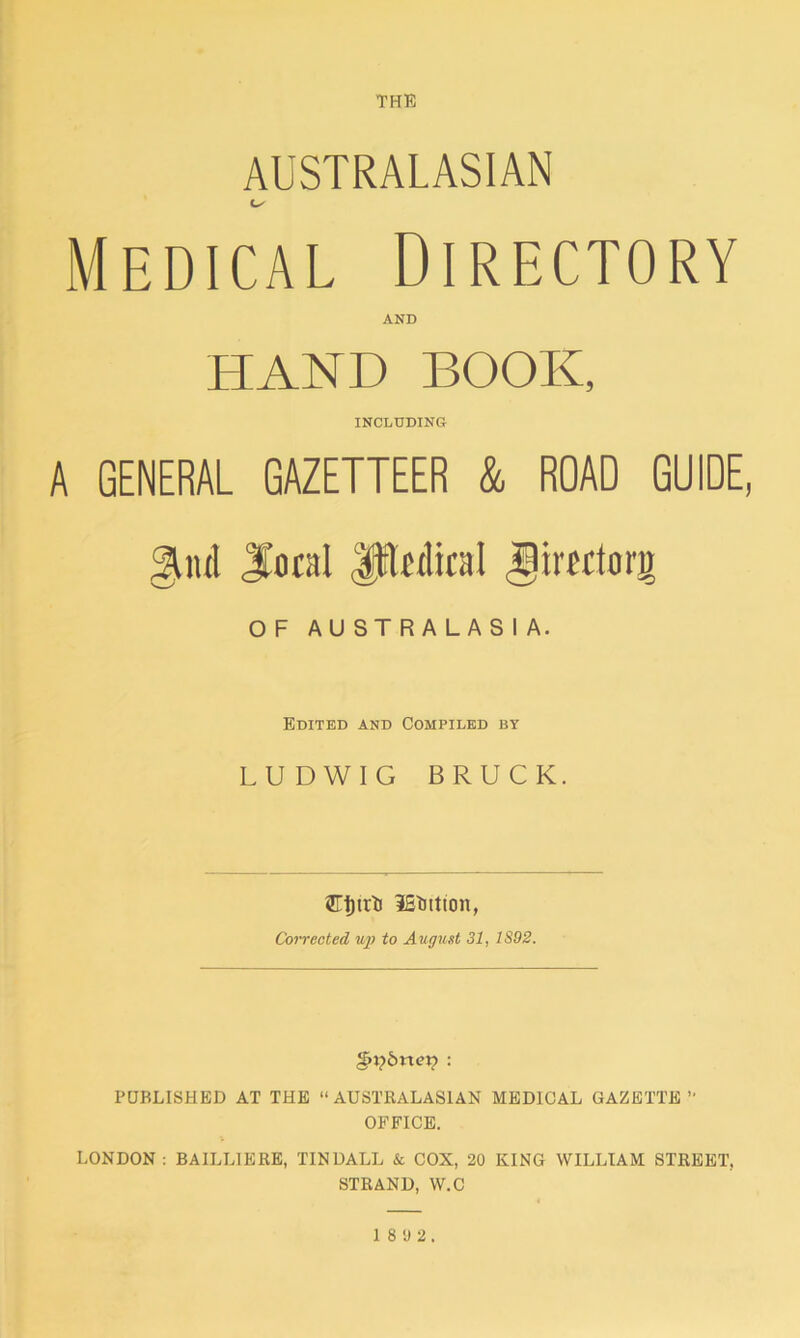 THE AUSTRALASIAN Medical Directory AND HAND BOOK, INCLUDING A GENERAL GAZETTEER & ROAD GUIDE, giul Jtocal Jftwlical Jimlorg OF AUSTRALASIA. Edited and Compiled by LUDWIG BRUCK. iEBtton, Corrected up to August 31, 1S92. §>ybnex? : PUBLISHED AT THE “AUSTRALASIAN MEDICAL GAZETTE “ OFFICE. LONDON : BAILLIERE, TINDALL & COX, 20 KING WILLIAM STREET. STRAND, W.C