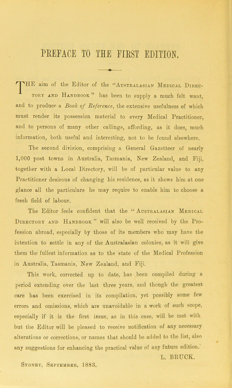 JHE aim of the Editor of the “Australasian Medical Direc- tory and Handbook ” has been to supply a much felt want, and to produce a Book of Reference, the extensive usefulness of which must render its possession material to every Medical Practitioner, and to persons of many other callings, affording, as it does, much information, both useful and interesting, not to be found elsewhere. The second division, comprising a General Gazetteer of nearly 1,000 post towns in Australia, Tasmania, New Zealand, and Fiji, together with a Local Directory, will be of particular value to any Practitioner desirous of changing his residence, as it shows him at one glance all the particulars he may require to enable him to choose a fresh field of labour. The Editor feels confident that the “ Australasian Medical Directory and Handbook ” will also be well received by the Pro- fession abroad, especially by those of its members who may have the intention to settle in any of the Australasian colonies, as it will give them the fullest information as to the state of the Medical Profession in Australia, Tasmania, New Zealand, and Fiji. This work, corrected up to date, has been compiled during a period extending over the last three years, and though the greatest care has been exercised in its compilation, yet possibly some few errors and omissions, which are unavoidable in a work of such scope, especially if it is the first issue, as in this case, will be met with but the Editor will be pleased to receive notification of any necessary alterations or corrections, or names that should be added to the list, also any suggestions for enhancing the practical value of any future edition. L. BRUClv.